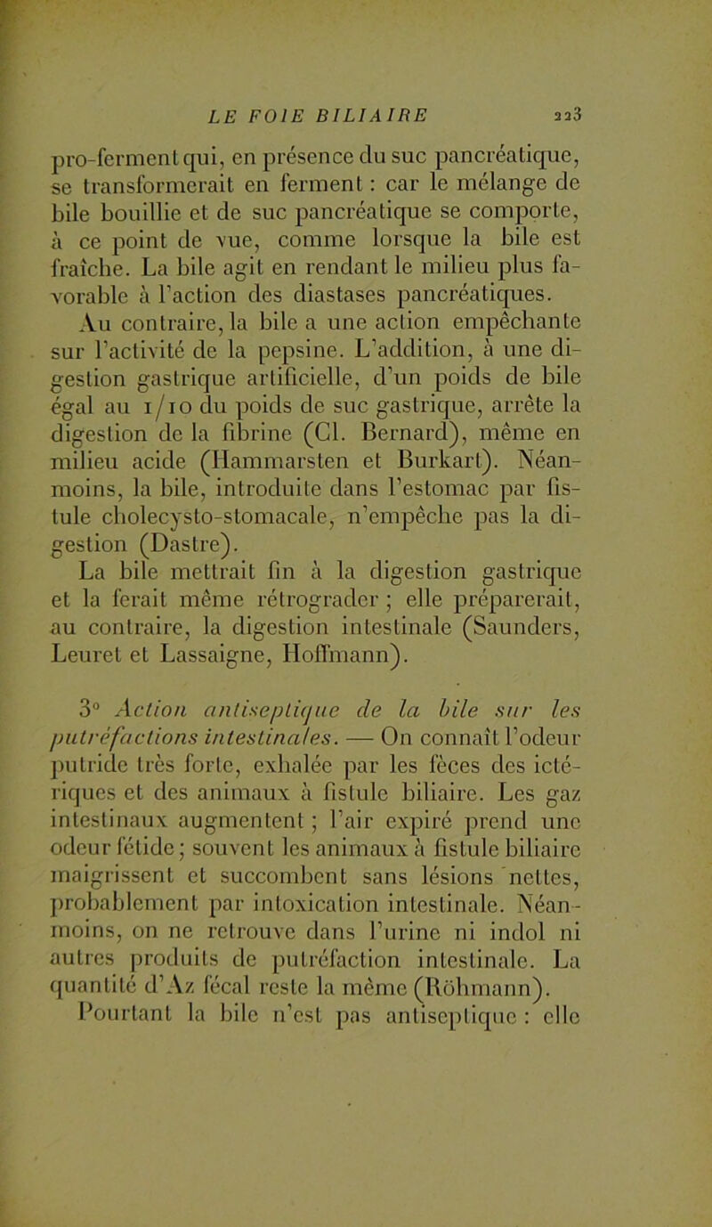 pro-fermentqui, en présence du suc pancréatique, se transformerait en ferment : car le mélange de bile bouillie et de suc pancréatique se comporte, à ce point de \ue, comme lorsque la bile est fraîcbe. La bile agit en rendant le milieu plus fa- vorable à l’action des diastases pancréatiques. Au contraire, la bile a une action empêchante sur l’activité de la pepsine. L’addition, à une di- gestion gastrique artificielle, d’un poids de liile égal au i/io du poids de suc gastrique, arrête la digestion de la filirine (Cl. Bernard), même en milieu acide (Hammarsten et Burkart). Néan- moins, la bile, introduite dans l’estomac par fis- tule cbolecysto-stomacale, n’empêche pas la di- gestion (Dastre). La hile mettrait fin à la digestion gastrique et la ferait même rétrograder ; elle préparerait, au contraire, la digestion intestinale (Saunders, Leuret et Lassaigne, HolTmann). 3” Action anlisepLi(jue de la hile sur les putrèfaclions intestinales. — On connaît l’odeur jiutride très forte, exhalée par les fèces des icté- riques et des animaux à fistule biliaire. Les gaz intestinaux augmentent ; l’air expiré prend une odeur fétide ; souvent les animaux à fistule biliaire maigrissent et succombent sans lésions nettes, probablement par intoxication intestinale. Néan- moins, on ne retrouve dans l’urine ni indol ni autres produits de putréfaction intestinale. La quantité d’Az fécal reste la même (Rohmann). Bourtanl la bile n’est pas antiseptique : elle
