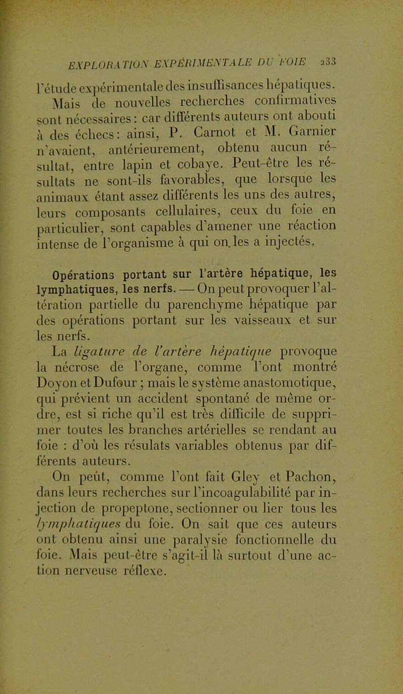 rétucle expérimentale des insullisances liépliqiies. Mais de nouvelles recherches confirmatives sont nécessaires: car differents auteurs ont abouti à des échecs: ainsi, P. Carnot et M. Garnier n’avaient, antérieurement, obtenu aucun ré- sultat, entre lapin et cobaye. Peut-être les ré- sultats ne sont-ils favorables, que lorsque les animaux étant assez différents les uns des autres, leurs composants cellulaires, ceux du foie en particulier, sont capables d’amener une réaction intense de l’organisme à qui on.les a injectés. Opérations portant sur l'artère hépatique, les lymphatiques, les nerfs. — On peut provoquer l’al- tération partielle du parenchyme hépatique par des opérations portant sur les vaisseaux et sur les nerfs. La ligature de l’artère hépatique provoque la nécrose de l’organe, comme l’ont montré Doyon et Dufour ; mais le système anastomotique, qui prévient un accident spontané de même or- dre, est si riche qu’il est très difficile de suppri- mer toutes les branches artérielles se rendant au foie : d’où les résulats variables obtenus par dif- férents auteurs. On peut, comme l’ont fait Gley et Pacbon, dans leurs recherches sur l’incoagulabilité par in- jection de propeptone, sectionner ou lier tous les lymphaticjues du foie. On sait C[ue ces auteurs ont obtenu ainsi une paralysie fonctionnelle du foie. Mais peut-être s’agit-il là surtout d’une ac- tion nerveuse réflexe.