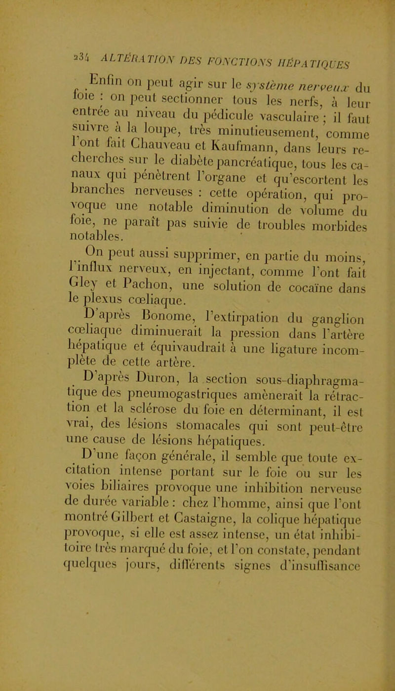 Enfin on peut agir sur le système nerveux du loie : on peut sectionner tous les nerfs, à leur entree au niveau du pédicule vasculaire ; il faut suivre à la loujie, très minutieusement, comme 1 ont lait Chauveau et Kaufmann, dans leurs re- cherches sur le diabète pancréatique, tous les ca- naux qui jiénètrent l’organe et qu’escortent les branches nerveuses : cette opération, qui pro- voque une notable diminution de volume du foie, ne paraît pas suivie de troubles morbides notables. On peut aussi supprimer, en partie du moins, 1 inllux nerveux, en injectant, comme l’ont fait jlej et Paebon, une solution de cocaïne dans le plexus cœliaque. D’après Bonome, l’extirpation du ganglion cœliaque diminuerait la pression dans l’artère hépatique et équivaudrait a une ligature incom- plète de cette artère. D apres Duron, la section sous-diapbragma- lique des pneumogastriques amènerait la rétrac- tion et la sclérose du foie en déterminant, il est vrai, des lésions stomacales qui sont peut-être une cause de lésions hépatiques. _ D’une façon générale, il semble que toute ex- citation intense portant sur le foie ou sur les voies biliaires provoque une inhibition nerveuse de durée variable: chez l’homme, ainsi que l’ont montre Gilbert et Castaigne, la colique hépatique provoque, si elle est assez intense, un état inbibi- toire Ires marqué du foie, et l’on constate, pondant quelques jours, différents signes d’insulîisance