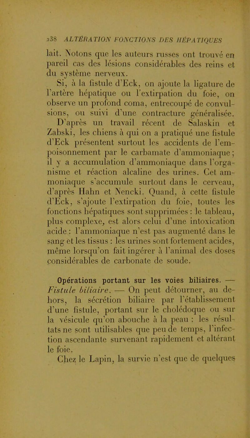 a38 ALTÉRATION FONCTIONS DES HÉPATIQUES lait. Notons que les auteurs russes ont trouvé en pareil cas des lésions considérables des reins et du système nerveux. Si, à la fistule d’Eck, on ajoute la ligature de l’artère hépatique ou l’extirpation du foie, on observe un profond coma, entrecoupé de convul- sions, ou suivi d’une contracture généralisée. D’après un travail récent de Salaskin et Zabski, les chiens à qui on a pratiqué une fistule d’Eck présentent surtout les accidents de l’em- poisonnement par le carbamate d’ammoniaque ; il y a accumulation d’ammoniaque dans l’orga- nisme et réaction alcaline des urines. Cet am- moniaque s’accumule surtout dans le cerveau, d’après Hahn et Nencki. Quand, à cette fistule d’Eck, s’ajoute l’extirpation du foie, toutes les fonctions hépatiques sont supprimées : le tableau, plus complexe, est alors celui d’une intoxication acide : l’ammoniaque n’est pas augmenté dans le sang et les tissus : les urines sont fortement acides, même lorsqu’on fait ingérer à l’animal des doses considérables de carbonate de soude. Opérations portant sur les voies biliaires. — Fistule biliaire. — On peut détourner, au de- hors, la sécrétion biliaire par l’établissement d’une fistule, portant sur le cholédoque ou sur la vésicule qu’on abouche à la peau : les résuE tatsne sont utilisables que pende temps, l’infec- tion ascendante survenant rapidement et altérant le foie. Chez le Lapin, la survie n’est que de quelques