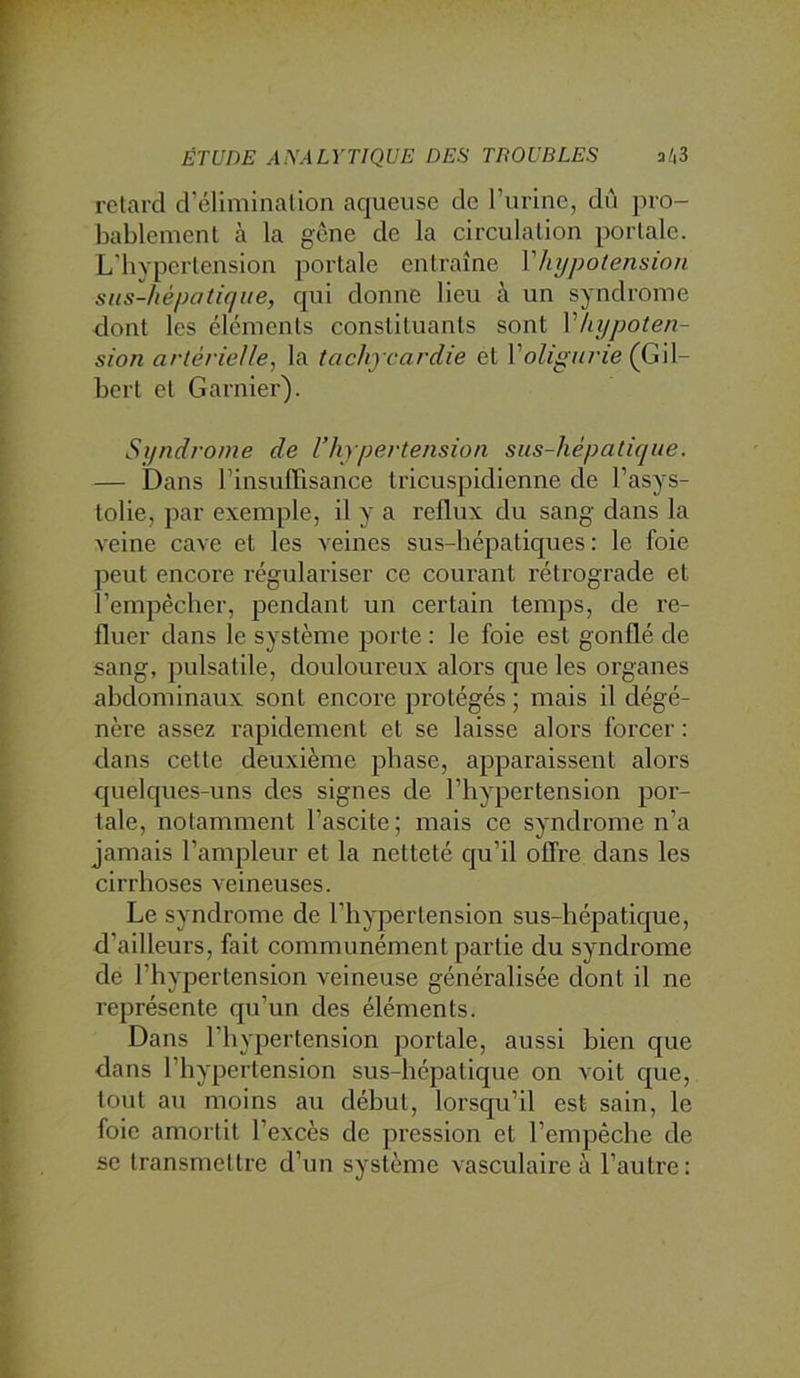 retard d’élimination aqueuse de rurinc, dû pro- bablement à la gène de la circulation portale. L'bypertension portale entraîne V/ajpotension sus-hépatique, qui donne lieu à un syndrome dont les éléments constituants sont Vhypoten- sion artérielle, la tachycardie et Voligurie (G\\- bert et Garnier). Syndrome de l’hypertension sus-hépatique. — Dans l’insuffisance tricuspidienne de l’asys- tolie, par exemple, il y a reflux du sang dans la veine cave et les veines sus-hépatiques : le foie peut encore régulariser ce courant rétrograde et l’empêclier, pendant un certain temps, de re- fluer dans le système porte : le foie est gonflé de sang, pulsatile, douloureux alors que les organes abdominaux sont encore protégés ; mais il dégé- nère assez rapidement et se laisse alors forcer ; •dans cette deuxième phase, apparaissent alors quelques-uns des signes de l’hypertension por- tale, notamment l’ascite ; mais ce syndrome n’a jamais l’ampleur et la netteté qu’il offre dans les cirrhoses veineuses. Le syndrome de l’hypertension sus-hépatique, d’ailleurs, fait communément partie du syndrome de l’hypertension veineuse généralisée dont il ne représente qu’un des éléments. Dans l’hypertension portale, aussi bien que dans l’hypertension sus-hépatique on voit que, tout au moins au début, lorsqu’il est sain, le foie amortit l’excès de pression et l’empêche de se transmettre d’un système vasculaire à l’autre: