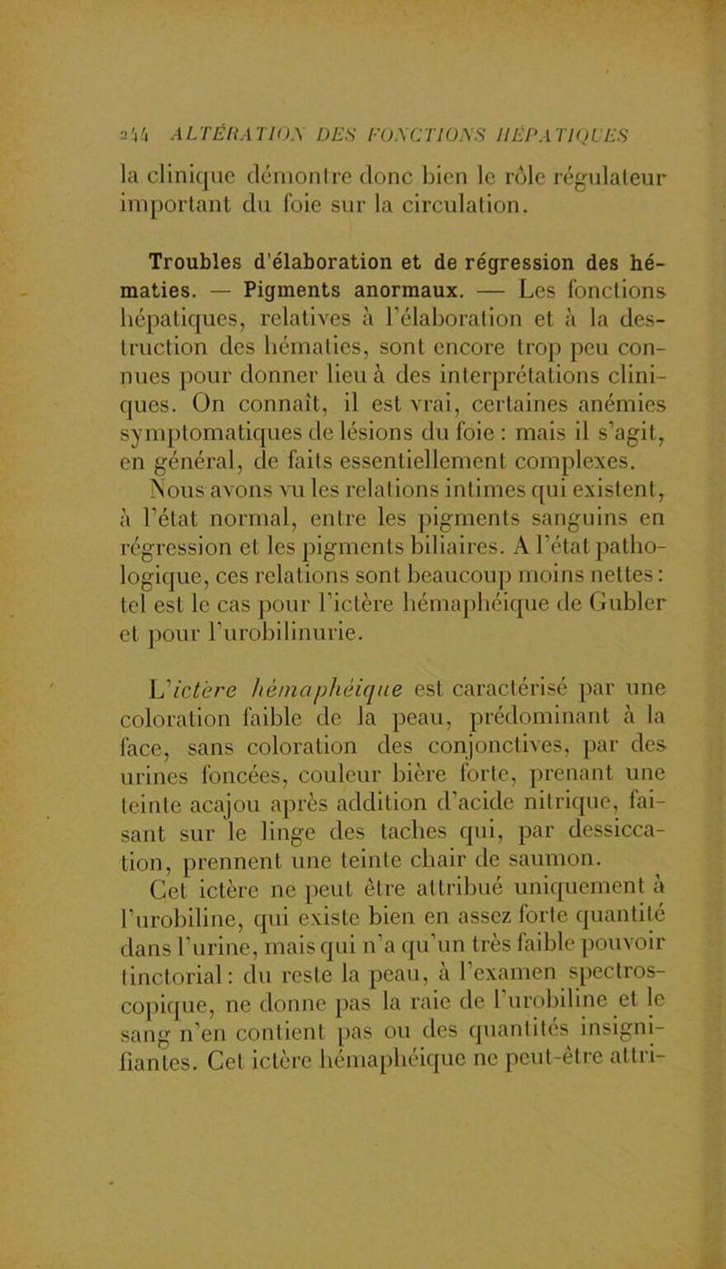 2Ü4 ALTÉltATIÜ.\ ÜE.S l'U.\CTIO.\S HÉPATIQUES la clinique démon Ire donc bien le rôle régidaleur important du foie sur la circulation. Troubles d’élaboration et de régression des hé- maties. — Pigments anormaux. — Les fonctions hépatiques, relatives à rélaboralion et à la des- truction des hématies, sont encore trop peu con- nues pour donner lieu à des interprétations clini- ques. On connaît, il est vrai, certaines anémies symptomatiques de lésions du foie : mais il s’agit, en général, de faits essentiellement complexes. ?sous avons aui les relations intimes qui existent, à l’état normal, entre les pigments sanguins en régression et les pigments biliaires. A l’état patho- logique, ces relations sont beaucoup moins nettes : tel est le cas pour l’ictère hémaphéique de Gubler et j)Our l’urobilinurie. L'ictère hémophèique est caractérisé par une coloration faible de la peau, prédominant à la face, sans coloration des conjonctives, par des urines foncées, couleur bière forte, prenant une teinte acajou après addition d’acide nitrique, fai- sant sur le linge des taches qui, par dessicca- tion, prennent une teinte chair de saumon. Cet ictère ne peut être attribué uniquement à l’urobiline, qui existe bien en assez forte quantité dans l’urine, mais qui n’a qu’un très faible pouvoir tinctorial: du reste la peau, à l’examen spectros- copique, ne donne pas la raie de l’iirobiline et le sang n’en contient pas ou des quantités insigni- fiantes. Cet ictère hémaphéique ne peut-être altri-
