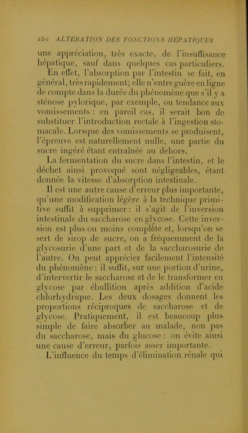 a5o ALTÉHATIOy DES FU.\CTIU.\S IIÉDATIQLES une ap[)récialion, 1res exacte, de riiisullisance hépatique, sauf dans qiiehpies cas particuliers. En elVet, l’absorption par l’intestin se lait, en général, très rapidement; elle n’cnlre guère en ligne de compte dans la durée du phénomène que s’il y a sténose pylorique, par exemple, ou tendance aux A'omissements : en pareil cas, il serait bon de sxdAstituer l’introduction rectale à l’ingestion sto- macale. Lorsque des Aornissemenls se produisent, l’épreuve est naturellement nulle, une partie du sucre Ingéré étant entraînée au dehors. La fermentation du sucre dans l’intestin, et le déchet ainsi provoqué sont négligeables, étant donnée la vitesse d’absorption intestinale. 11 est une autre cause d’erreur plus importante, qu’une modification légère à la teclinique primi- tive suflit à supprimer: il s’agit de l’inversion intestinale du saccharose englycose. Cette inver- sion est plus ou moins complète et, lorsqu’on se sert de sirop de sucre, on a fréquemment de la glycosurie d’une part et de la saccharosurie de l’autre. On peut apprécier facilement l’intensité du phénomène : il suflit, sur une portion d’urine, d’intervertir le saccharose et de le transformer en glycose par ébullition après addition d’acide chlorhydrique. Les deux dosages donnent les proportions réciproques de saccharose et de glycose. Pratiquement, il est beaucoup plus simple de faire absorber au malade, non pas du saccharose, mais du glucose : on évite ainsi une cause d’erreur, parfois assez importante. L’influence du temps d’élimination rénale qui