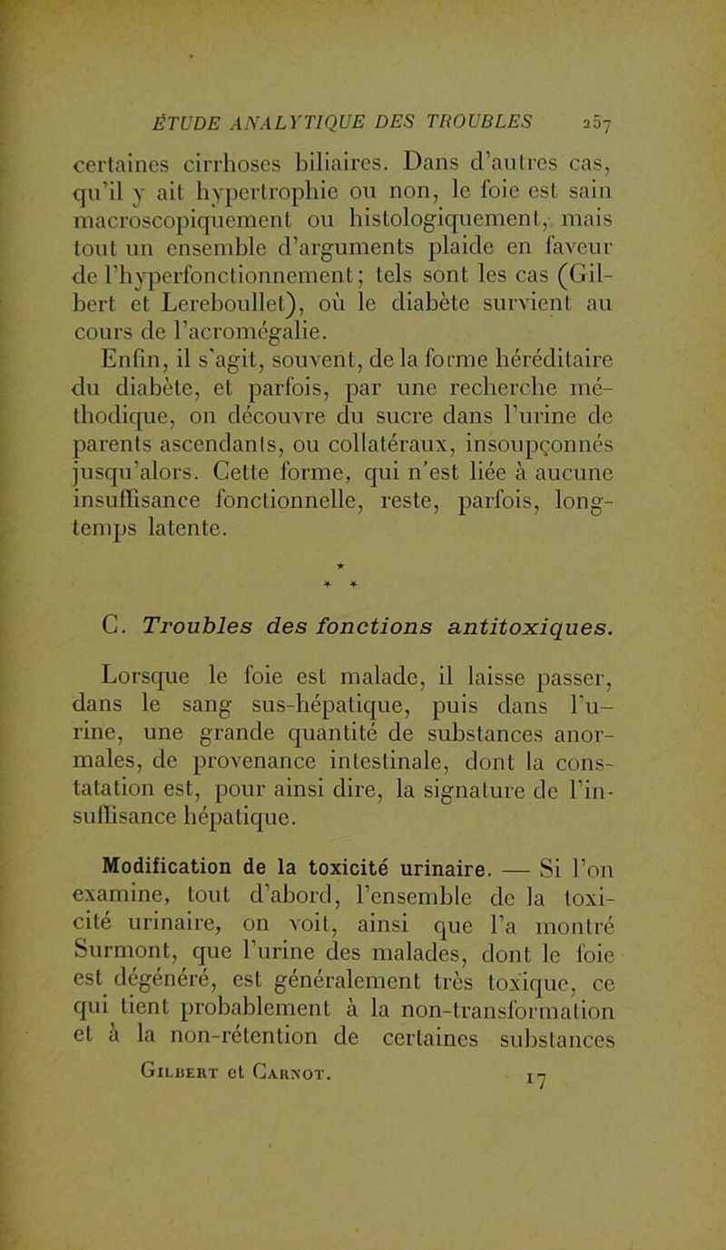 certaines cirrhoses biliaires. Dans d’antres cas, qn’il y ait hypertrophie ou non, le foie est sain macroscopiquement ou histologicpiement, mais tout un ensemble d’arguments plaide en faveur de l’hyperfonctionnement; tels sont les cas (Gil- bert et Lereboullet), où le diabète survient au cours de l’acromégalie. Enfin, il s'agit, souvent, delà forme héréditaire du diabète, et parfois, par une recherche mé- thodicpae, on découvre du sucre dans l’urine de parents ascendanls, ou collatéraux, insoupçonnés jusqu’alors. Cette forme, C]ui n’est liée à aucune insulfisance fonctionnelle, reste, parfois, long- temps latente. G. Troubles des fonctions antitoxiques. Lorsque le foie est malade, il laisse passer, dans le sang sus-hépatique, puis dans l’u- rine, une grande cjuantité de substances anor- males, de provenance intestinale, dont la cons- tatation est, pour ainsi dire, la signature de l’in- suffisance hépatique. Modification de la toxicité urinaire. — Si l’on examine, tout d’abord, l’ensemble de la toxi- cité urinaire, on voit, ainsi que l’a montré Surmont, que l’urine des malades, dont le foie est dégénéré, est généralement très toxicjue, ce qui tient probablement à la non-transformation et a la non-retention de certaines substances Gilbert et Carnot. n