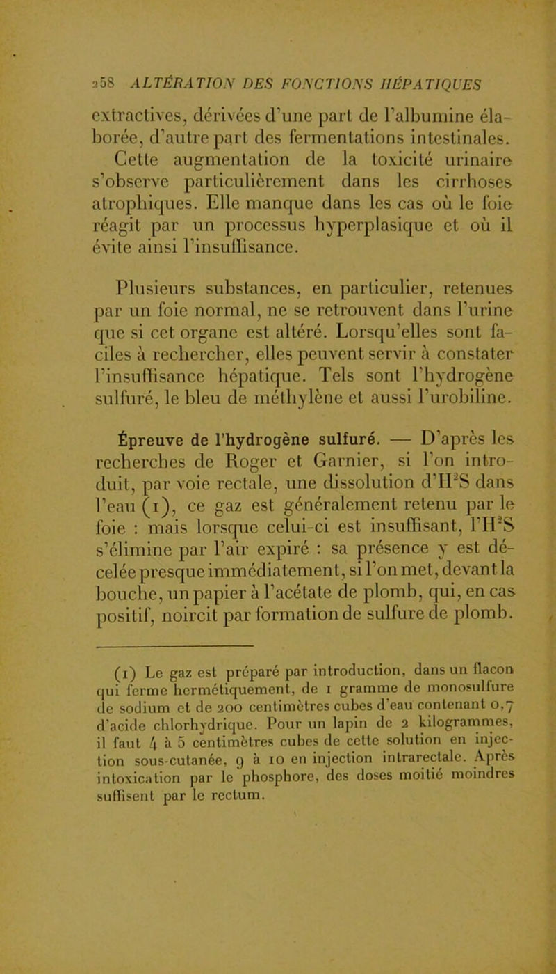 extractives, dérivées d’une part de l’albumine éla- borée, d’autre part des fermentations intestinales. Cette augmentation de la toxicité urinaire s’observe particulièrement dans les cirrhoses atrophiques. Elle manque dans les cas où le foie réagit par un processus hyperplasique et où il évite ainsi l’insutrisance. Plusieurs substances, en particulier, retenues par un foie normal, ne se retrouvent dans l’urine que si cet organe est altéré. Lorsqu’elles sont fa- ciles à rechercher, elles peuvent servir à constater l’insufTisance hépatique. Tels sont l’hydrogène sulfuré, le bleu de méthylène et aussi l’urobiline. Épreuve de l’hydrogène sulfuré. — D’après les recherches de Roger et Garnier, si l’on intro- duit, par voie rectale, une dissolution d’fPS dans l’eau (i), ce gaz est généralement retenu par le foie : mais lorsque celui-ci est insuffisant, FIES s’élimine par l’air expiré : sa présence y est dé- celée presque immédiatement, si l’on met, devant la bouche, un papier à l’acétate de plomb, qui, en cas positif, noircit par formation de sulfure de plomb. (i) Le gaz est préparé par introduction, dans un flacon qui forme hermétiquement, de i gramme de monosulfure de sodium et de 200 centimètres cubes d’eau contenant 0,7 d’acide cidorhydrique. Pour un lapin de 2 kilogranimes, il faut 4 à 5 centimètres cubes de cette solution en injec- tion sous-cutanée, 9 à 10 en injection intrarectale. .-Vprès intoxication par le phosphore, des doses moitié moindres suflisent par le rectum.