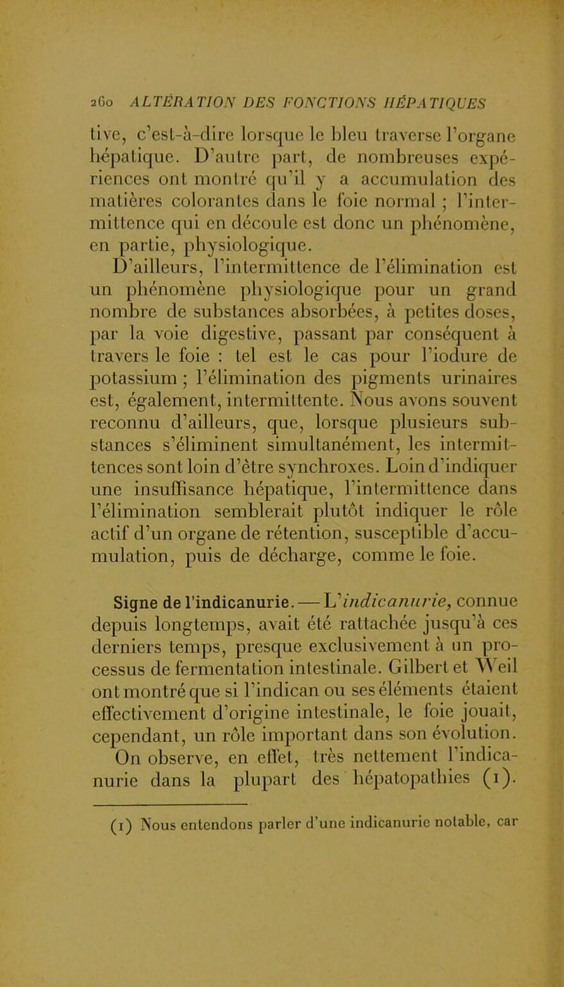 tive, c’esl-ù-dire lorsque le bleu traverse l’organe hépatique. D’autre part, de nombreuses expé- riences ont mon 1 ré qu’il y a accumulation des matières colorantes dans le foie normal ; l’inter- mittence qui en découle est donc un phénomène, en partie, physiologique. D’ailleurs, l’intermittence de l’élimination est un phénomène physiologique pour un grand nombre de substances absoi’hées, à petites doses, par la voie digestive, passant par conséquent à travers le foie : tel est le cas pour l’iodure de potassium ; l’élimination des pigments urinaires est, également, intermittente. Nous avons souvent reconnu d’ailleurs, que, lorsque plusieurs sub- stances s’éliminent simultanément, les intermit- tences sont loin d’être synchroxes. Loin d’indiquer une insuffisance hépatique, l’intermittence dans l’élimination semblerait plutôt indiquer le rôle actif d’un organe de rétention, susceptible d’accu- mulation, puis de décharge, comme le foie. Signe de l’indicanurie. — h'indicanii/'ie, connue depuis longtemps, avait été rattachée jusqu’à ces derniers temps, presque exclusivement à un pro- cessus de fermentation intestinale. Gilbert et eil ont montré que si l’indican ou ses éléments étaient effectivement d’origine intestinale, le foie jouait, cependant, un rôle important dans son évolution. On observe, en effet, très nettement l’indica- nurie dans la plupart des bépatopatbies (i). (i) Nous entendons parler d’une indicanurie notable, car