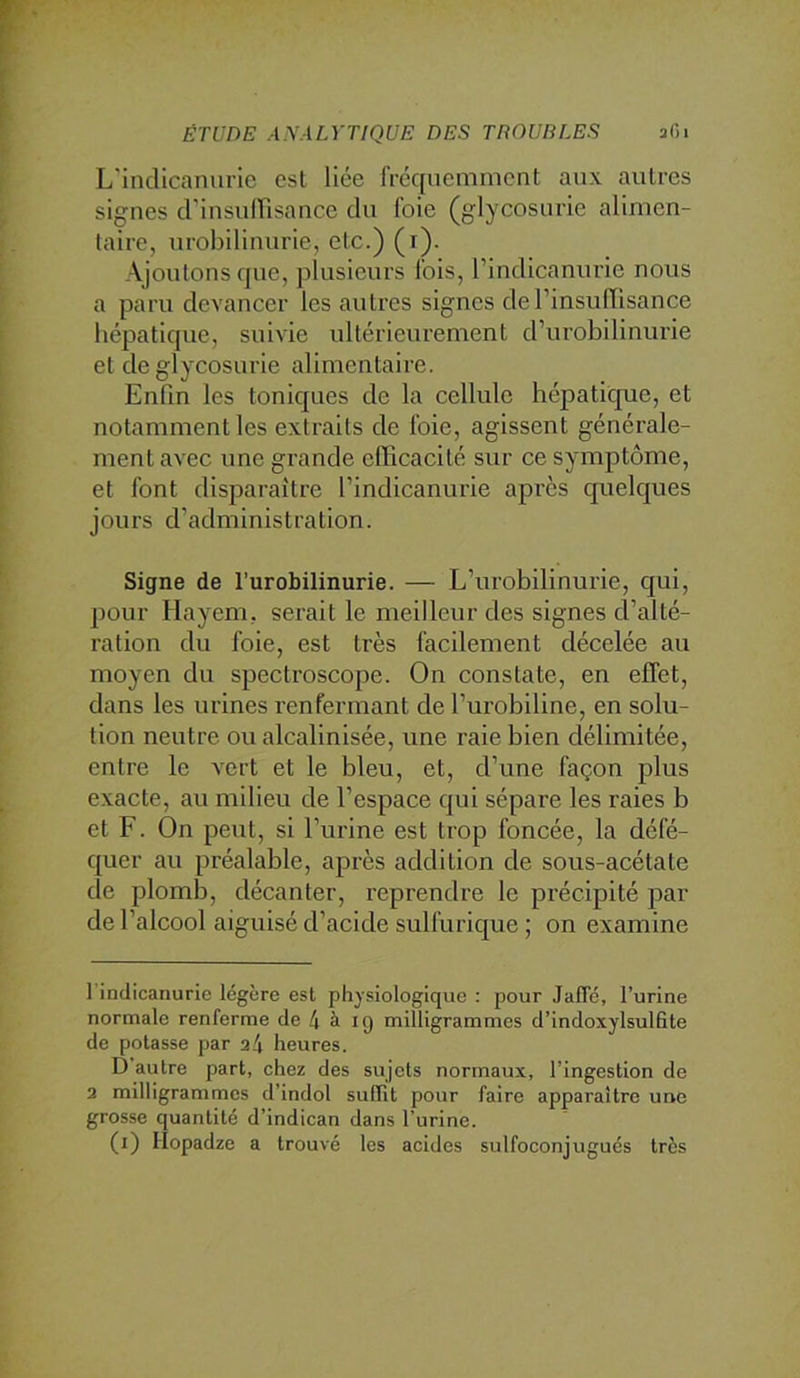 L'inclicanurle est liée fréquemment aux autres signes d'insnirisance du foie (glycosurie alimen- taire, urobilinurie, etc.) (i). Ajoutons que, plusieurs fois, l’indlcanurie nous a paru devancer les autres signes derinsuiïisance hépatique, suivie ultérieurement d’urobilinurie et de glycosurie alimentaire. Enfin les toniques de la cellule hépatique, et notamment les extraits de foie, agissent générale- ment avec une grande efficacité sur ce symptôme, et font disjraraitre l’indicanurie apres quelques jours d’administration. Signe de l’urobilinurie. — L’urobilinurie, qui, pour Hayem, serait le meilleur des signes d’alté- ration du foie, est très facilement décelée au moyen du spectroscope. On constate, en effet, dans les urines renfermant de l’urobiline, en solu- tion neutre ou alcalinisée, une raie bien délimitée, entre le vert et le bleu, et, d’une façon plus exacte, au milieu de l’espace qui sépare les raies b et F. On peut, si l’urine est trop foncée, la défé- quer au préalable, après addition de sous-acétate de plomb, décanter, reprendre le précipité par de l’alcool aiguisé d’acide sulfurique ; on examine 1 indicanurie légère est physiologique : pour Jafle, l’urine normale renferme de 4 à ig milligrammes d’indoxylsulfite de potasse par a4 heures. D’autre part, chez des sujets normaux, l’ingestion de 2 milligrammes d’indol suffit pour faire apparaître une grosse quantité d’indican dans l’urine. (i) Ilopadze a trouvé les acides sulfoconjugués très