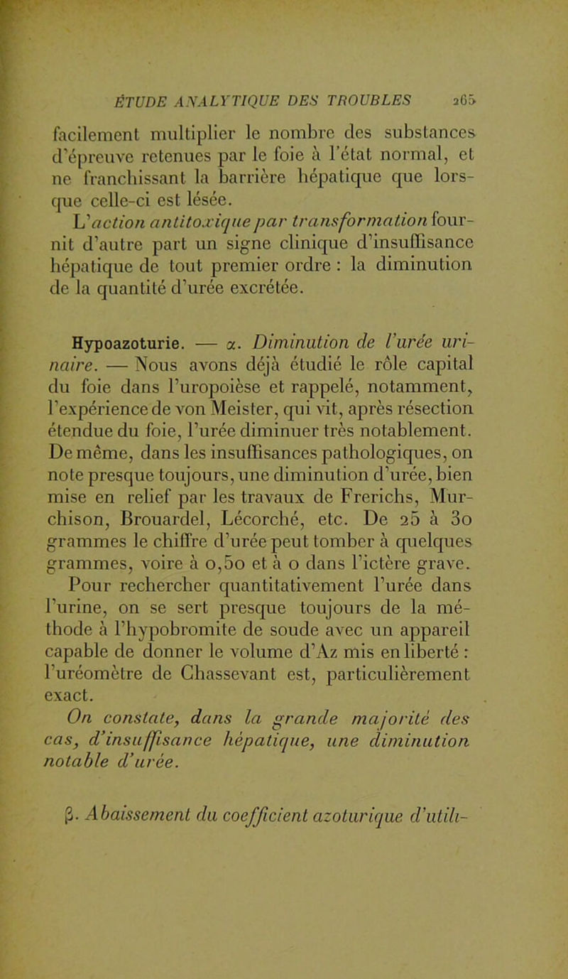 facilement multiplier le nombre des substances crépreuve retenues par le foie à l’état normal, et ne franchissant la barrière hépatique que lors- que celle-ci est lésée. L'action antitoxique par- transformation four- nit d’autre part un signe clinique d’insuffisance hépatique de tout premier ordre : la diminution de la quantité d’urée exci'étée. Hypoazoturie. — a. Diminution de l’urée uri- naire. — Nous avons déjà étudié le rôle capital du foie dans l’uropoièse et rappelé, notamment, l’expérience de von Meister, qui vit, après résection étendue du foie, l’urée diminuer très notablement. De même, dans les insuffisances pathologiques, on note presque toujours, une diminution d’urée, bien mise en relief par les travaux de Frerichs, Mur- chison, Brouardel, Lécorclié, etc. De 20 à 3o grammes le chiffre d’urée peut tomber à cp^ielques grammes, voire à o,5o et à o dans l’ictère grave. Pour rechercher quantitativement l’urée dans l’urine, on se sert presque toujours de la mé- thode à l’hypobromite de soude avec un appareil capable de donner le volume d’Az mis en liberté : l’uréomètre de Chassevant est, particulièrement exact. On constate, dans la grande majorité des cas, d’insuffisance hépatique, une diminution notable d’urée. |3. Abaissement du coefficient azoturiqiie d’utili-