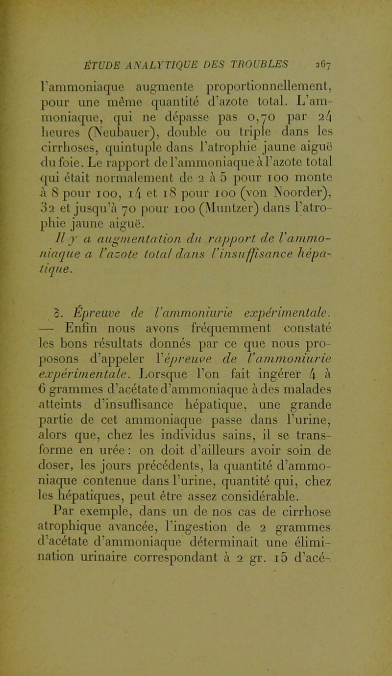 l’ammoniaque augmente proportionnellement, pour une même quantité d’azote total. L’am- moniaque, qui ne dépasse pas 0,70 par 2/1 heures (Xcubauer), double ou triple dans les cirrhoses, quintuple dans l’atrophie jaune aiguë du foie. Le rapport de l’ammoniaque à l’azote total qui était normalement de 2 à 5 pour 100 monte à 8 pour 100, i4 et 18 pour 100 (von Noorder), 82 et jusqu’à 70 pour 100 (Muntzer) dans l’atro- phie jaune aiguë. Jl y a augnientation dtt rapport de l'ammo- niaque a l’azote total dans l’insuffisance hépa- B. Épreuve de Vammoniiirie expérimentale. — Enfin nous avons fréquemment constaté les bons résultats donnés par ce que nous pro- posons d’appeler Vépreuve de l’ammoniurie expérimentale. Lorsque l’on fait ingérer 4 à 6 grammes d’acétate d’ammoniaque à des malades atteints d’insuffisance hépatique, une grande partie de cet ammoniaque passe dans l’urine, alors que, chez les individus sains, il se trans- forme en urée : on doit d’ailleurs avoir soin de doser, les jours précédents, la quantité d’ammo- niaque contenue dans l’urine, quantité qui, chez les hépatiques, peut être assez considéralDle. Par exemple, dans un de nos cas de cirrhose atrophique avancée, l’ingestion de 2 grammes d’acétate d’ammoniaque déterminait une élimi- nation urinaire correspondant à 2 gr. i5 d’acé-
