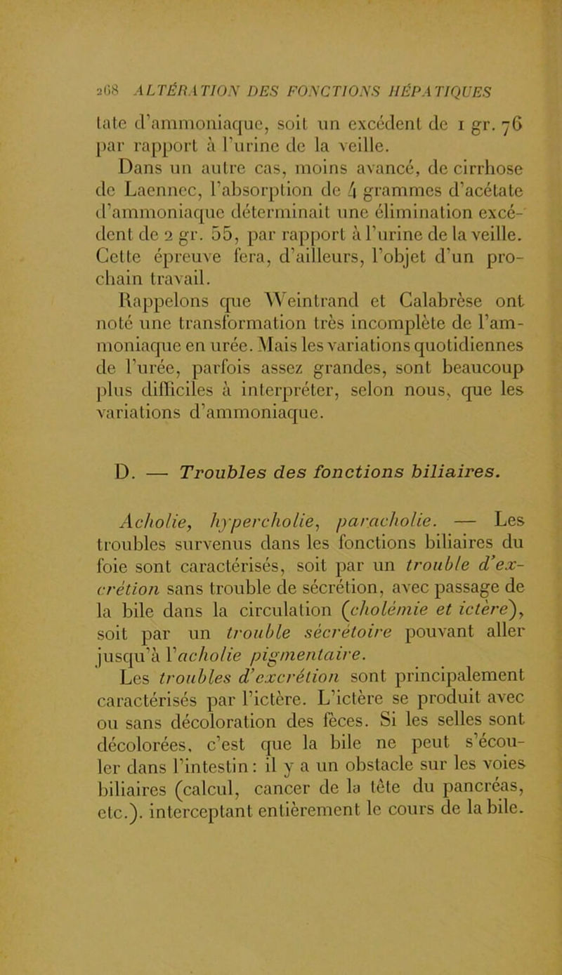 late crammouiaquc, soit un excéclenl de i gr. 7G [>ar rapporL à ruiine de la veille. Dans un autre cas, moins avancé, de cirrhose de Laennec, l’absorption de 4 grammes d’acétate irammoniaque déterminait une élimination excé- tlent de 2 gr. 55, par rapport à l’urine de la veille. Cette épreuve fera, d’ailleurs, l’objet d’un pro- chain travail. Rappelons que Weintrand et Calabrèse ont noté une transformation très incomplète de l’am- moniacp^ie en urée. Mais les variations quotidiennes de l’urée, parfois assez grandes, sont beaucoup j)lus dilïiciles à interpréter, selon nous, que les variations d’ammoniaque. D. — Troubles des fonctions biliaires. Ac/io/ie, hypercholie, parncholie. — Les troubles survenus dans les fonctions biliaires du foie sont caractérisés, soit par un trouble d’ex- crétion sans trouble de sécrétion, avec passage de la bile dans la circulation (cholémie et ictère'), soit par un trouble sécrétoire pouvant aller jusqu’à Vacholie pigmentaire. Les troubles d’excrétion sont principalement caractérisés par l’ictère. L’ictère se produit avec ou sans décoloration des fèces. Si les selles sont décolorées, c’est que la bile ne peut s’écou- ler dans l’intestin : il y a un obstacle sur les voies biliaires (calcul, cancer de la tète du pancréas, etc.), interceptant entièrement le cours de labile.
