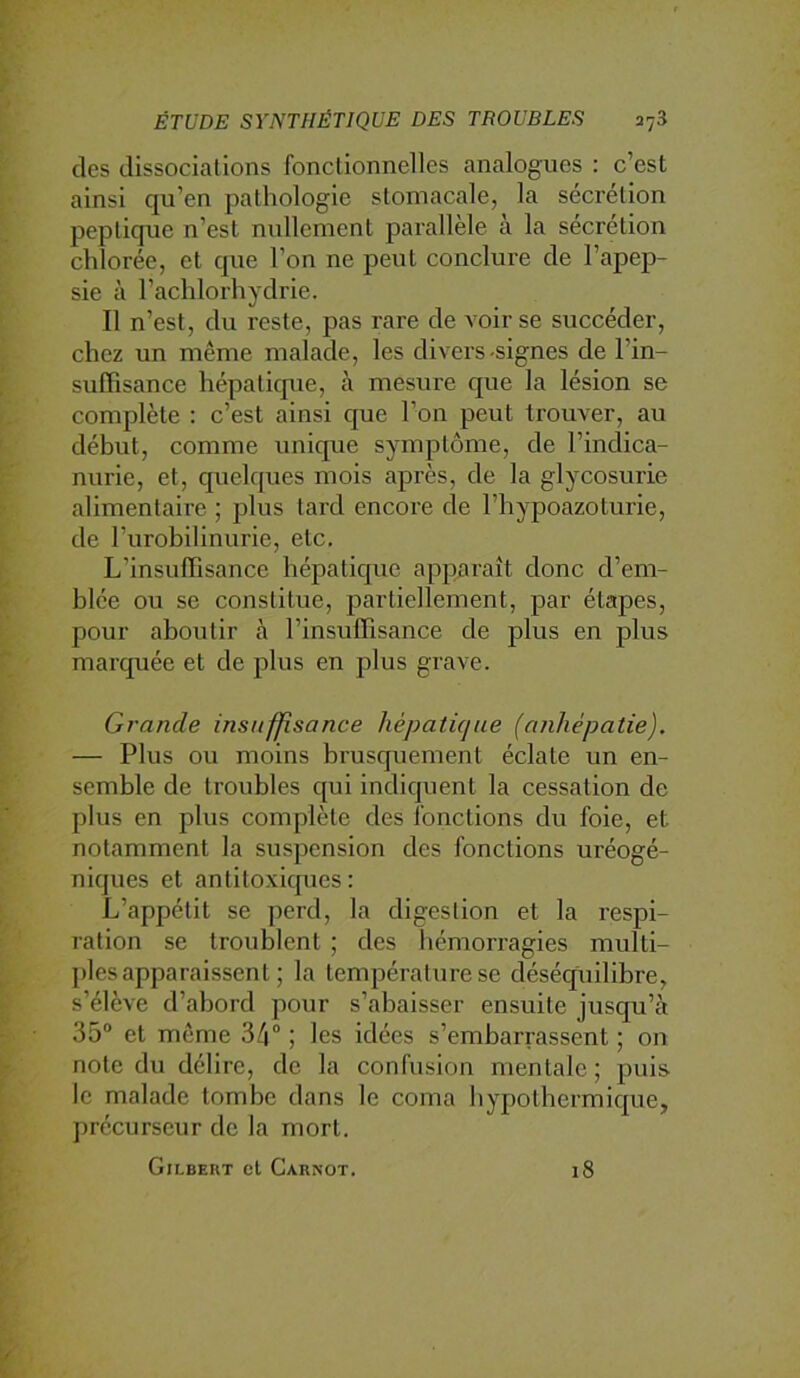 des dissociations fonctionnelles analogues : c’est ainsi qu’en pathologie stomacale, la séci’étion peplique n’est nullement parallèle à la sécrétion chlorée, et que l’on ne peut conclure de l’apep- sie à l’achlorhydrie. Il n’est, du reste, pas rare de voir se succéder, chez un même malade, les divers-signes de l’in- sulBsance hépatique, à mesure que la lésion se complète ; c’est ainsi que l’on peut trouver, au début, comme unique symptôme, de l’indica- nurie, et, quelques mois après, de la glycosurie alimentaire ; jdIus tard encore de l’hypoazoturie, de l’urobilinurie, etc. L’insuffisance hépatique apparaît donc d’em- blée ou se constitue, partiellement, par étapes, pour aboutir à l’insuffisance de plus en plus marquée et de plus en plus grave. Grande insuffisance hépatique (anhépatie). — Plus ou moins brusquement éclate un en- semble de troubles qui indiquent la cessation de plus en plus complète des fonctions du foie, et notamment la suspension des fonctions uréogé- niques et antitoxiques: L’appétit se perd, la digestion et la respi- ration se troublent ; des hémorragies multi- plesapparaissent ; la température se déséquilibre, s’élève d’abord pour s’abaisser ensuite jusqu’à 35“ et même 34 ; les idées s’embarrassent ; on note du délire, de la confusion mentale; puis le malade tombe dans le coma bypothermique, précurseur de la mort. Gilbekt et Carnot. 18