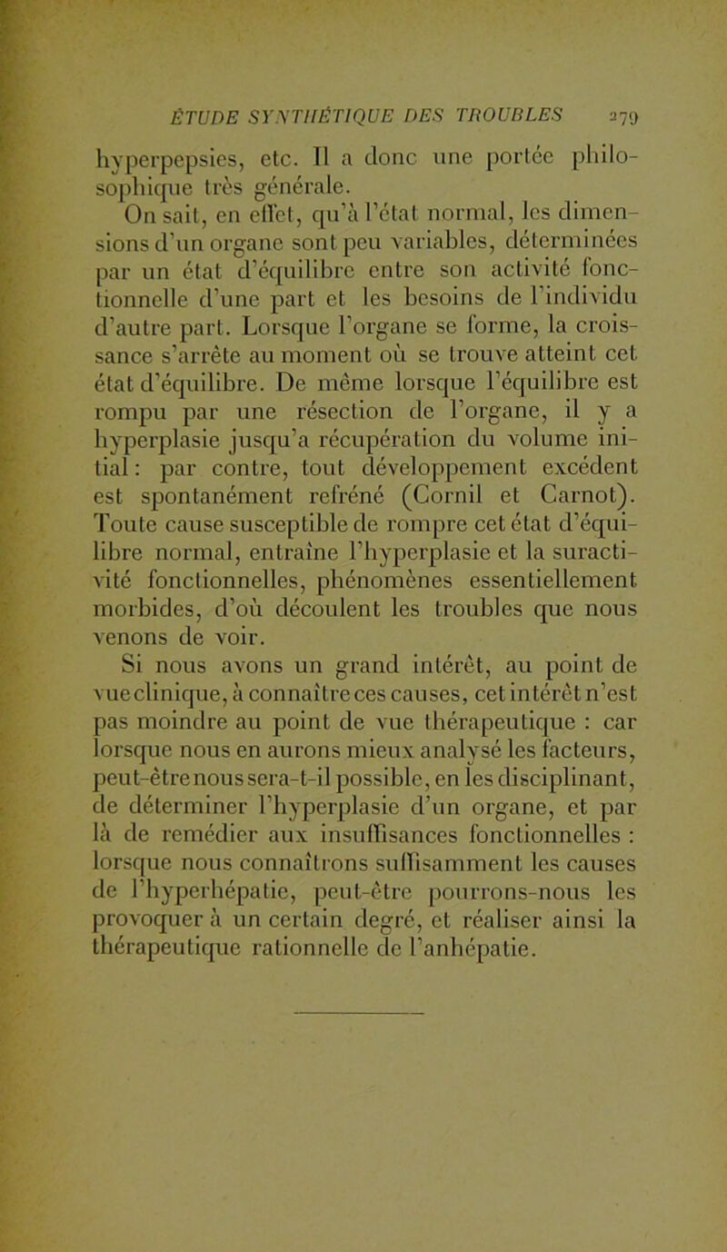 hyperpepsies, etc. Il a donc une portée pliilo- sopliicpie très générale. On sait, en ellct, cpi’à l’état normal, les dimen- sions d’un organe sont peu A ariables, déterminées par un état d’équilibre entre son activité fonc- tionnelle d’une part et les besoins de l’individu d’autre part. Lorsque l’organe se forme, la crois- sance s’arrête au moment où se trouve atteint cet état d’équilibre. De même lorsque l’équilibre est rompu par une résection de l’organe, il y a hyperplasie jusqu’à récupération du volume ini- tial : par contre, tout développement excédent est spontanément refréné (Cornil et Carnot). Toute cause susceptible de rompre cet état d’équi- libre normal, entraîne l’hyperplasie et la suracti- vité fonctionnelles, phénomènes essentiellement morbides, d’où découlent les troubles que nous venons de voir. Si nous avons un grand intérêt, au point de vueclinique, à connaitreces causes, cet intérêt n’est pas moindre au point de vue thérapeutique : car lorsque nous en aurons mieux analysé les facteurs, peut-être nous sera-t-il possible, en les disciplinant, de déterminer l’hyperplasie d’un organe, et par là de remédier aux insulTisances fonctionnelles ; lorsque nous connaîtrons sulLisamment les causes de l’hyperbépatie, peut-être pourrons-nous les provoquer à un certain degré, et réaliser ainsi la thérapeutique rationnelle de l’anhépatie.