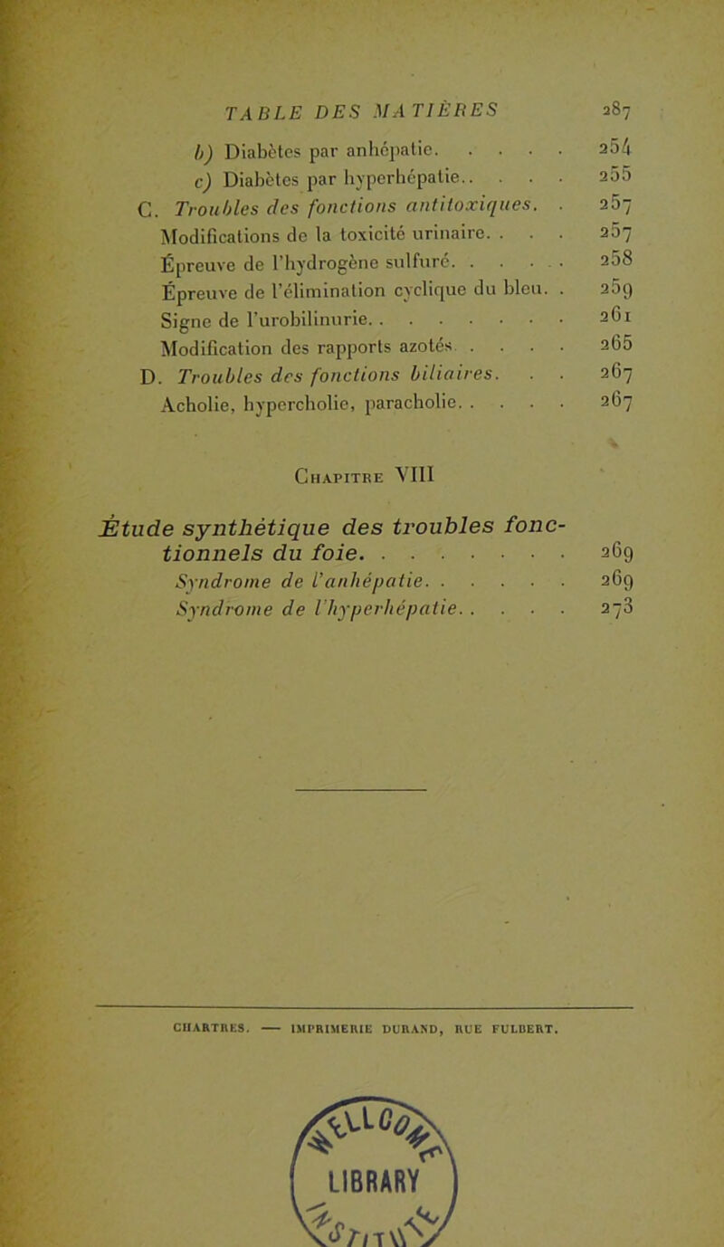 h) Diabètes par anhcjiatic 254 c) Diabètes par hyperhépatie 2Ô5 C. Troubles des fonctions antiloxiques. . 267 Modifications de la toxicité urinaire. . . . 267 Épreuve de l’hydrogène sulfure 258 Épreuve de l’élimination cyclique du bleu. . 25g Signe de l'urobilinurie 261 ^lodification des rapports azotés 205 D. Troubles des fonctions biliaires. . . 267 Acholie, bypcrcholic, paracholie 2O7 Chapitre VIII Étude synthétique des troubles fonc- tionnels du foie 269 Syndrome de l’anhépatie 269 Syndrome de l’iiyperliépatie 278 CHARTRES. IMPRIMERIE DURAXD, RUE FULBERT.