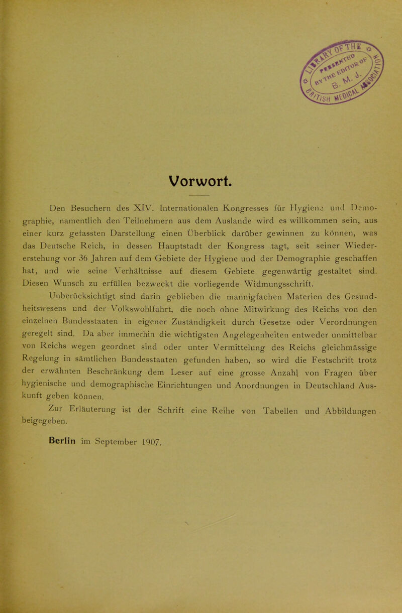 Vorwort. Den Besuchern des XIV. Internationalen Kongresses für Hygiene und Demo- graphie, namentlich den Teilnehmern aus dem Auslande wird es willkommen sein, aus einer kurz gefassten Darstellung einen Überblick darüber gewinnen zu können, was das Deutsche Reich, in dessen Hauptstadt der Kongress tagt, seit seiner Wieder- erstehung vor 36 Jahren auf dem Gebiete der Hygiene und der Demographie geschaffen hat, und wie seine Verhältnisse auf diesem Gebiete gegenwärtig gestaltet sind. Diesen Wunsch zu erfüllen bezweckt die vorliegende Widmungsschrift. Unberücksichtigt sind darin geblieben die mannigfachen Materien des Gesund- heitswesens und der Volkswohlfahrt, die noch ohne Mitwirkung des Reichs von den einzelnen Bundesstaaten in eigener Zuständigkeit durch Gesetze oder Verordnungen geregelt sind. Da aber immerhin die wichtigsten Angelegenheiten entweder unmittelbar von Reichs wegen geordnet sind oder unter Vermittelung des Reichs gleichmässige Regelung in sämtlichen Bundesstaaten gefunden haben, so wird die Festschrift trotz der erwähnten Beschränkung dem Leser auf eine grosse Anzahl von Fragen über hygienische und demographische Einrichtungen und Anordnungen in Deutschland Aus- kunft geben können. Zur Erläuterung ist der Schrift eine Reihe von Tabellen und Abbildungen beigegeben. ■N Berlin im September 1907.