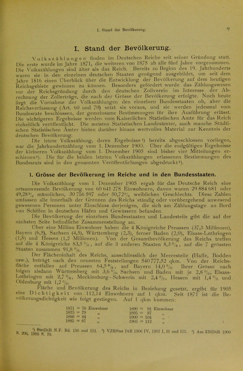 I. Stand der Bevölkerung. V o 1 k s z ä hlunge n finden im Deutschen Reiche seit seiner Gründung- statt. Die erste wurde im Jahre 1871, die weiteren von 1875 ab alle fünf Jahre vorgenommen. Die Volkszählungen sind älter als das Reich. Bereits zu Beginn des 19. Jahrhunderts waren sie in den einzelnen deutschen Staaten genügend ausgebildet, um seit dem Jahre 1816 einen Überblick über die Entwicklung der Bevölkerung auf dem heutigen Reichsgebiete gewinnen zu können. Besonders gefördert wurde das Zählungswesen vor der Reichsgründung durch den deutschen Zollverein im Interesse der Ab- rechnung der Zollerträge, die nach der Grösse der Bevölkerung erfolgte. Noch heute liegt die Vornahme der Volkszählungen den einzelnen Bundesstaaten ob, aber die Reichsverfassung (Art. 60 und 70) setzt sie voraus, und sie werden jedesmal vom Bundesrate beschlossen, der gemeinsame Bestimmungen für ihre Ausführung erlässt. Die wichtigeren Ergebnisse werden vom Kaiserlichen Statistischen Amte für das Reich einheitlich veröffentlicht. Die meisten Statistischen Landesämter, auch manche Städti- schen Statistischen Ämter bieten darüber hinaus wertvolles Material zur Kenntnis der deutschen Bevölkerung. Die letzte Volkszählung, deren Ergebnisse!) bereits abgeschlossen vorliegen, war die Jahrhundertzählung vom 1. Dezember 1900. Über die endgültigen Ergebnisse der kleineren Volkszählung vom 1. Dezember 1905 sind bisher vier Mitteilungen er- schienen2). Die für die beiden letzten Volkszählungen erlassenen Bestimmungen des Bundesrats sind in den genannten Veröffentlichungen abgedruckt3). 1. Grösse der Bevölkerung im Reiche und in den Bundesstaaten. Die Volkszählung vom 1. Dezember 1905 ergab für das Deutsche Reich eine ortsanwesende Bevölkerung von 60 641 278 Einwohnern, davon waren 29 884 681 oder 49,28°/0 männlichen, 30 756 597 oder 50,72°/0 weiblichen Geschlechts. Diese Zahlen umfassen alle innerhalb der Grenzen des Reichs ständig oder vorübergehend anwesend gewesenen Personen unter Einschluss derjenigen, die sich am Zählungstage an Bord von Schiffen in deutschen Häfen und Gewässern befanden. Die Bevölkerung der einzelnen Bundesstaaten und Landesteile gibt die auf der nächsten Seite befindliche Zusammenstellung an. Über eine Million Einwohner haben die 4 Königreiche Preussen (37,3 Millionen),. Bayern (6,5), Sachsen (4,5), Württemberg (2,3), ferner Baden (2,0), Elsass-Lothringen (1,8) und Hessen (1,2 Millionen). Von der Gesamtbevölkerung des Reichs treffen auf die 4 Königreiche 83,5 % , auf die 3 anderen Staaten 8,3 % , auf die 7 grössten Staaten zusammen 91,8 °/o- Der Flächeninhalt des Reichs, ausschliesslich der Meeresteile (Haffe, Bodden usw.), beträgt nach den neuesten Feststellungen 540 777,52 qkm. Von der Reichs- fläche entfallen auf Preussen 64,5 °/0 , auf Bayern 14,0 %. Ihrer Grösse nach folgen alsdann Württemberg mit 3,6 °/0, Sachsen' und Baden mit je 2,8%, Elsass- Lothringen mit 2,7 °/o, Mecklenburg - Schwerin mit 2,4%, Hessen mit 1,4% und Oldenburg mit 1,2%. Mäche und Bevölkerung des Reichs in Beziehung gesetzt, ergibt für 1905 eine Dichtigkeit von 112,14 Einwohnern auf 1 qkm.  Seit 1871 ist die Be- völkerungsdichtigkeit wie folgt gestiegen. Auf 1 qkm kommen: 1871 — 76 Einwohner 1875 = 79 „ 1880 = 84 „ 1885 = 87 1890 — 91 Einwohner 1895 = 97 1900 = 104 1905 = 112 ') StatDtR N.F. Bd. 150 und 151. 8. 206, 1905 S. 70. =) VJHStat MB 1906 IV, 1907 I, II und II I. ■') Aus ZBIDtR 1900