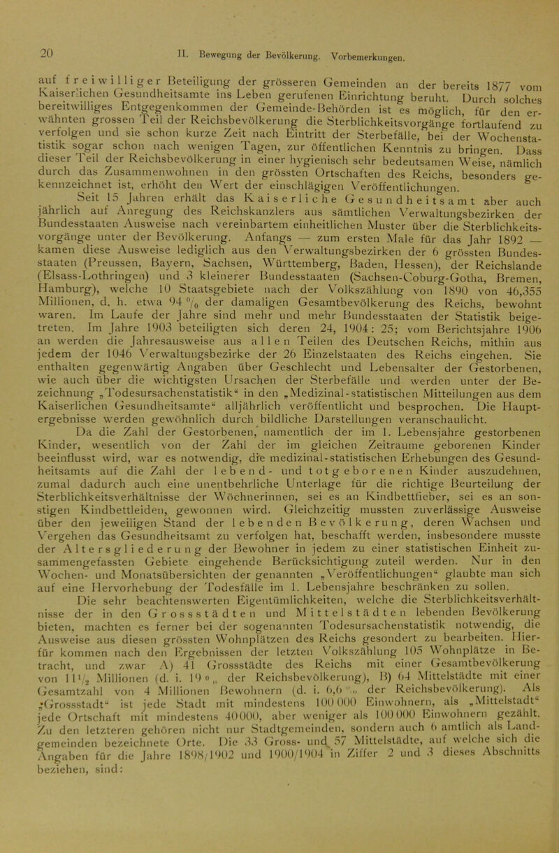 auf freiwilliger Beteiligung der grösseren Gemeinden an der bereits 1877 vom Kaiserlichen Gesundheitsamte ins Leben gerufenen Einrichtung beruht. Durch solches bereitwilliges Entgegenkommen der Gemeinde-Behörden ist es möglich, für den er- wähnten grossen 'feil der Reichsbevölkerung die Sterblichkeitsvorgänge fortlaufend zu verfolgen und sie schon kurze Zeit nach Eintritt der Sterbefälle, bei der Wochensta- tistik sogar schon nach wenigen Tagen, zur öffentlichen Kenntnis zu bringen. Dass dieser Teil der Reichsbevölkerung in einer hygienisch sehr bedeutsamen Weise, nämlich durch das Zusammenwohnen in den grössten Ortschaften des Reichs, besonders kennzeichnet ist, erhöht den Wert der einschlägigen Veröffentlichungen. Seit 15 Jahren erhält das Kaiserliche Gesundheitsamt aber jährlich auf Anregung Bundesstaaten Ausweise ge- . auch des Reichskanzlers aus sämtlichen Verwaltungsbezirken der nach vereinbartem einheitlichen Muster über die Sterblichkeits- vorgänge unter der Bevölkerung. Anfangs — zum ersten Male für das Jahr 1892 — kamen diese Ausweise lediglich aus den V erwaltungsbezirken der 6 grössten Bundes- staaten (Preussen, Bayern, Sachsen, Württemberg, Baden, Hessen), ‘ der Reichslande (Eisass-Lothringen) und 3 kleinerer Bundesstaaten (Sachsen-Coburg-Gotha, Bremen, Hamburg), welche 10 Staatsgebiete nach der Volkszählung von 1890 von 46,355 Millionen, d. h. etwa 94 % der damaligen Gesamtbevölkerung des Reichs, bewohnt waren. Im Laufe der Jahre sind mehr und mehr Bundesstaaten der Statistik beige- treten. Im Jahre 1903 beteiligten sich deren 24, 1904: 25; vom Berichtsjahre 1906 an werden die Jahresausweise aus allen Teilen des Deutschen Reichs, mithin aus jedem der 1046 Verwaltungsbezirke der 26 Einzelstaaten des Reichs eingehen. Sie enthalten gegenwärtig Angaben über Geschlecht und Lebensalter der Gestorbenen, wie auch über die wichtigsten Ursachen der Sterbefälle und werden unter der Be- zeichnung „Todesursachenstatistik“ in den „Medizinal-statistischen Mitteilungen aus dem Kaiserlichen Gesundheitsamte“ alljährlich veröffentlicht und besprochen. Die Haupt- ergebnisse werden gewöhnlich durch bildliche Darstellungen veranschaulicht. Da die Zahl der Gestorbenen, namentlich der im 1. Lebensjahre gestorbenen Kinder, wesentlich von der Zahl der im gleichen Zeiträume geborenen Kinder beeinflusst wird, war es notwendig, die medizinal-statistischen Erhebungen des Gesund- heitsamts auf die Zahl der lebend- und totgeborenen Kinder auszudehnen, zumal dadurch auch eine unentbehrliche Unterlage für die richtige Beurteilung der Sterblichkeitsverhältnisse der Wöchnerinnen, sei es an Kindbettfieber, sei es an son- stigen Kindbettleiden, gewonnen wird. Gleichzeitig mussten zuverlässige Ausweise über den jeweiligen Stand der lebenden Bevölkerung, deren Wachsen und Vergehen das Gesundheitsamt zu verfolgen hat, beschafft werden, insbesondere musste der Altersgliederung der Bewohner in jedem zu einer statistischen Einheit zu- sammengefassten Gebiete eingehende Berücksichtigung zuteil werden. Nur in den Wochen- und Monatsübersichten der genannten „Veröffentlichungen“ glaubte man sich auf eine Hervorhebung der Todesfälle im 1. Lebensjahre beschränken zu sollen. Die sehr beachtenswerten Eigentümlichkeiten, welche die Sterblichkeitsverhält- nisse der in den Grossstädten und Mittelstädten lebenden Bevölkerung bieten, machten es ferner bei der sogenannten Todesursachenstatistik notwendig, die Ausweise aus diesen grössten Wohnplätzen des Reichs gesondert zu bearbeiten. I lier- für kommen nach den Ergebnissen der letzten Volkszählung 105 Wohnplätze in Be- tracht, und zwar A) 41 Grossstädte des Reichs mit einer Gesamtbevölkerung von ll>,2 Millionen (d. i. 19 o„ der Reichsbevölkerung), B) 64 Mittelstädte mit einer Gesamtzahl von 4 Millionen Bewohnern (d. i. 6,6 der Reichsbevölkerung). Als •Grossstadt“ ist jede Stadt mit mindestens 100 000 Einwohnern, als „Mittelstadt jede Ortschaft mit mindestens 40000, aber weniger als 100 000 Einwohnern gezählt. Zu den letzteren gehören nicht nur Stadtgemeinden, sondern auch 6 amtlich als Land- gemeinden bezeichnete Orte. Die 33 Gross- und 57 Mittelstädte, auf welche sich die Angaben für die Jahre 1898/1902 und 1900/1904 in Ziffer 2 und 3 dieses Abschnitts beziehen, sind: