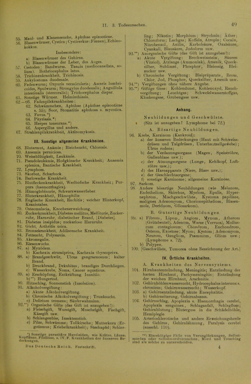 55 Maul- und Klauenseuche, Aphlhae epizooticae. öö! Blasenwürmer, Cystica; Cysticerkus (Finnen), Echino- kokkus. Insbesondere: a) Blasenwürnier des Gehirns. b) Blasenwürmer der Leber, des Auges. 57. Cestoden: Bandwurm. Taenia (mediocanellata, so- liuml. Bothriocephalus latus. 58. Trichinenkrankheit, Trichinosis. 59. Ankylostoma duodenale. 60. Fadenwurm; Oxyuris vermicularis; Ascaris lumbri- coides, Spulwurm; Strongylusduodenalis; Anguillula intestinalis (stercoralis); Trichocephalus dispar. 61. Sonstige Würmer. Helminthiasis. (52 —66. Fadenpilzkrankheiten: 62. Schwämmchen, Aphthae (Aphthae epizooticae s. 55); Soor, Stomatitis aphthosa s. mycotica. 63. Favus.*) 64. Pityriasis.*) 65. Herpes tonsurans.*) 66. Aspergillus und andere. 67. Strahlenpilzkrankheit, Aktinomykosis. III. Sonstige allgemeine Krankheiten. 68. Blutarmut, Anämie ; Bleichsucht, Chlorosis. 69. Anaemia perniciosa. 70. Weissblütigkeit, Leukämie. 71. Pseudoleukämie, Hodgkinsche Krankheit; Anaemia splenica, Bantische Krankheit. 72. Lymphom. 73. Skorbut, Scharbock. 74. Barlowsche Krankheit. 75. Blutfleckenkrankheit, Werlhofsche Krankheit; Pur- pura (haemorrhagica). 76. Hämoglobinurie, Schwarzwasserfieber. 77. Bluterkrankheit, Hämophilie. 78. Englische Krankheit, Rachitis; weicher Hinterkopf, Kraniotabes. 79. Osteomalacia, Knochenerweichung. 80. Zuckerkrankheit,Diabetes mellitus, Melliturie, Zucker- ruhr, Harnruhr, diabetischer Brand, |Diabetes]. 81. Diabetes insipidus; zuckerlose Harnruhr. 82. Gicht, Arthritis urica. 83. Bronzekrankheit, Addisonsche Krankheit. 84. Fettsucht, Polysarcia. 85. Akromegalie, 86. Riesenwuchs. 87. a) Myxödem. b) Kachexia struraipriva, Kachexia thyreopriva. 88. a) Brandgeschwür, Ulcus gangraenosum; kalter Brand. b) Druckbrand, Dekubitus, brandiges Durchliegen. c) Wasserkrebs, Noma, Cancer aquaticus. 89. a) Erschöpfung, Entkräftung. Inanilio. b)**) Hungertod. 90. Hitzschlag, Sonnenstich (Insolation). 91. Alkoholvergiftung: a) Akute Alkoholvergiftung. b) Chronische Alkoholvergiftung ; Trunksucht, e) Delirium tremens; Säuferwahnsinn. 92. ) Organische Gifte (das Gift ist anzugeben!): a) Fleischgift, Wurstgift, Muschelgift, Fischgift, Käsegift usw. b) Schlangenbiss, Insektenstich. c) Pilze, Schwämme; Tollkirsche; Mutterkorn (Er- gotismus; Kriebelkrankheit); Stechapfel; Schier- ., *) Sonstigo parasitäre Hautleiden, wie Krätze. Uiuso, Koprlfiuse, Filzläuse, s. IV. F. Krankheiten der äusseren Be- deckungen. Das Deutsche Reich. Festschrift. ling; Nikotin; Morphium; Strychnin; Äther; Chloroform; Lachgas; Koffein, Atropin; Cocain, Nitrobenzol, Anilin, Karbolsäure, Oxalsäure, Cyankali, Blausäure, Jodoform usw. 93. ) Anorganische Gifte (das Gift ist anzugeben!): a) Akute Vergiftung: Brechweinstein, Säuren (Vitriol), Ätzlauge (Ammoniak), Arsenik, Queck- silber, Sublimat, Phosphor, Bleiessig, Blei- zucker usw. b) Chronische Vergiftung: Bleipräparate, Brom, Chlor, Jod, Phosphor, Quecksilber, Arsenik usw. 94. ) Vergiftungen ohne nähere Angabe. 95. ) Giftige Gase: Kohlendunst, Kohlenoxyd, Rauch- vergiftung; Leuchtgas; Schwefelwasserstoffgas, Kloakengase, Grubengase usw. Anhang. Neubildungen und Geschwülste, i (Sitz ist anzugeben ! Lymphome bei 72.) A. Bösar tige Ne u bi ld ung eu. 96. Krebs, Karzinom (Kankroid): a) der äusseren Bedeckungen (Haut mit Schweiss- drüsen und Talgdrüsen, Unterhautzellgewebe); Ulcus rodens; b) der Verdauungsorgane (Magen, Speiseröhre, Gallenblase usw.); c) der Atmungsorgane (Lunge, Kehlkopf, Luft- röhre usw.); d) des Harnapparats (Niere, Blase usw.); e) der Geschlechtsorgane; f) sonstige Karzinome; allgemeine Karzinose. 97. Sarkom. 98 Andere bösartige Neubildungen (wie Melanom, Endotheliom, Skirrhus, Myelom, Epulis, Hyper- nephrom, Mischgeschwülste, Kystoma papillaie, malignes Adenomyom, Chorionepitheliom, Blasen- mole, Deciduom, Gliosarkom). B. Gutartige Neubildungen. 99. a) Fibrom, Lipom, Angiom, Myxom, Atherom (Grützbeutel), Adenom, Warze (Verruca), Mollus- cum contagiosum: Chondrom, Enchondrom, Osteom, Exostose; Myom; Kystom ; Adenomyom, Neurom, Gangliom, Psammom, Gliom usw.; (Lymphome s. 72). b) Polypen. 100. [Geschwülste, Tumoren ohne Bezeichnung der Art..] IV. Örtliche Krankheiten. A. Krankheiten des Nervensystems. 101. Hirnhautentzündung, Meningitis; Entzündung der harten Hirnhaut, Pachymeningitis; Entzündung der weichen Hirnhaut, Arachnitis. 102. Gehirnhöhlenwassersucht, Hydrocephalus internus s. chronicus; Gehirnwassersucht; Wasserkopf. 103. a) Gehirnentzündung, akute Encephalitis, b) Gehirneiterung, Gehirnabszess. 104. Gehirnschlag, Apoplexia s. Haernorrhagia cerebri, Apoplexia sanguinea, Schlaganfall, Schlagfluss; Gehirnblutung; Bluterguss in die Schädelhöhle, Hemiplegie. 105. Arteriosklerotische und andere Erweichungsherde des Gehirns, Gehirnlähmung, Paralysis cerebri (ausschl. 110). **) Einschlägige Fülle von Verunglückungen, Selbst- morden oder Selbstmordversuchen, Mord und Totschlag sind als solche zu unterscheiden, 4