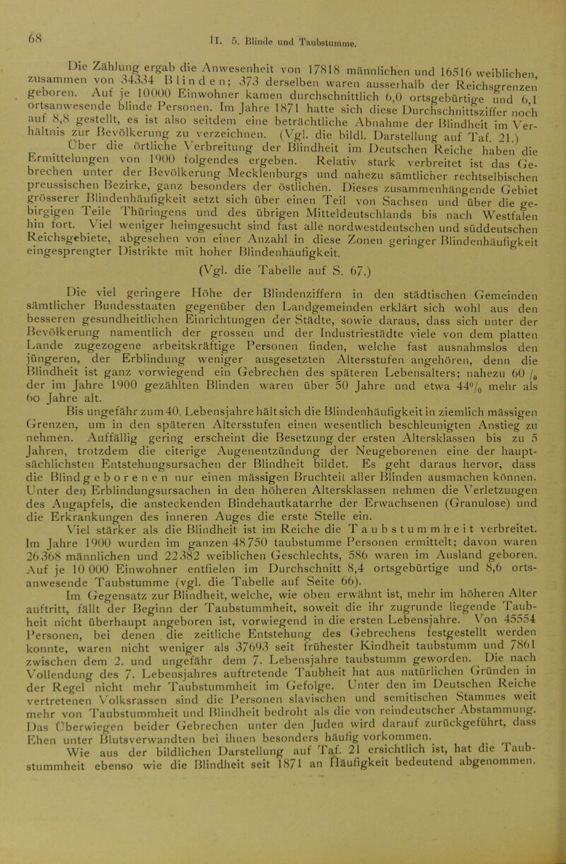 68 Die Zählung ergab die Anwesenheit von 17818 männlichen und 16516 weiblichen zusammen von 34334 Blinden; 3/3 derselben waren aussethalb der Reichsgrenzen geboren. Auf je 10000 Einwohner kamen durchschnittlich 6,0 ortsgebürtme und 6 1 ortsanwesende blinde Personen. Im Jahre 1871 hatte sich diese Durchschnittsziffer noch aut 8,8 gestellt, es ist also seitdem eine beträchtliche Abnahme der Blindheit im Ver- hältnis zur Bevölkerung zu verzeichnen. (Vgl. die bildl. Darstellung auf Taf 21 ) Über die örtliche Verbreitung der Blindheit im Deutschen Reiche haben die Ermittelungen von 1000 folgendes ergeben. Relativ stark verbreitet ist das Ge- brechen unter der Bevölkerung Mecklenburgs und nahezu sämtlicher rechtselbischen preussischen Bezirke, ganz besonders der östlichen. Dieses zusammenhängende Gebiet grösserer Blindenhäufigkeit setzt sich über einen Teil von Sachsen und über die ge- birgigen Teile Thüringens und des übrigen Mitteldeutschlands bis nach Westfalen hin fort. Viel weniger heimgesucht sind fast alle nordwestdeutschen und süddeutschen Reichsgebiete, abgesehen von einer Anzahl in diese Zonen geringer Blindenhäufigkeit eingesprengter Distrikte mit hoher Blindenhäufigkeit. (Vgl. die Tabelle auf S. 67.) Die viel geringere Höhe der Blindenziffern in den städtischen Gemeinden sämtlicher Bundesstaaten gegenüber den Landgemeinden erklärt sich wohl aus den besseren gesundheitlichen Einrichtungen der Städte, sowie daraus, dass sich unter der Bevölkerung namentlich der grossen und der Industriestädte viele von dem platten Lande zugezogene arbeitskräftige Personen finden, welche fast ausnahmslos den jüngeren, der Erblindung weniger ausgesetzten Altersstufen angehören, denn die Blindheit ist ganz vorwiegend ein Gebrechen des späteren Lebensalters; nahezu 60 /0 der im Jahre 1900 gezählten Blinden waren über 50 Jahre und etwa 44°/0 mehr als 6o Jahre alt. Bis ungefähr zum 40. Lebensjahre hält sich die Blindenhäufigkeit in ziemlich mässigen Grenzen, um in den späteren Altersstufen einen wesentlich beschleunigten Anstieg zu nehmen. Auffällig gering erscheint die Besetzung der ersten Altersklassen bis zu 5 Jahren, trotzdem die eiterige Augenentzündung der Neugeborenen eine der haupt- sächlichsten Entstehungsursachen der Blindheit bildet. Es geht daraus hervor, dass die Blind g eborenen nur einen mässigen Bruchteil aller Blinden ausmachen können. Unter den Erblindungsursachen in den höheren Altersklassen nehmen die Verletzungen des Augapfels, die ansteckenden Bindehautkatarrhe der Erwachsenen (Granulöse) und die Erkrankungen des inneren Auges die erste Stelle ein. Viel stärker als die Blindheit ist im Reiche die Taubstummheit verbreitet. Im Jahre 1900 wurden im ganzen 48 750 taubstumme Personen ermittelt; davon waren 26368 männlichen und 22 382 weiblichen Geschlechts, 586 waren im Ausland geboren. Auf je 10 000 Einwohner entfielen im Durchschnitt 8,4 ortsgebürtige und 8,6 orts- anwesende Taubstumme (vgl. die Tabelle auf Seite 66). Im Gegensatz zur Blindheit, welche, wie oben erwähnt ist, mehr im höheren Alter auftritt, fällt der Beginn der Taubstummheit, soweit die ihr zugrunde liegende Taub- heit nicht überhaupt angeboren ist, vorwiegend in die ersten Lebensjahre. Von 455o4 Personen, bei denen die zeitliche Entstehung des Gebrechens festgestellt werden konnte, waren nicht weniger als 37693 seit frühester Kindheit taubstumm und 7891 zwischen dem 2. und ungefähr dem 7- Lebensjahre taubstumm geworden. Die nach Vollendung des 7- Lebensjahres auftretende 1 aubheit hat aus natürlichen Gründen in der Regel nicht mehr Taubstummheit im Gefolge. Unter den im Deutschen Reiche vertretenen Volksrassen sind die Personen slavischen und semitischen Stammes weit mehr von Taubstummheit und Blindheit bedroht als die von reindeutscher Abstammung. Das Überwiegen beider Gebrechen unter den Juden wird darauf zurückgeführt, dass Ehen unter Blutsverwandten bei ihnen besonders häufig Vorkommen. Wie aus der bildlichen Darstellung auf Taf. 21 ersichtlich ist, hat die 1 aub- stummheit ebenso wie die Blindheit seit 1871 an Häufigkeit bedeutend abgenommen.