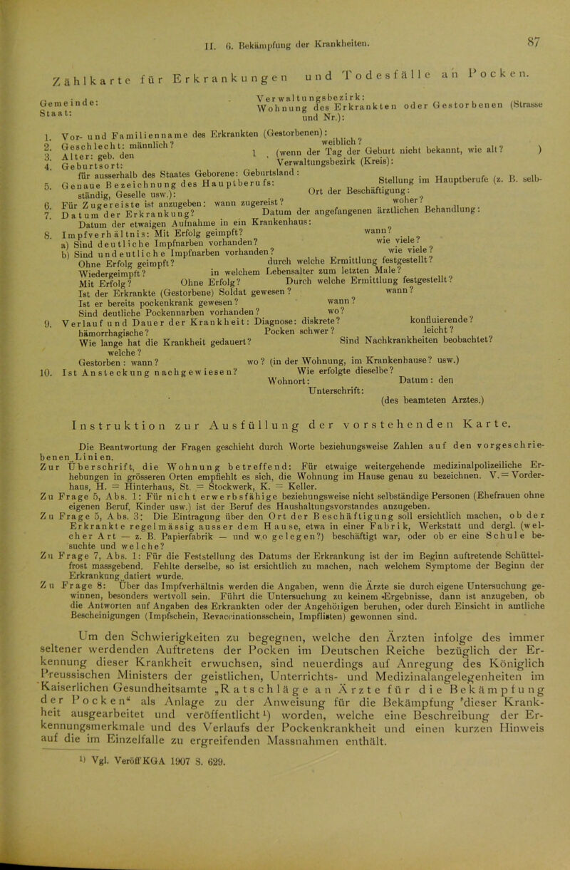 Zählkarte für Erkrankungen und Todesfälle an Pocken. Gemeinde Staat: 1. 2. 3. 4. ) 6. 7. 8. 10. Verwaltungsbezirk: Wohnung des Erkrankte n oder Gestorbenen (Strasse und Nr.): Vor- und Familienname des Erkrankten (Gestorbenen): ? Aft'.C,h,LCb' dJ5”1“’ 1 der'Tag der Geburt „ich. bekennt, »ie .11? GeVu:rtsort:  ' Verw.ltnng.bcirk (Kr.i.)t für ausserhalb des Staates Geborene: Geburtsland: „ u Ge.r,neTeZeichnung de. Hauptberuf«: Stellung ,m Hauptberufe (z. B. »Ib- ständig, Geselle Ort der Beechaftigung. Für Zugereiste ist anzugeben: wann zugereist l l B u„,n„n«. Datum der Erkrankung? Datum der angefangenen ärztlichen Behandlung. Datum der etwaigen Aufnahme in ein Krankenhaus: Impfverhältnis: Mit Erfolg geimpft? wann. a) Sind deutliche Impfnarben vorhanden? wie viele. b) Sind undeutliche Impfnarben vorhanden? wle Vt,u9 Ohne Erfolg geimpft? durch welche Ermittlung festgestellt. Wiedergeimpft? in welchem Lebensalter zum letzten Male? Mit Erfolg? Ohne Erfolg? Durch welche Ermittlung festgestellt? Ist der Erkrankte (Gestorbene) Soldat gewesen ? wann ? Ist er bereits pockenkrank gewesen ? wann ? Sind deutliche Pockennarben vorhanden? wo? Verlauf und Dauer der Krankheit: Diagnose: diskrete? konfiuierende'. hämorrhagische ? Pocken schwer ? leicht ? Wie lange hat die Krankheit gedauert? Sind Nachkrankheiten beobachtet? welche ? Gestorben: wann? wo? (in der Wohnung, im Krankenhause? usw.) Ist Ansteckung nachgewiesen? Wie erfolgte dieselbe? Wohnort: Datum : den Unterschrift: (des beamteten Arztes.) Instruktion zur Ausfüllung der vorstehenden Karte. Die Beantwortung der Fragen geschieht durch Worte beziehungsweise Zahlen auf den vorgeschrie- benen Lini en. Zur Überschrift, die Wohnung betreffend: Für etwaige weitergehende medizinalpolizeiliche Er- hebungen in grösseren Orten empfiehlt es sich, die Wohnung im Hause genau zu bezeichnen. V. — \ order- haus, H. = Hinterhaus, St. = Stockwerk, K. = Keller. Zu Frage 5, Abs. 1: Für nicht erwerbsfähige beziehungsweise nicht selbständige Personen (Ehefrauen ohne eigenen Beruf, Kinder usw.) ist der Beruf des Haushaltungsvorstandes anzugeben. Zu Frage 5, Abs. 3: Die Eintragung über den Ort der Beschäftigung soll ersichtlich machen, ob der Erkrankte regelmässig ausser dem Hause, etwa in einer Fabrik, Werkstatt und dergl. (wel- cher Art — z. B. Papierfabrik — und wo gelegen?) beschäftigt war, oder ob er eine Schule be- suchte und welche? Zu Frage 7, Abs. 1: Für die Feststellung des Datums der Erkrankung ist der im Beginn auftretende Schüttel- frost massgebend. Fehlte derselbe, so ist ersichtlich zu machen, nach welchem Symptome der Beginn der Erkrankung datiert wurde. Zu Frage 8: Über das Impfverhältnis werden die Angaben, wenn die Arzte sie durch eigene Untersuchung ge- winnen, besonders wertvoll sein. Führt die Untersuchung zu keinem -Ergebnisse, dann ist anzugeben, ob die Antworten auf Angaben des Erkrankten oder der Angehöiigen beruhen, oder durch Einsicht in amtliche Bescheinigungen (Impfschein, Revaccinationsschein, Impflisten) gewonnen sind. Um den Schwierigkeiten zu begegnen, welche den Ärzten infolge des immer seltener werdenden Auftretens der Pocken im Deutschen Reiche bezüglich der Er- kennung dieser Krankheit erwuchsen, sind neuerdings auf Anregung des Königlich Preussischen Ministers der geistlichen, Unterrichts- und Medizinalangelegenheiten im Kaiserlichen Gesundheitsamte „Ratschläge an Ärzte für die Bekämpfung der Pocken“ als Anlage zu der Anweisung für die Bekämpfung 'dieser Krank- heit ausgearbeitet und veröffentlichtL) worden, welche eine Beschreibung der Er- kennungsmerkmale und des Verlaufs der Pockenkrankheit und einen kurzen Hinweis auf die im Einzelfalle zu ergreifenden Massnahmen enthält. Ü Vgl. Veröl! KGA 1907 3. 629.