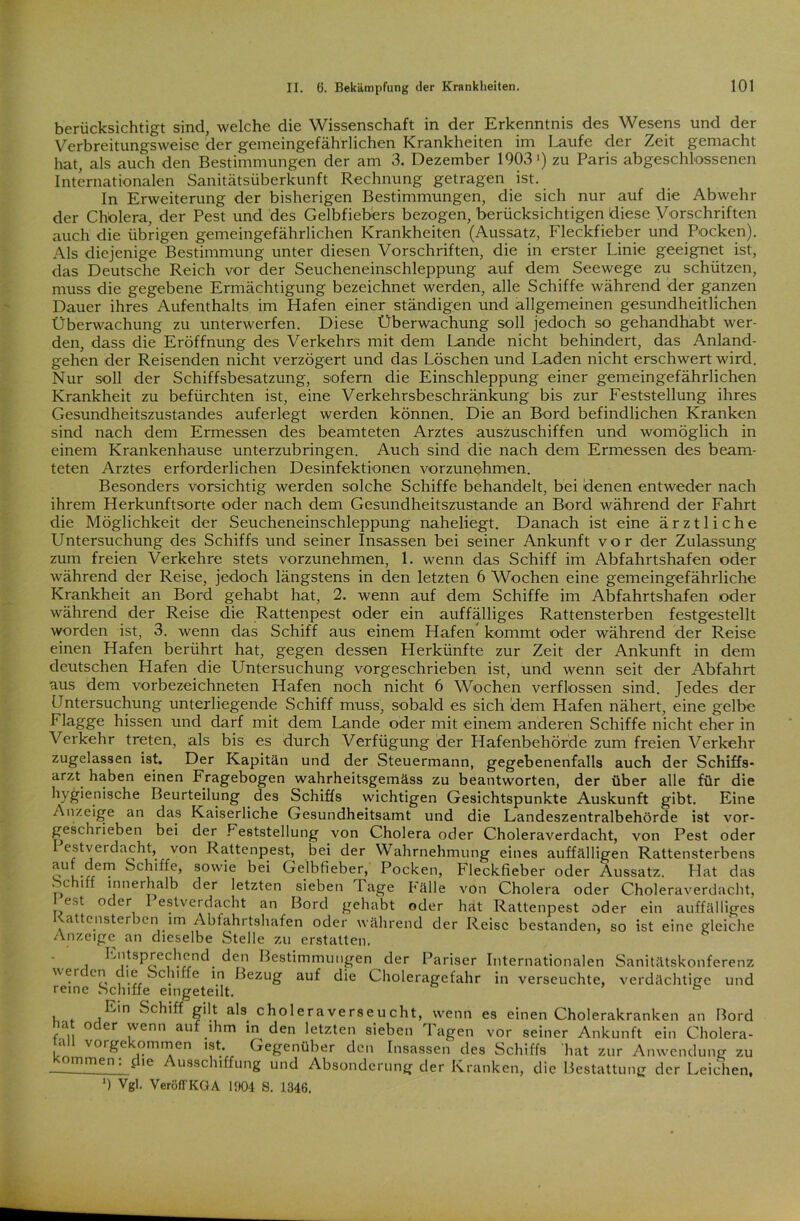 berücksichtigt sind, welche die Wissenschaft in der Erkenntnis des Wesens und der Verbreitungsweise der gemeingefährlichen Krankheiten im Laufe der Zeit gemacht hat, als auch den Bestimmungen der am 3. Dezember 1903») zu Paris abgeschlossenen Internationalen Sanitätsüberkunft Rechnung getragen ist. In Erweiterung der bisherigen Bestimmungen, die sich nur auf die Abwehr der Cholera, der Pest und des Gelbfiebers bezogen, berücksichtigen diese Vorschriften auch die übrigen gemeingefährlichen Krankheiten (Aussatz, Fleckfieber und Pocken). Als diejenige Bestimmung unter diesen Vorschriften, die in erster Linie geeignet ist, das Deutsche Reich vor der Seucheneinschleppung auf dem Seewege zu schützen, muss die gegebene Ermächtigung bezeichnet werden, alle Schiffe während der ganzen Dauer ihres Aufenthalts im Hafen einer ständigen und allgemeinen gesundheitlichen Überwachung zu unterwerfen. Diese Überwachung soll jedoch so gehandhabt wer- den, dass die Eröffnung des Verkehrs mit dem Lande nicht behindert, das Anland- gehen der Reisenden nicht verzögert und das Löschen und Laden nicht erschwert wird. Nur soll der Schiffsbesatzung, sofern die Einschleppung einer gemeingefährlichen Krankheit zu befürchten ist, eine Verkehrsbeschränkung bis zur Feststellung ihres Gesundheitszustandes auferlegt werden können. Die an Bord befindlichen Kranken sind nach dem Ermessen des beamteten Arztes auszuschiffen und womöglich in einem Krankenhause unterzubringen. Auch sind die nach dem Ermessen des beam- teten Arztes erforderlichen Desinfektionen vorzunehmen. Besonders vorsichtig werden solche Schiffe behandelt, bei denen entweder nach ihrem Herkunftsorte oder nach dem Gesundheitszustände an Bord während der Fahrt die Möglichkeit der Seucheneinschleppung naheliegt. Danach ist eine ärztliche Untersuchung des Schiffs und seiner Insassen bei seiner Ankunft vor der Zulassung zum freien Verkehre stets vorzunehmen, 1. wenn das Schiff im Abfahrtshafen oder während der Reise, jedoch längstens in den letzten 6 Wochen eine gemeingefährliche Krankheit an Bord gehabt hat, 2. wenn auf dem Schiffe im Abfahrtshafen oder während der Reise die Rattenpest oder ein auffälliges Rattensterben festgestellt worden ist, 3. wenn das Schiff aus einem Hafen kommt oder während der Reise einen Hafen berührt hat, gegen dessen Herkünfte zur Zeit der Ankunft in dem deutschen Hafen die Untersuchung vorgeschrieben ist, und wenn seit der Abfahrt aus dem vorbezeichneten Hafen noch nicht 6 Wochen verflossen sind. Jedes der Untersuchung unterliegende Schiff muss, sobald es sich dem Hafen nähert, eine gelbe Flagge hissen und darf mit dem Lande oder mit einem anderen Schiffe nicht eher in Verkehr treten, als bis es durch Verfügung der Hafenbehörde zum freien Verkehr zugelassen ist. Der Kapitän und der Steuermann, gegebenenfalls auch der Schiffs- arzt haben einen Fragebogen wahrheitsgemäss zu beantworten, der über alle für die hygienische Beurteilung des Schiffs wichtigen Gesichtspunkte Auskunft gibt. Eine Anzeige an das Kaiserliche Gesundheitsamt und die Landeszentralbehörde ist vor- geschrieben bei der Feststellung von Cholera oder Choleraverdacht, von Pest oder estverdacht, von Rattenpest, bei der Wahrnehmung eines auffälligen Rattensterbens lu[.iem Schiffe, sowie bei Gelbfieber, Pocken, Fleckfieber oder Aussatz. Hat das . c iff innerhalb der letzten sieben läge Fälle von Cholera oder Choleraverdacht, est nc er Iestvei dacht an Bord gehabt oder hat Rattenpest oder ein auffälliges attcnster oen im Abfahitshafen oder während der Reise bestanden, so ist eine gleiche Anzeige an dieselbe Stelle zu erstatten. Entsprechend, den Bestimmungen der Pariser Internationalen Sanitätskonferenz werden die Schiffe in Bezug auf die Choleragefahr in verseuchte, verdächtige und reine Schiffe eingeteilt. Ein Schiff gilt als choleraverseucht, wenn es einen Cholerakranken an Bord hat oder wenn auf ihm in den letzten sieben Tagen vor seiner Ankunft ein Cholera- ■d vorgekommen ist Gegenüber den Insassen des Schiffs hat zur Anwendung zu kommen^lhe Ausschiffung und Absonderung der Kranken, die Bestattung der Leichen. 9 Vgl. VeröffKGA 1904 S. 1346.