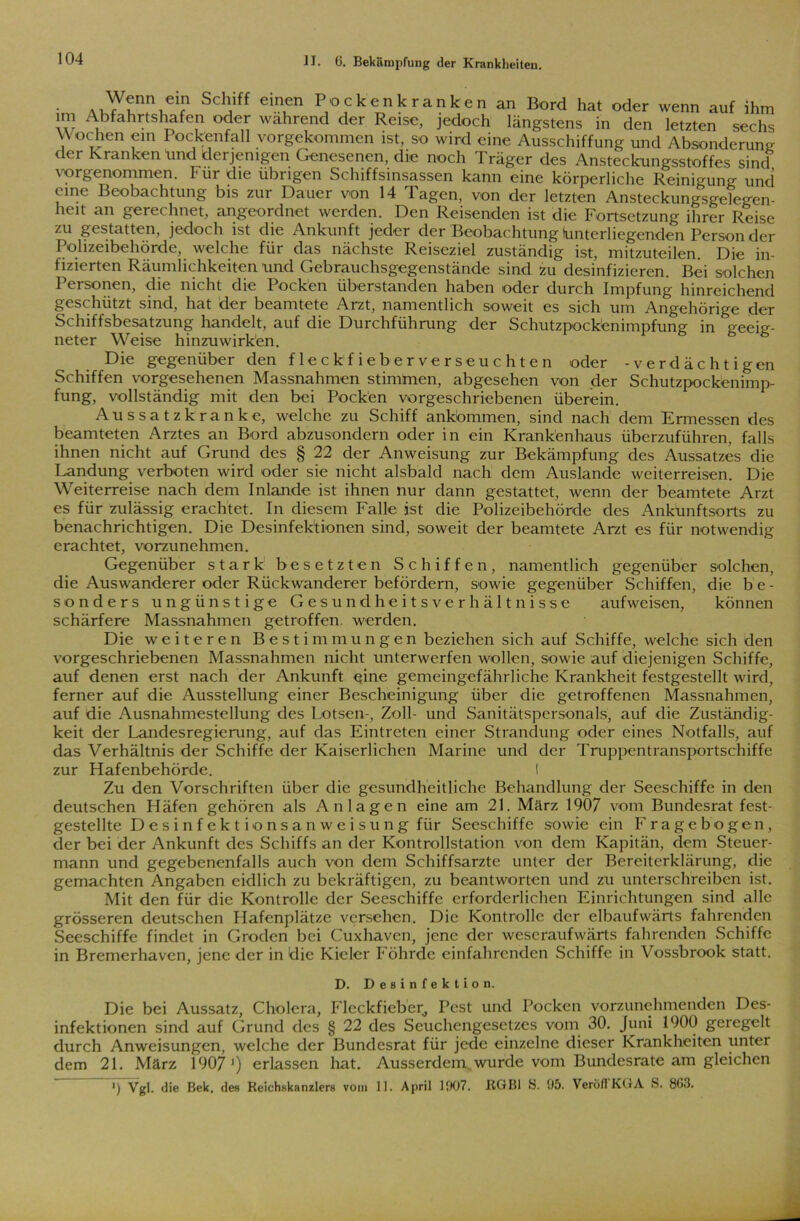 104 Wenn ein Schiff einen Pockenkranke AU , ^ , , , ... , , . n an Bord hat oder wenn auf ihm im Abfahrtshafen oder wahrend der Reise, jedoch längstens in den Wochen ein Pockenfall vorgekommen ist, so wird eine Ausschiffung und Absonderung der kranken “und derjenigen Genesenen, die noch Träger des Ansteckungsstoffes sind vorgenommen. für die übrigen Schiffsinsassen kann eine körperliche Reinigung und eine Beobachtung bis zur Dauer von 14 Tagen, von der letzten Ansteckungsgelegen- heit an gerechnet, angeordnet werden. Den Reisenden ist die Fortsetzung ihrer Reise zu gestatten, jedoch ist die Ankunft jeder der Beobachtung (unterliegenden Person der Polizeibehörde, welche für das nächste Reiseziel zuständig ist, mitzuteilen. Die in- fizierten Räumlichkeiten und Gebrauchsgegenstände sind zu desinfizieren. Bei solchen Personen, die nicht die Pocken überstanden haben oder durch Impfung hinreichend geschützt sind, hat der beamtete Arzt, namentlich soweit es sich um Angehörige der Schiffsbesatzung handelt, auf die Durchführung der Schutzpockönimpfung in geeig- neter Weise hinzuwirken. Die gegenüber den fleckfieberverseuchten oder -verdächtigen Schiffen vorgesehenen Massnahmen stimmen, abgesehen von der Schutzpockenimp- fung, vollständig mit den bei Pocken vorgeschriebenen überein. Aussatzkranke, welche zu Schiff ankömmen, sind nach dem Ermessen des beamteten Arztes an Bord abzusondern oder in ein Krankenhaus überzuführen, falls ihnen nicht auf Grund des § 22 der Anweisung zur Bekämpfung des Aussatzes die Landung verboten wird oder sie nicht alsbald nach dem Auslande Weiterreisen. Die Weiterreise nach dem Inlande ist ihnen nur dann gestattet, Avenn der beamtete Arzt es für zulässig erachtet. In diesem Falle ist die Polizeibehörde des Ankunftsorts zu benachrichtigen. Die Desinfektionen sind, soweit der beamtete Arzt es für notwendig erachtet, vorzunehmen. Gegenüber stark besetzten Schiffen, namentlich gegenüber solchen, die Auswanderer oder Rückwanderer befördern, sowie gegenüber Schiffen, die b e - sonders ungünstige Gesundheitsverhältnisse aufweisen, können schärfere Massnahmen getroffen, werden. Die weiteren Bestimmungen beziehen sich auf Schiffe, welche sich den v'orgeschriebenen Massnahmen nicht unterwerfen Avollen, sowie auf diejenigen Schiffe, auf denen erst nach der Ankunft eine gemeingefährliche Krankheit festgestellt wird, ferner auf die Ausstellung einer Bescheinigung über die getroffenen Massnahmen, auf die Ausnahmestellung des Lotsen-, Zoll- und Sanitätspersonals, auf die Zuständig- keit der Landesregierung, auf das Eintreten einer Strandung oder eines Notfalls, auf das Verhältnis der Schiffe der Kaiserlichen Marine und der Truppentransportschiffe zur Hafenbehörde. I Zu den Vorschriften über die gesundheitliche Behandlung der Seeschiffe in den deutschen Häfen gehören als Anlagen eine am 21. März 1907 vom Bundesrat fest- gestellte Desinfekt ionsanweisung für Seeschiffe sowie ein Fragebogen, der bei der Ankunft des Schiffs an der Kontrollstation von dem Kapitän, dem Steuer- mann und gegebenenfalls auch von dem Schiffsarzte unter der Bereiterklärung, die gemachten Angaben eidlich zu bekräftigen, zu beantworten und zu unterschreiben ist. Mit den für die Kontrolle der Seeschiffe erforderlichen Einrichtungen sind alle grösseren deutschen Hafenplätze versehen. Die Kontrolle der elbaufwärts fahrenden Seeschiffe findet in Groden bei Cuxhaven, jene der wescraufwärts fahrenden Schiffe in Bremerhaven, jene der in die Kieler Föhrde cinfahrcnden Schiffe in Vossbrook statt. D. Desinfektion. Die bei Aussatz, Cholera, Fleckficber, Pest und Pocken vorzunehmenden Des- infektionen sind auf Grund des § 22 des Seuchengesetzes vom 30. Juni 1900 geregelt durch Anweisungen, welche der Bundesrat für jede einzelne dieser Krankheiten unter dem 21. März 1907 ’) erlassen hat. Ausserdem wurde vom Bundesrate am gleichen