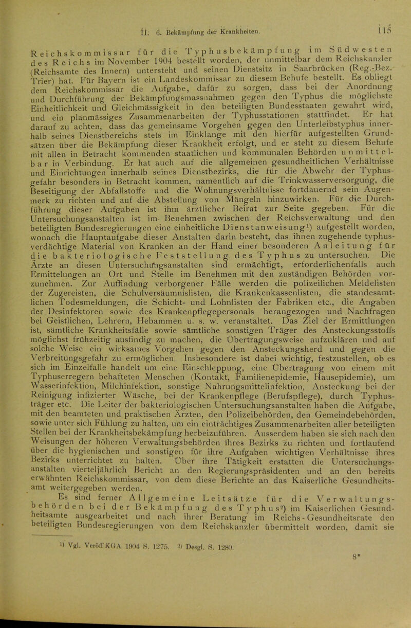 Reichskommissar für die Typhusbekämpfung i m S ü d w e s t e n des Reichs im November 1904 bestellt worden, der unmittelbar dem Reichskanzler i Reichsamte des Innern) untersteht und seinen Dienstsitz in Saarbrücken (Reg.-Bez. 'frier) hat. Für Bayern ist ein Landeskommissar zu diesem Behufe bestellt. Es obliegt dem Reichskommissar die Aufgabe, dafür zu sorgen, dass^ bei der Anordnung und Durchführung der Bekämpfungsmassnahmen gegen den Typhus die möglichste Einheitlichkeit und Gleichmässigkeit in den beteiligten Bundesstaaten gewahrt wird, und ein planmässiges Zusammenarbeiten der Typhusstationen stattfindet. Er hat darauf zu achten, dass das gemeinsame Vorgehen gegen den Unterleibstyphus inner- halb seines Dienstbereichs stets im Einklänge mit den hierfür aufgestellten Grund- sätzen über die Bekämpfung dieser Krankheit erfolgt, und er steht zu diesem Behufe mit allen in Betracht kommenden staatlichen und kommunalen Behörden u n m i 11 e 1- b a r in Verbindung. Er hat auch auf die allgemeinen gesundheitlichen Verhältnisse und Einrichtungen innerhalb seines Dienstbezirks, die für die Abwehr der Typhus- gefahr besonders in Betracht kommen, namentlich auf die Trinkwasserversorgung, die Beseitigung der Abfallstoffe und die Wohnungsverhältnisse fortdauernd sein Augen- merk zu richten und auf die Abstellung von Mängeln hinzuwirken. Für die Durch- führung dieser Aufgaben ist ihm ärztlicher Beirat zur Seite gegeben. Für die Untersuchungsanstalten ist im Benehmen zwischen der Reichsverwaltung und den beteiligten Bundesregierungen eine einheitliche Dienstanweisung1) aufgestellt worden, wonach die Hauptaufgabe dieser Anstalten darin besteht, das ihnen zugehende typhus- verdächtige Material von Kranken an der Hand einer besonderen Anleitung für die bakteriologische Feststellung des Typhus zu untersuchen. Die Ärzte an diesen Untersuchifngsanstalten sind ermächtigt, erforderlichenfalls auch Ermittelungen an Ort und Stelle im Benehmen mit den zuständigen Behörden vor- zunehmen. Zur Auffindung verborgener Fälle werden die polizeilichen Meldelisten der Zugereisten, die Schulversäumnislisten, die Krankenkassenlisten, die standesamt- lichen Todesmeldungen, die Schicht- und Lohnlisten der Fabriken etc., die Angaben der Desinfektoren sowie des Krankenpflegepersonals herangezogen und Nachfragen bei Geistlichen, Lehrern, Hebammen u. s. w. veranstaltet. Das Ziel der Ermittlungen ist, sämtliche Krankheitsfälle sowie sämtliche sonstigen Träger des Ansteckungsstoffs möglichst frühzeitig ausfindig zu machen, die Übertragungsweise aufzuklären und auf solche Weise ein wirksames Vorgehen gegen den Ansteckungsherd und gegen die Verbreitungsgefahr zu ermöglichen. Insbesondere ist dabei wichtig, festzustellen, ob es sich im Einzelfalle handelt um eine Einschleppung, eine Übertragung von einem mit Typhuserregern behafteten Menschen (Kontakt, Familienepidemie, Hausepidemie), um Wasserinfektion, Milchinfektion, sonstige Nahrungsmittelinfektion, Ansteckung bei der Reinigung infizierter Wäsche, bei der Krankenpflege (Berufspflege), durch Typhus- träger etc. Die Leiter der bakteriologischen Untersuchungsanstalten haben die Aufgabe, mit den beamteten und praktischen Ärzten, den Polizeibehörden, den Gemeindebehörden, sowie unter sich Fühlung zu halten, um ein einträchtiges Zusammenarbeiten aller beteiligten Stellen bei der Krankheitsbekämpfung herbeizuführen. Ausserdem haben sie sich nach den Weisungen der höheren Verwaltungsbehörden ihres Bezirks zu richten und fortlaufend über die hygienischen und sonstigen für ihre Aufgaben wichtigen Verhältnisse ihres Bezirks unterrichtet zu halten. Über ihre Tätigkeit erstatten die Untersuchungs- anstalten vierteljährlich Bericht an den Regierungspräsidenten und an den bereits erwähnten Reichskommissar, von dem diese Berichte an das Kaiserliche Gesundheits- amt weitergegeben werden. Es sind ferner Allgemeine Leitsätze für die Verwaltungs- behörden bei der Bekämpf u n g des T y p h u s2) im Kaiserlichen Gesund- leitsamte ausgearbeitet und nach ihrer Beratung im Reichs - Gesundheitsrate den beteiligten Bundesregierungen von dem Reichskanzler übermittelt worden, damit sie >) Vgl. VeröffKüA 1904 S. 1275. 2) Desgl. S. 1280. 8*