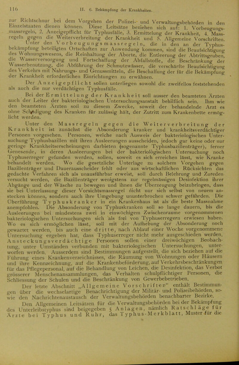 zur Richtschnur bei dem Vorgehen der Polizei- und Verwaltungsbehörden in den Einzelstaaten dienen können. Diese. Leitsätze beziehen sich auf: 1. Vorbeugungs- massregeln, 2. Anzeigepflicht für Typhusfälle, 3. Ermittelung der Krankheit, 4. Mass- regeln gegen die Weiterverbreitung der Krankheit und 5. Allgemeine Vorschriften. Unter den Vorbeugungsmassregeln, die in den an der Typhus- bekämptung beteiligten Ortschaften zur Anwendung kommen, sind die Beaufsichtigung des V ohnungswesens, die Reinhaltung der Aborte, die Entleerung der Abtrittsgruben, die Wasserversorgung und Fortschaffung der Abfallstoffe, die Beschränkung der V asserbenutzung, die Abführung der Schmutzwässer, die verschärfte Beaufsichtigung des \ erkehrs mit Nahrungs- und Genussmitteln, die Beschaffung der für die Bekämpfung der Krankheit erforderlichen Einrichtungen zu erwähnen. Der Anzeigepflicht sollen unterliegen sowohl die zweifellos feststehenden als auch die nur verdächtigen Typhusfälle. Bei der Ermittelung der Krankheit soll ausser den beamteten Ärzten auch der Leiter der bakteriologischen Untersuchungsanstalt behilflich sein. Ihm wie den beamteten Ärzten soll zu diesem Zwecke, soweit der behandelnde Arzt es ohne Sclytdigung des Kranken für zulässig hält, der Zutritt zum Krankenbette ermög- licht werden. Unter den M assregeln gegen die Weiterverbreitung der Krankheit ist zunächst die Absonderung kranker und krankheitsverdächtiger Personen vorgesehen. Personen, welche nach Ausweis der bakteriologischen Unter- suchung Typhusbazillen mit ihren Ausleerungen ausscheiden, jedoch gar keine oder nur geringe Krankheitserscheinungen darbieten (sogenannte Typhusbazillenträger), ferner Genesende, in deren Ausleerungen bei der bakteriologischen Untersuchung noch Typhuserreger gefunden werden, sollen, soweit es sich erreichen lässt, wie Kranke behandelt werden. Wo die gesetzliche Unterlage zu solchem Vorgehen gegen Bazillenträger und Dauerausscheider fehlt oder aus wirtschaftlichen Rücksichten das gedachte Verfahren sich als unausführbar erweist, soll durch Belehrung und Zureden versucht werden, die Bazillenträger wenigstens zur regelmässigen Desinfektion ihrer Abgänge und der Wäsche zu bewegen und ihnen die Überzeugung beizubringen, dass sie bei Unterlassung dieser Vorsichtsmassregel nicht nur sich selbst von neuem an- stecken können, sondern auch ihre Umgebung ununterbrochen schwer gefährden. Die Überführung Typhuskranker in ein Krankenhaus ist als die beste Massnahme anempfohlen. Die Absonderung von Typhuskranken soll so lange dauern, bis die Ausleerungen bei mindestens zwei in einwöchigem Zwischenräume vorgenommenen bakteriologischen Untersuchungen sich als frei von Typhuserregern erwiesen haben. Wo es sich ermöglichen lässt, soll mit der Aufhebung der Absonderung noch gewartet werden, bis auch eine dritte, nach Ablauf einer Woche vorgenommene Untersuchung ergeben hat, dass Typhuserreger nicht mehr ausgeschieden werden. Ansteckungsverdächtige Personen sollen einer dreiwöchigen Beobach- tung, unter Umständen verbunden mit bakteriologischen Untersuchungen, unter- worfen werden. Ausserdem sind Bestimmungen aufgestellt, die sich beziehen auf die Führung eines Krankenverzeichnisses, die Räumung von Wohnungen oder Häusern und ihre Kennzeichnung, auf die Krankenbeförderung, auf Verkehrsbeschränkungen für das Pflegepersonal, auf die Behandlung von Leichen, die Desinfektion, das \ erbot grösserer Menschenansammlungen, das Verhalten schulpflichtiger Personen, die Schliessung der Schulen und die Beschränkung von Gewerbebetrieben. Der letzte Abschnitt „Allgemeine Vorschriften enthält Bestimmun- gen über die wechselartige Benachrichtigung der Militär- und Polizeibehörden, so- wie den Nachrichtenaustausch der Verwaltungsbehörden benachbartei Bezirke. Den Allgemeinen Leitsätzen für die Verwaltungsbehörden bei der Bekämpfung des Unterleibstyphus sind beigegeben 5 Anlagen, nämlich Ratschläge für Ärzte bei Typhus und Ruhr, das Typhus-Merkblatt, Musteriur die