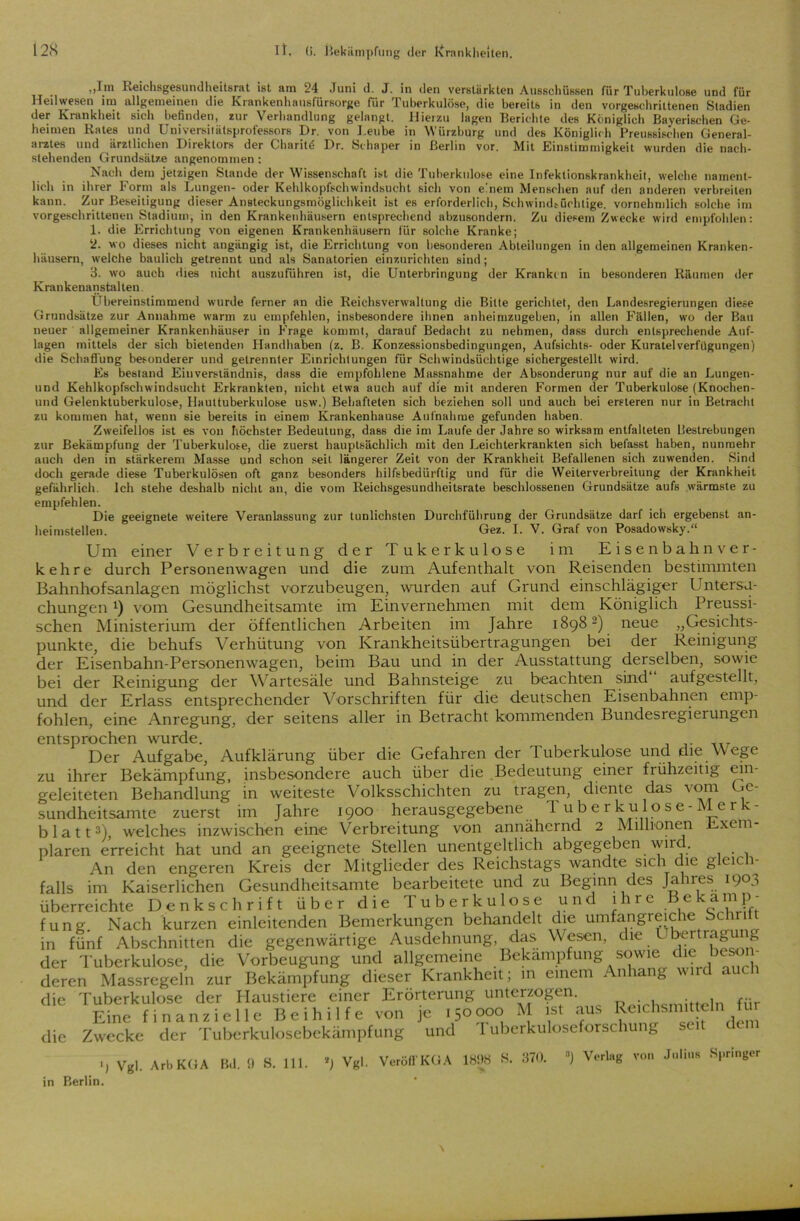 _ „Im Reichsgesundheitsrat ist am 24 Juni d. J. in den verstärkten Ausschüssen für Tuberkulose und für Heil wesen im allgemeinen die Krankenhausfürsorge für Tuberkulöse, die bereits in den vorgeschrittenen Stadien der Krankheit sieb befinden, zur Verhandlung gelangt. Hierzu lagen Berichte des Königlich Bayerischen Ge- heimen Rates und Universilätsprofessors Dr. von J.eube in Würzburg und des Königlich Preussischen General- arztes und ärztlichen Direktors der Charitö Dr. Schaper in Berlin vor. Mit Einstimmigkeit wurden die nach- stehenden Grundsätze angenommen : Nach dem jetzigen Stande der Wissenschaft ist die Tuberkulose eine Infektionskrankheit, welche nament- lich in ihrer Form als Lungen- oder Kehlkopfschwindsucht sich von einem Menschen auf den anderen verbreiten kann. Zur Beseitigung dieser Ansteckungsmöglichkeit ist es erforderlich, Schwindsüchtige, vornehmlich solche im vorgeschrittenen Stadium, in den Krankenhäusern entsprechend abzusondern. Zu diesem Zwecke wird empfohlen: 1. die Errichtung von eigenen Krankenhäusern für solche Kranke; 2. wo dieses nicht angängig ist, die Errichtung von besonderen Abteilungen in den allgemeinen Kranken- häusern, welche baulich getrennt und als Sanatorien einzurichten sind; 3. wo auch dies nicht auszuführen ist, die Unterbringung der Krankin in besonderen Räumen der K ran kenan stal ten. Übereinstimmend wurde ferner an die Reichsvenvallung die Bitte gerichtet, den Landesregierungen diese Grundsätze zur Annahme warm zu empfehlen, insbesondere ihnen anheimzugeben, in allen Fällen, wo der Bau neuer allgemeiner Krankenhäuser in Frage kommt, darauf Bedacht zu nehmen, dass durch entsprechende Auf- lagen mittels der sich bietenden Handhaben (z. B. Konzessionsbedingungen, Aufsichts- oder Kuratel Verfügungen) die Schaffung besonderer und getrennter Einrichtungen für Schwindsüchtige sichergestellt wird. Es bestand Einverständnis, dass die empfohlene Massnahme der Absonderung nur auf die an Lungen- und Kehlkopfschwindsucht Erkrankten, nicht etwa auch auf die mit anderen Formen der Tuberkulose (Knochen- und Gelenktuberkulose, Hauttuberkulose usw.) Behafteten sich beziehen soll und auch bei ersteren nur in Betracht zu kommen hat, wenn sie bereits in einem Krankenhause Aufnahme gefunden haben. Zweifellos ist es von höchster Bedeutung, dass die im Laufe der Jahre so wirksam entfalteten Uestrebungen zur Bekämpfung der Tuberkulose, die zuerst hauptsächlich mit den Leichterkrankten sich belässt haben, nunmehr auch den in stärkerem Masse und schon seil längerer Zeit von der Krankheit Befallenen sich zuwenden. Sind doch gerade diese Tuberkulösen oft ganz besonders hilfsbedürftig und für die Weiterverbreitung der Krankheit gefährlich. Ich stehe deshalb nicht an, die vom Reichsgesundheitsrate beschlossenen Grundsätze aufs wärmste zu empfehlen. Die geeignete weitere Veranlassung zur tunlichsten Durchführung der Grundsätze darf ich ergebenst an- heimstellen. Gez. I. V. Graf von Posadowsky.“ Um einer Verbreitung der Tukerkulose im Eisenbahnver- kehre durch Personenwagen und die zum Aufenthalt von Reisenden bestimmten Bahnhofsanlagen möglichst vorzubeugen, wurden auf Grund einschlägiger Untersu- chungen !) vom Gesundheitsamte im Einvernehmen mit dem Königlich Preussi- schen Ministerium der öffentlichen Arbeiten im Jahre 18982) neue „Gesichts- punkte, die behufs Verhütung von Krankheitsübertragungen bei der Reinigung der Eisenbahn-Personenwagen, beim Bau und in der Ausstattung derselben, sowie bei der Reinigung der Wartesäle und Bahnsteige zu beachten sind aufgestellt, und der Erlass entsprechender Vorschriften für die deutschen Eisenbahnen emp- fohlen, eine Anregung, der seitens aller in Betracht kommenden Bundesregierungen entsprochen wurde. Der Aufgabe, Aufklärung über die Gefahren der Tuberkulose und die Wege zu ihrer Bekämpfung, insbesondere auch über die Bedeutung einer frühzeitig ein- geleiteten Behandlung in weiteste Volksschichten zu tragen, diente das vom Ge- sundheitsamte zuerst im Jahre 1900 herausgegebene T u b e r ku lose- Merk- blatt3), welches inzwischen eine Verbreitung von annähernd 2 Millionen Exem- plaren erreicht hat und an geeignete Stellen unentgeltlich abgegeben wird. An den engeren Kreis der Mitglieder des Reichstags wandte sich die gleich- falls im Kaiserlichen Gesundheitsamte bearbeitete und zu Beginn des Jahres 1903 überreichte Denkschrift über die Tuberkulose und ihre Bekämp- fung. Nach kurzen einleitenden Bemerkungen behandelt die umfangreiche Sehr ft in fünf Abschnitten die gegenwärtige Ausdehnung, das Wesen, die Übertragung der Tuberkulose, die Vorbeugung und allgemeine Bekämpfung sowie die beson deren Massregeln zur Bekämpfung dieser Krankheit; in einem Anhang wird auch die Tuberkulose der Haustiere einer Erörterung unterzogen. Eine finanzielle Beihilfe von je 150000 M ist aus RemhsmitteJn f und I uberkuloseforschung seit dem die Zwecke der Tuberkulosebekämpfung Bil. 9 S. 111. *J Vgl. Veröfl'KGA 1838 >S. 370. in Berlin. l) Vgl. ArbKGA ) Verlag von Julius Springer