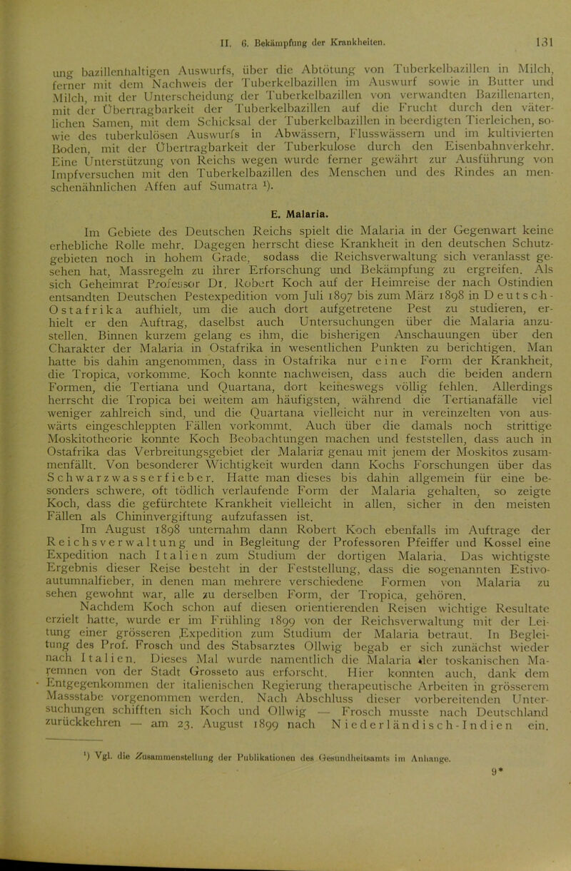 ung bazillenhaltigen Auswurfs, über die Abtötung von Tuberkelbazillen in Milch, ferner mit dem Nachweis der Tuberkelbazillen im Auswurf sowie in Butter und Milch, mit der Unterscheidung der Tuberkelbazillen von verwandten Bazillenarten, mit der Übertragbarkeit der Tuberkelbazillen auf die Frucht durch den väter- lichen Samen, mit dem Schicksal der Tuberkelbazillen in beerdigten Tierleichen, so- wie des tuberkulösen Auswurfs in Abwässern, Flusswässem und im kultivierten Boden, mit der Übertragbarkeit der Tuberkulose durch den Eisenbahnverkehr. Eine Unterstützung von Reichs wegen wurde ferner gewährt zur Ausführung von Impfversuchen mit den Tuberkelbazillen des Menschen und des Rindes an men- schenähnlichen Affen auf Sumatra x). E. Malaria. Im Gebiete des Deutschen Reichs spielt die Malaria in der Gegenwart keine erhebliche Rolle mehr. Dagegen herrscht diese Krankheit in den deutschen Schutz- gebieten noch in hohem Grade, sodass die Rcichsverwaltung sich veranlasst ge- sehen hat, Massregeln zu ihrer Erforschung und Bekämpfung zu ergreifen. Als sich Geheimrat Professor Dr. Robert Koch auf der Heimreise der nach Ostindien entsandten Deutschen Pestexpedition vom Juli 1897 bis zum März 1898 in Deutsch- O s t a f r i k a aufhielt, um die auch dort aufgetretene Pest zu studieren, er- hielt er den Auftrag, daselbst auch Untersuchungen über die Malaria anzu- stellen. Binnen kurzem gelang es ihm, die bisherigen Anschauungen über den Charakter der Malaria in Ostafrika in wesentlichen Punkten zu berichtigen. Man hatte bis dahin angenommen, dass in Ostafrika nur eine Form der Krankheit, die Tropica, vorkomme. Koch konnte nachweisen, dass auch die beiden andern Formen, die Tertiana und Quartana, dort keineswegs völlig fehlen. Allerdings herrscht die Tropica bei weitem am häufigsten, während die Tertianafälle viel weniger zahlreich sind, und die Quartana vielleicht nur in vereinzelten von aus- wärts eingeschleppten Fällen vorkommt. Auch über die damals noch strittige Moskitotheorie konnte Koch Beobachtungen machen und feststellen, dass auch in Ostafrika das Verbreitungsgebiet der Malaria genau mit jenem der Moskitos zusam- menfällt. Von besonderer Wichtigkeit wurden dann Kochs Forschungen über das Schwarzwasserfieber. Hatte man dieses bis dahin allgemein für eine be- sonders schwere, oft tödlich verlaufende Form der Malaria gehalten, so zeigte Koch, dass die gefürchtete Krankheit vielleicht in allen, sicher in den meisten Fällen als Chininvergiftung aufzufassen ist. Im August 1898 unternahm dann Robert Koch ebenfalls im Aufträge der Reichsverwaltung und in Begleitung der Professoren Pfeiffer und Kossel eine Expedition nach Italien zum Studium der dortigen Malaria. Das wichtigste Ergebnis dieser Reise besteht in der Feststellung, dass die sogenannten Estivo- autumnalfieber, in denen man mehrere verschiedene Formen von Malaria zu sehen gewohnt war, alle zu derselben Form, der Tropica, gehören. Nachdem Koch schon auf diesen orientierenden Reisen wichtige Resultate erzielt hatte, wurde er im Frühling 1899 von der Reichsverwaltung mit der Lei- tung einer grösseren ^Expedition zum Studium der Malaria betraut. In Beglei- tung des Prof. Frosch und des Stabsarztes Ollwig begab er sich zunächst wieder nach Italien. Dieses Mal wurde namentlich die Malaria der toskanischen Ma- remnen von der Stadt Grosseto aus erforscht. Hier konnten auch, dank dem Entgegenkommen der italienischen Regierung therapeutische Arbeiten in grösserem Massstabe vorgenommen werden. Nach Abschluss dieser vorbereitenden Unter- suchungen schifften sich Koch und Ollwig — Frosch musste nach Deutschland zurückkehren — am 23. August 1899 nach Nieder ländisch-Indien ein. ') Vgl. die -Zusammenstellung der Publikationen des Gesundheitsamts im Anhänge. 9*