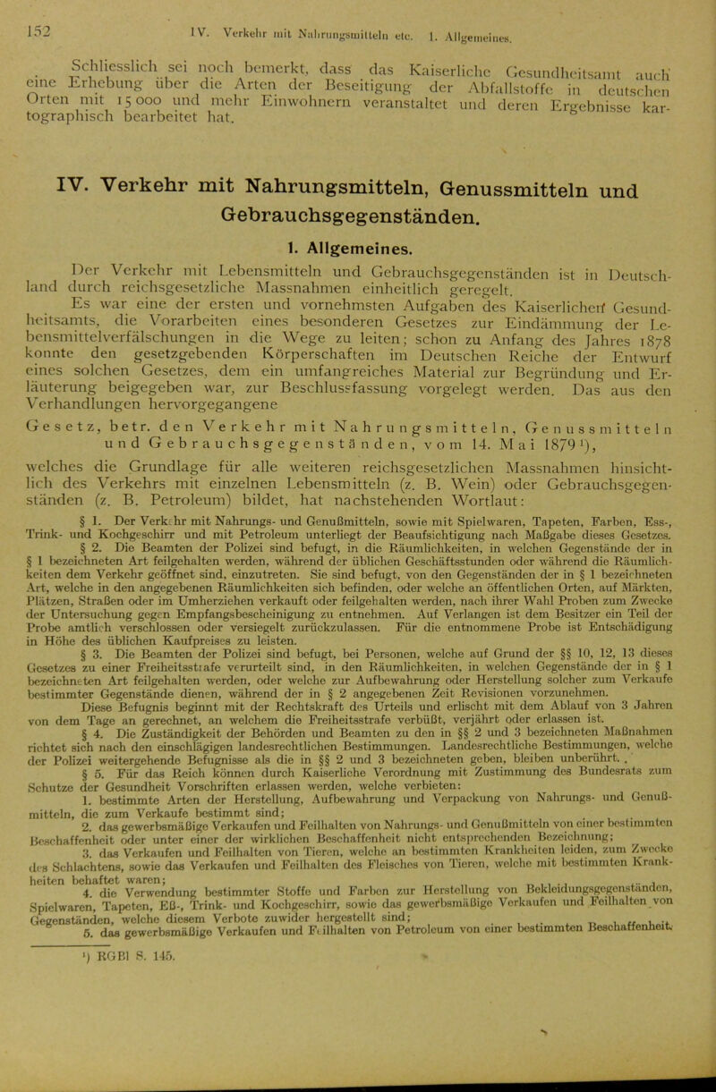 Schliesslich sei noch bemerkt, eine Erhebung über die Arten der Orten mit 15000 und mehr Einwohnern tographisch bearbeitet hat. dass das Kaiserliche Gesundheitsamt auch' Beseitigung der Abfallstoffe in deutschen veranstaltet und deren Ergebnisse kar- IV. Verkehr mit Nahrungsmitteln, Genussmitteln und Gehrauchsgegenständen. 1. Allgemeines. Der Verkehr mit Lebensmitteln und Gebrauchsgegenständen ist in Deutsch- land durch reichsgesetzliche Massnahmen einheitlich geregelt. Es war eine der ersten und vornehmsten Aufgaben des Kaiserlichen1 Gesund- heitsamts, die Vorarbeiten eines besonderen Gesetzes zur Eindämmung der Le- bensmittelverfälschungen in die Wege zu leiten; schon zu Anfang des Jahres 1878 konnte den gesetzgebenden Körperschaften im Deutschen Reiche der Entwurf eines solchen Gesetzes, dem ein umfangreiches Material zur Begründung und Er- läuterung beigegeben war, zur Beschlussfassung vorgelegt werden. Das aus den Verhandlungen hervorgegangene Gesetz, b e t r. den Verkehr mit Nahrungsmitteln, Genussmitteln und Gebrauchsgegenständen, vom 14. Mai 18/9 [), welches die Grundlage für alle weiteren reichsgesetzlichen Massnahmen hinsicht- lich des Verkehrs mit einzelnen Lebensmitteln (z. B. Wein) oder Gebrauchsgegen- ständen (z. B. Petroleum) bildet, hat nachstehenden Wortlaut: § 1. Der Verkehr mit Nahrungs- und Genußmitteln, sowie mit Spielwaren, Tapeten, Farben, Ess-, Trink- und Kochgeschirr und mit Petroleum unterhegt der Beaufsichtigung nach Maßgabe dieses Gesetzes. § 2. Die Beamten der Polizei sind befugt, in die Räumlichkeiten, in welchen Gegenstände der in § 1 bezeichneten Art feilgehalten werden, während der üblichen Geschäftsstunden oder während die Räumlich- keiten dem Verkehr geöffnet sind, einzutreten. Sie sind befugt, von den Gegenständen der in § 1 bezeichneten Art, welche in den angegebenen Räumlichkeiten sich befinden, oder welche an öffentlichen Orten, auf Märkten, Plätzen, Straßen oder im Umherziehen verkauft oder feilgehalten werden, nach ihrer Wahl Proben zum Zwecke der Untersuchung gegen Empfangsbescheinigung zu entnehmen. Auf Verlangen ist dem Besitzer ein Teil der Probe amtlich verschlossen oder versiegelt zurückzulassen. Für die entnommene Probe ist Entschädigung in Höhe des üblichen Kaufpreises zu leisten. § 3. Die Beamten der Polizei sind befugt, bei Personen, welche auf Grund der §§ 10, 12, 13 dieses Gesetzes zu einer Freiheitsstrafe verurteilt sind, in den Räumlichkeiten, in welchen Gegenstände der in § 1 bezeichneten Art feilgehalten werden, oder welche zur Aufbewahrung oder Herstellung solcher zum Verkaufe bestimmter Gegenstände dienen, während der in § 2 angegebenen Zeit Revisionen vorzunehmen. Diese Befugnis beginnt mit der Rechtskraft des Urteils und erlischt mit dem Ablauf von 3 Jahren von dem Tage an gerechnet, an welchem die Freiheitsstrafe verbüßt, verjährt oder erlassen ist. § 4. Die Zuständigkeit der Behörden und Beamten zu den in §§ 2 und 3 bezeichneten Maßnahmen richtet sich nach den einschlägigen landesrechtlichen Bestimmungen. Landesrechtliche Bestimmungen, welche der Polizei weitergehende Befugnisse als die in §§ 2 und 3 bezeichneten geben, bleiben unberührt. . § 5. Für das Reich können durch Kaiserliche Verordnung mit Zustimmung des Bundesrats zum Schutze der Gesundheit Vorschriften erlassen werden, welche verbieten: 1. bestimmte Arten der Herstellung, Aufbewahrung und Verpackung von Nahrungs- und Genuß- mitteln, die zum Verkaufe bestimmt sind; . 2. das gewerbsmäßige Verkaufen und Feilhalten von Nahrungs- und Genußmitteln von einer bestimmten Beschaffenheit oder unter einer der wirklichen Beschaffenheit nicht entsprechenden Bezeichnung; 3. das Verkaufen und Feilhalten von Tieren, welche an bestimmten Krankheiten leiden, zum Zwecke des Schlachtens, sowie das Verkaufen und Feilhalten des Fleisches von Tieren, welche mit bestimmten Krank- heiten behaftet waren; _ ,, ., .... 4. die Verwendung bestimmter Stoffe und Farben zur Herstellung von Bekleidungsgegenstanden, Spielwaren, Tapeten, Eß-, Trink- und Kochgeschirr, sowio das gewerbsmäßige Verkaufen und Feilhalten von Gegenständen, welche diesem Verbote zuwider hergestellt sind; , 5. das gewerbsmäßige Verkaufen und F< ilhalten von Petroleum von einer bestimmten Beschaffenheit. > ) KO Bl S. 145.