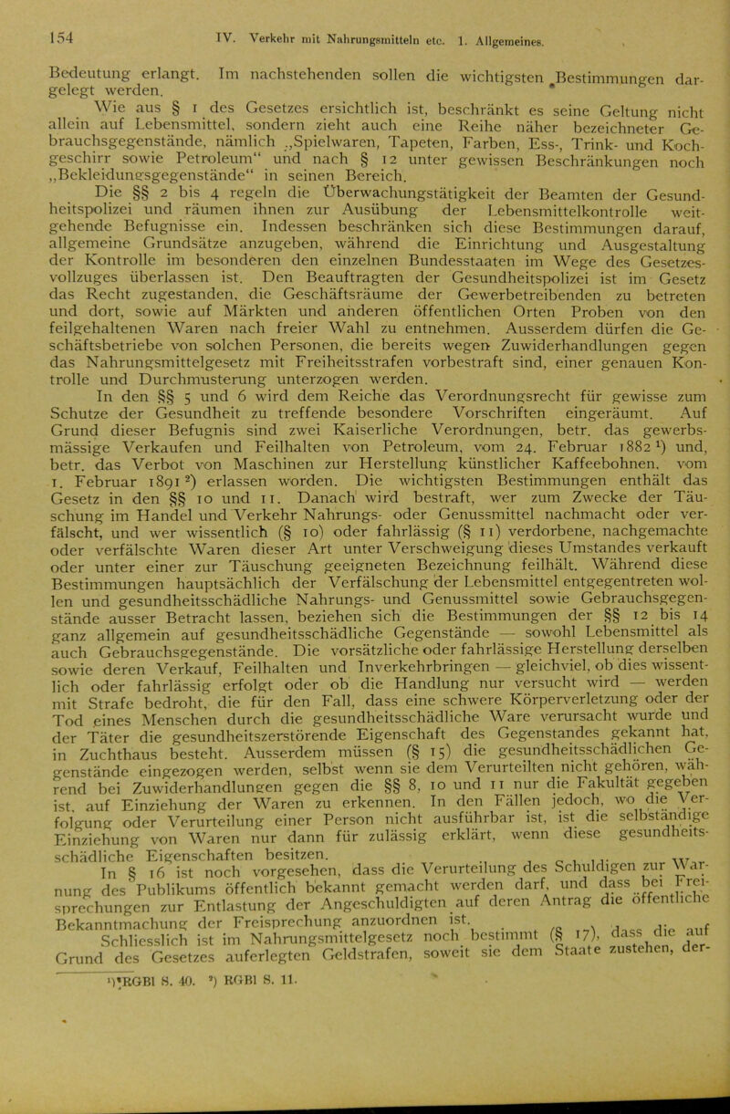 Bedeutung erlangt. Im nachstehenden sollen die wichtigsten Bestimmungen dar- gelegt werden. Wie aus § i des Gesetzes ersichtlich ist, beschränkt es seine Geltung nicht allein auf Lebensmittel, sondern zieht auch eine Reihe näher bezeichneter Ge- brauchsgegenstände, nämlich .,Spielwaren, Tapeten, Farben, Ess-, Trink- und Koch- geschirr sowie Petroleum“ und nach § 12 unter gewissen Beschränkungen noch „Bekleidungsgegenstände“ in seinen Bereich. Die §§ 2 bis 4 regeln die Überwachungstätigkeit der Beamten der Gesund- heitspolizei und räumen ihnen zur Ausübung der Lebensmittelkontrolle weit- gehende Befugnisse ein. Indessen beschränken sich diese Bestimmungen darauf, allgemeine Grundsätze anzugeben, während die Einrichtung und Ausgestaltung der Kontrolle im besonderen den einzelnen Bundesstaaten im Wege des Gesetzes- vollzuges überlassen ist. Den Beauftragten der Gesundheitspolizei ist im Gesetz das Recht zugestanden, die Geschäftsräume der Gewerbetreibenden zu betreten und dort, sowie auf Märkten und anderen öffentlichen Orten Proben von den feilgehaltenen Waren nach freier Wahl zu entnehmen. Ausserdem dürfen die Ge- schäftsbetriebe von solchen Personen, die bereits wegen Zuwiderhandlungen gegen das Nahrungsmittelgesetz mit Freiheitsstrafen vorbestraft sind, einer genauen Kon- trolle und Durchmusterung unterzogen werden. In den §§ 5 und 6 wird dem Reiche das Verordnungsrecht für gewisse zum Schutze der Gesundheit zu treffende besondere Vorschriften eingeräumt. Auf Grund dieser Befugnis sind zwei Kaiserliche Verordnungen, betr. das gewerbs- mässige Verkaufen und Feilhalten von Petroleum, vom 24. Februar T882 *) und, betr. das Verbot von Maschinen zur Herstellung künstlicher Kaffeebohnen, vom 1. Februar 1891 2) erlassen worden. Die wichtigsten Bestimmungen enthält das Gesetz in den §§ 10 und 11. Danach1 wird bestraft, wer zum Zwecke der Täu- schung im Handel und Verkehr Nahrungs- oder Genussmittel nachmacht oder ver- fälscht, und wer wissentlich (§ 10) oder fahrlässig (§ 11) verdorbene, nachgemachte oder verfälschte Waren dieser Art unter Verschweigung dieses Umstandes verkauft oder unter einer zur Täuschung geeigneten Bezeichnung feilhält. Während diese Bestimmungen hauptsächlich der Verfälschung der Lebensmittel entgegentreten wol- len und gesundheitsschädliche Nahrungs- und Genussmittel sowie Gebrauchsgegen- stände ausser Betracht lassen, beziehen sich die Bestimmungen der §§ 12 bis 14 ganz allgemein auf gesundheitsschädliche Gegenstände — sowohl Lebensmittel als auch Gebrauchsgegenstände. Die vorsätzliche oder fahrlässige Herstellung derselben sowie deren Verkauf, Feilhalten und Inverkehrbringen — gleichviel, ob dies wissent- lich oder fahrlässig erfolgt oder ob die Handlung nur versucht wird — werden mit Strafe bedroht die für den Fall, dass eine schwere Körperverletzung oder der Tod .eines Menschen durch die gesundheitsschädliche Ware verursacht wurde und der Täter die gesundheitszerstörende Eigenschaft des Gegenstandes gekannt hat, in Zuchthaus besteht. Ausserdem müssen (§ t 5) die gesundheitsschädlichen Ge- genstände eingezogen werden, selbst wenn sie dem Verurteilten nicht gehören, wah- rend bei Zuwiderhandlungen gegen die §§ 8, 10 und it nur die Fakultät gegeben ist auf Einziehung der Waren zu erkennen. In den Fallen jedoch, wo die Ver- folgung oder Verurteilung einer Person nicht ausführbar ist, ist die selbständige Einziehung von Waren nur dann für zulässig erklärt, wenn diese gesundheits- schädliche Eigenschaften besitzen. w In 8 16 ist noch vorgesehen, dass che Verurteilung des Schuldigen zur \V ar- nung des'Publikums öffentlich bekannt gemacht werden darf und dass bei Frei- sprechungen zur Entlastung der Angeschuldigten auf deren Antrag die öffentliche Bekanntmachung der Freisprechung anzuordnen ist . , Schliesslich ist im Nahrungsmittelgesetz noch bestimmt (g U). dfss,^e ?\ Grund des Gesetzes auferlegten Geldstrafen, soweit sie dem Staate zustehen, der-