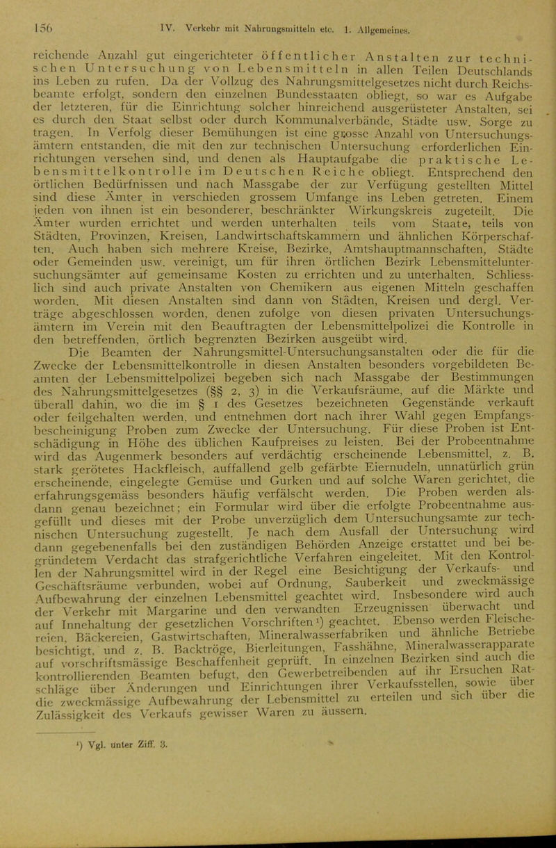 reichende Anzahl gut eingerichteter öffentlicher Anstalten zur techni- schen Untersuchung von Lebensmitteln in allen Teilen Deutschlands ins Leben zu rufen. Da der Vollzug des Nahrungsmittelgesetzes nicht durch Reichs- beamte erfolgt, sondern den einzelnen Bundesstaaten obliegt, so war es Aufgabe der letzteren, für die Einrichtung solcher hinreichend ausgerüsteter Anstalten, sei es durch den Staat selbst oder durch Kommunalverbände, Städte usw. Sorge zu tragen. In Verfolg dieser Bemühungen ist eine grosse Anzahl von Untersuchungs- ämtern entstanden, die mit den zur technischen Untersuchung erforderlichen Ein- richtungen versehen sind, und denen als Hauptaufgabe die praktische Le- bens mittelkontrolle im Deutschen Reiche obliegt. Entsprechend den örtlichen Bedürfnissen und nach Massgabe der zur Verfügung gestellten Mittel sind diese Ämter in verschieden grossem Umfange ins Leben getreten. Einem jeden von ihnen ist ein besonderer, beschränkter Wirkungskreis zugeteilt. Die Ämter wurden errichtet und werden unterhalten teils vom Staate, teils von Städten, Provinzen, Kreisen, Landwirtschaftskammern und ähnlichen Körperschaf- ten. Auch haben sich mehrere Kreise, Bezirke, Amtshauptmannschaften, Städte oder Gemeinden usw. vereinigt, um für ihren örtlichen Bezirk Lebensmittelunter- suchungsämter auf gemeinsame Kosten zu errichten und zu unterhalten. Schliess- lich sind auch private Anstalten von Chemikern aus eigenen Mitteln geschaffen worden. Mit diesen Anstalten sind dann von Städten, Kreisen und dergl. Ver- träge abgeschlossen worden, denen zufolge von diesen privaten Untersuchungs- ämtern im Verein mit den Beauftragten der Lebensmittelpolizei die Kontrolle in den betreffenden, örtlich begrenzten Bezirken ausgeübt wird. Die Beamten der Nahrungsmittel-Untersuchungsanstalten oder die für die Zwecke der Lebensmittelkontrolle in diesen Anstalten besonders vorgebildeten Be- amten der Lebensmittelpolizei begeben sich nach Massgabe der Bestimmungen des Nahrungsmittelgesetzes (§§ 2, 3) in die Verkaufsräume, auf die Märkte und überall dahin, wo die im § 1 des Gesetzes bezeichneten Gegenstände verkauft oder feilgehalten werden, und entnehmen dort nach ihrer Wahl gegen Empfangs- bescheinigung Proben zum Zwecke der Untersuchung. Für diese Proben ist Ent- schädigung in Höhe des üblichen Kaufpreises zu leisten. Bei der Probeentnahme wird das Augenmerk besonders auf verdächtig erscheinende Lebensmittel, z. B. stark gerötetes Hackfleisch, auffallend gelb gefärbte Eiernudeln, unnatürlich grün erscheinende, eingelegte Gemüse und Gurken und auf solche Waren gelichtet, die erfahrungsgemäss besonders häufig verfälscht werden. Die Proben werden als- dann genau bezeichnet; ein Formular wird über die erfolgte Probeentnahme aus- gefüllt und dieses mit der Probe unverzüglich dem Untersuchungsamte zur tech- nischen Untersuchung zugestellt. Je nach dem Ausfall der Untersuchung wird dann gegebenenfalls 'bei den zuständigen Behörden Anzeige erstattet und bei be- gründetem Verdacht das strafgerichtliche Verfahren eingeleitet. Mit den Kontrol- len der Nahrungsmittel wird in der Regel eine Besichtigung dei Verkaufs- unc Geschäftsräume verbunden, wobei auf Ordnung, Sauberkeit und zweckmassige Aufbewahrung der einzelnen Lebensmittel geachtet wird. Insbesondere wird auch der Verkehr mit Margarine und den verwandten Erzeugnissen überwacht und auf Innehaltung der gesetzlichen Vorschriften *) geachtet. Ebenso werden Fleische- reien Bäckereien, Gastwirtschaften, Mineralwasserfabriken und ähnliche Bctncbe besichtigt, und z. B. Backtröge, Bierleitungen, Fasshähne, Mineralwasserapparate auf vorschriftsmässige Beschaffenheit geprüft. In einzelnen Bezirken sind auch die kontrollierenden Beamten befugt, den Gewerbetreibenden auf ihr Ersuchen Rat- schläge über Änderungen und Einrichtungen ihrer Verkaufsstellen, sowie über die zweckmässige Aufbewahrung der Lebensmittel zu erteilen und sich über Zulässigkeit des Verkaufs gewisser Waren zu äusscin. L) Vgl. Unter Ziff. 53.