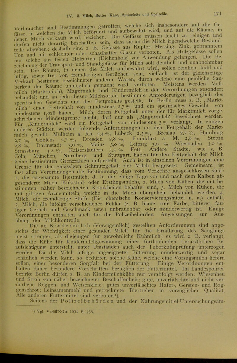 Verbraucher sind Bestimmungen getroffen, welche sich insbesondere auf die Ge- fasse in welchen die Milch befördert und aufbewahrt wird, und auf die Räume, in denen Milch verkauft wird, beziehen. Die Gefässe müssen leicht zu reinigen und dürfen nicht derartig beschaffen sein, dass sie an die Milch irgendwelche Bestand- Sle abgeben; deshalb sind z. B. Gefässe aus Kupfer, Messing, Zink, gebranntem Ton und mit schlechter oder schadhafter Glasur verboten Als Holzgefasse sollen nur solche aus festen Holzarten (Eichenholz) zur Anwendung gelangen Die Be- zeichnung der Transport- und Standgefässe für Milch soll deutlich und unabnehmbar snin Die Räume in denen die Milch aufbewahrt wird, sollen reinlich, kühl und luftig sowie frei von fremdartigen Gerüchen sein, vielfach ist der gleichzeitige Verkauf bestimmt bezeichneter anderer Waren, durch welche eine peinliche Sau- berkeit der Räume unmöglich gemacht wird, verboten. Meistens werden Voll- milch (Marktmilch), Magermilch und Kindermilch in den Verordnungen gesondert behandelt und an jede dieser Milchsorten bestimmte Anforderungen bezüglich des spezifischen Gewichts und des Fettgehalts gestellt. In Berlin muss z. B. Markt- milch“ einen Fettgehalt von mindestens 2,7 o/0 und ein spezifisches Gewicht von mindestens 1,028 haben. Milch, deren Fettgehalt unter der für Marktmilch vorge- schriebenen Mindestgrenze bleibt, darf nur als „Magermilch bezeichnet werden. Für Kindermilch“ wird ein Fettgehalt von mindestens 3 o/„ verlangt. In einigen anderen Städten werden folgende Anforderungen an den Fettgehalt der Markt- milch gestellt: Mülheim a. Rh. 2,40/0, Lübeck 2,50/0, Breslau 2,70/0, Hamburg 2.7 0/0, Coblenz 2,7 o/0, Dresden 2,8 o/0, Frankfurt a. M. . 2,8 o/0, Stettin 2.8 0/0, Darmstadt 3,0 o/0, Mainz 3,0 o/0, Leipzig 3,0 °/o, Wiesbaden 3,0 °/o, Strassburg 3.2 °/o, Kaiserslautern 3.3 °/° Fett. Andere Städte, wie z.. B. Cöln, München, Nürnberg und Stuttgart, haben für den Fettgehalt der Milch keine bestimmten Grenzzahlen auf gestellt. Auch ist in einzelnen Verordnungen eine Grenze für den zulässigen Schmutzgehalt der Milch festgesetzt. Gemeinsam ist fast allen Verordnungen die Bestimmung, dass vom Verkehre ausgeschlossen sind: 1. die sogenannte Biestmilch, d. h. die einige Tage vor und nach dem Kalben ab- gesonderte Milch (Kolostral- oder Erstlingsmilch), 2. Milch von Kühen, die mit be- stimmten, näher bezeichneten Krankheiten behaftet sind, 3. Milch von Kühen, die mit giftigen Arzneimitteln, welche in die Milch übergehen, behandelt werden, 4. Milch, die fremdartige Stoffe (Eis, chemische Konservierungsmittel u. a.) enthält, 5. Milch, die infolge verschiedener Fehler (z. B. blaue, rote Farbe, bitterer, fau- liger Geruch und Geschmack usw.) unbrauchbar oder minderwertig ist. Einige Verordnungen enthalten auch für die Polizeibehörden Anweisungen zur Aus- übung der Milchkontrolle. Die an Kindermilch (Vorzugsmilch) gestellten Anforderungen sind ange- sichts der Wichtigkeit einer gesunden Milch für die Ernährung des Säuglings meist strenger, als diejenigen für gewöhnliche Kuhmilch; es wird z. B. verlangt, dass die Kühe für Kindermilchgewinnung einer fortlaufenden tierärztlichen Be- aufsichtigung unterstellt, unter Umständen auch der Tuberkulinprüfung unterzogen werden. Da die Milch infolge ungeeigneter Fütterung minderwertig und sogar schädlich werden kann, so bedürfen solche Kühe, welche eine Vorzugsmilch liefern sollen, einer besonderen Sorgfalt bei der Fütterung. Einige Verordnungen ent- halten daher besondere Vorschriften bezüglich der Futtermittel. Im Landespolizei- bezirke Berlin dürfen z. B. an Kindermilchkühe nur verabfolgt werden: Wiesenheu und Stroh von näher bezeichneter Beschaffenheit; gute, unverfälschte und nicht ver- dorbene Roggen- und Weizenkleie; gutes unverfälschtes Hafer-, Gersten- und Rog- genschrot; Leinsamenmehl und getrocknete Biertreber in vorzüglicher Qualität. Alle anderen Futtermittel sind verboten1). Seitens der Polizeibehörden und der Nahrungsmittel-Untersuchungsäm- ’) Vgl Veröfl'KGA. 1004 S. 253.