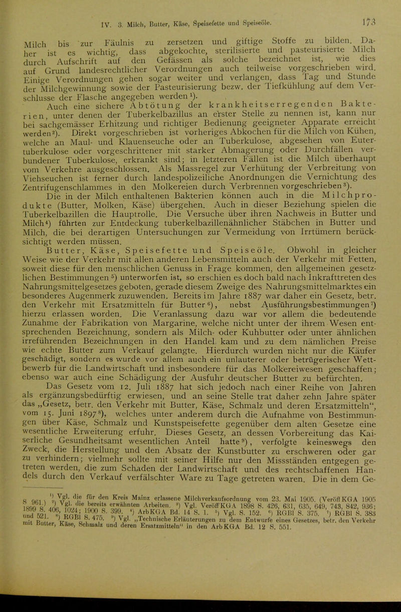 Milch bis zur Fäulnis zu zersetzen und giftige Stoffe zu bilden. Da- her ist es wichtig, dass abgekochte, sterilisierte und pasteurisierte Milch durch Aufschrift auf den Gefässen als solche bezeichnet ist, wie dies auf Grund landesrechtlicher Verordnungen auch teilweise vorgeschrieben wird. Einige Verordnungen gehen sogar weiter und verlangen, dass Tag und Stunde der Milchgewinnung sowie der Pasteurisierung bezw. der Tiefkühlung auf dem Ver- schlüsse der Flasche angegeben werden1). , Auch eine sichere A b t ö t u n g der krankheitserregenden Bakte- rien, unter denen der 1 uberkelbazillus an erster Stelle zu nennen ist, kann nur bei sachgemässer Erhitzung und richtiger Bedienung geeigneter Apparate erreicht werden2). Direkt vorgeschrieben ist vorheriges Abkochen für die Milch von Kühen, welche an Maul- und Klauenseuche oder an Tuberkulose, abgesehen von Euter- tuberkulose oder vorgeschrittener mit starker Abmagerung oder Durchfällen ver- bundener Tuberkulose, erkrankt sind; in letzteren Fällen ist die Milch überhaupt vom Verkehre ausgeschlossen. Als Massregel zur Verhütung der Verbreitung von Viehseuchen ist ferner durch landespolizeiliche Anordnungen die Vernichtung des Zentrifugenschlammes in den Molkereien durch Verbrennen vorgeschrieben3). Die in der Milch enthaltenen Bakterien können auch in die Milchpro- dukte (Butter, Molken, Käse) übergehen. Auch in dieser Beziehung spielen die Tuberkelbazillen die Hauptrolle. Die Versuche über ihren Nachweis in Butter und Milch4) führten zur Entdeckung tuberkelbazillenähnlicher Stäbchen in Butter und Milch, die bei derartigen Untersuchungen zur Vermeidung von Irrtümern berück- sichtigt werden müssen. Butter, Käse, Speisefette und Speiseöle. Obwohl in gleicher Weise wie der Verkehr mit allen anderen Lebensmitteln auch der Verkehr mit Fetten, soweit diese für den menschlichen Genuss in Frage kommen, den allgemeinen gesetz- lichen Bestimmungen 5) unterworfen ist, so erschien es doch bald nach Inkrafttreten des Nahrungsmittelgesetzes geboten, gerade diesem Zweige des Nahrungsmittelmarktes ein besonderes Augenmerk zuzuwenden. Bereits im Jahre 1887 war daher ein Gesetz, betr. den Verkehr mit Ersatzmitteln für Butter0), nebst Ausführungsbestimmungen7) hierzu erlassen worden. Die Veranlassung dazu war vor allem die bedeutende Zunahme der Fabrikation von Margarine, welche nicht unter der ihrem Wesen ent- sprechenden Bezeichnung, sondern als Milch- oder Kuhbutter oder unter ähnlichen irreführenden Bezeichnungen in den Handel kam und zu dem nämlichen Preise wie echte Butter zum Verkauf gelangte. Hierdurch wurden nicht nur die Käufer geschädigt, sondern es wurde vor allem auch ein unlauterer oder betrügerischer Wett- bewerb für die Landwirtschaft und insbesondere für das Molk'ereiwesen geschaffen; ebenso war auch eine Schädigung der Ausfuhr deutscher Butter zu befürchten. Das Gesetz vom 12. Juli 1887 hat sich jedoch nach einer Reihe von Jahren als ergänzungsbedürftig erwiesen, und an seine Stelle trat daher zehn Jahre später das „Gesetz, betr. den Verkehr mit Butter, Käse, Schmalz und deren Ersatzmitteln“, vom 15. Juni 18978), welches unter anderem durch die Aufnahme von Bestimmun- gen über Käse, Schmalz und Kunstspeisefette gegenüber dem alten Gesetze eine wesentliche Erweiterung erfuhr. Dieses Gesetz, an dessen Vorbereitung das Kai- serliche Gesundheitsamt wesentlichen Anteil hatte9), verfolgte keineswegs den Zweck, die Herstellung und den Absatz der Kunstbutter zu erschweren oder gar zu verhindern; vielmehr sollte mit seiner Hilfe nur den Missständen entgegen ge- treten werden, die zum Schaden der Landwirtschaft und des rechtschaffenen Han- dels durch den Verkauf verfälschter Ware zu Tage getreten waren. Die in dem Ge-