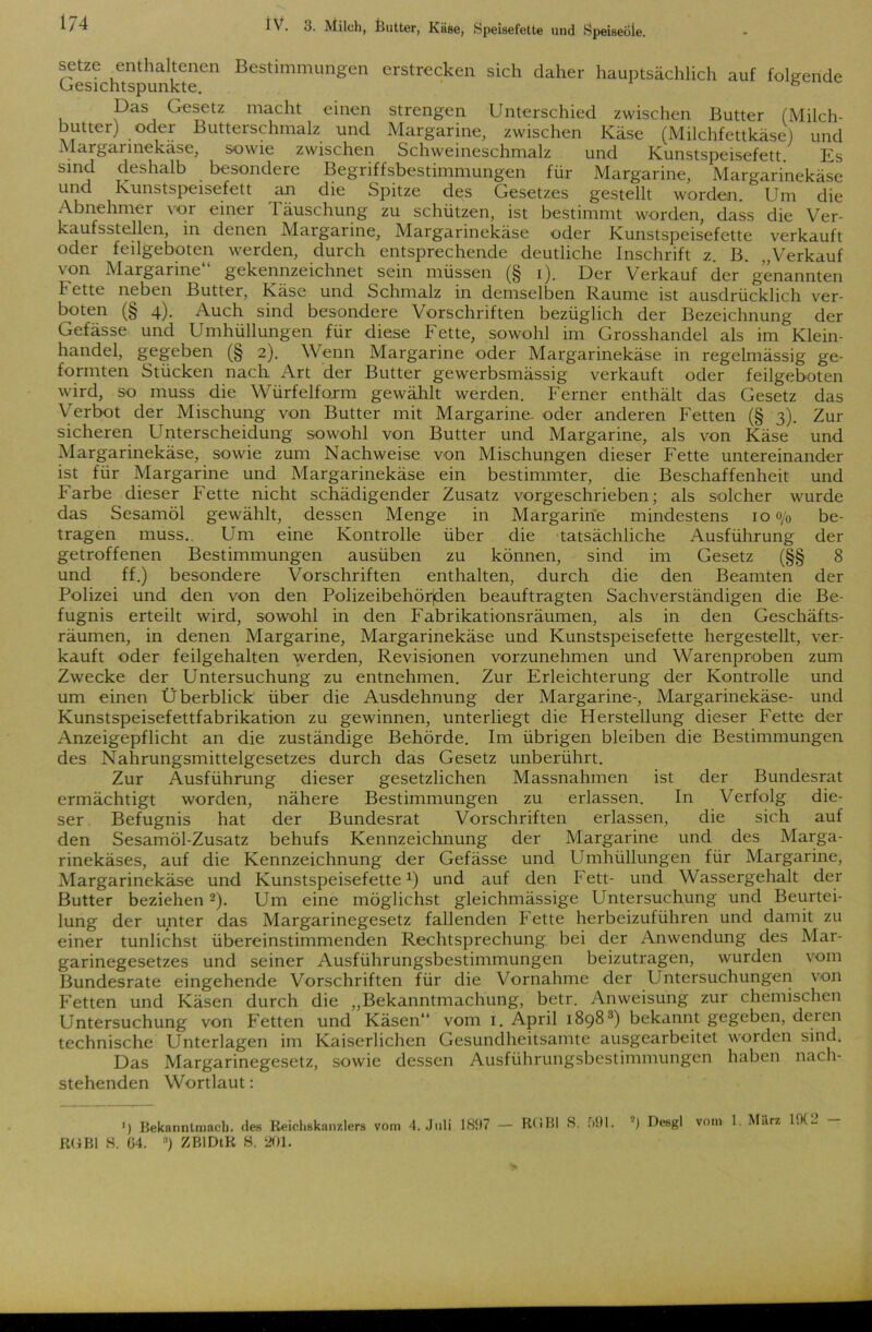 Gestehts4 unk^eCn Bestimmungen erstrecken sich daher hauptsächlich auf folgende Das Gesetz macht einen strengen Unterschied zwischen Butter (Milch- butter) oder Butterschmalz und Margarine, zwischen Käse (Milchfettkäse) und Margarinekäse, sowie zwischen Schweineschmalz und Kunstspeisefett. Es sind deshalb besondere Begriffsbestimmungen für Margarine, Margarinekäse und Kunstspeisefett an die Spitze des Gesetzes gestellt worden. Um die Abnehmer vor einer Täuschung zu schützen, ist bestimmt worden, dass die Ver- kaufsstellen, in denen Margarine, Margarinekäse oder Kunstspeisefette verkauft oder feilgeboten werden, durch entsprechende deutliche Inschrift z. B. „Verkauf von Margarine“ gekennzeichnet sein müssen (§ i). Der Verkauf der genannten 1' ette neben Butter, Käse und Schmalz in demselben Raume ist ausdrücklich ver- boten (§ 4). Auch sind besondere Vorschriften bezüglich der Bezeichnung der Gefässe und Umhüllungen für diese Fette, sowohl im Grosshandel als im Klein- handel, gegeben (§ 2). Wenn Margarine oder Margarinekäse in regelmässig ge- formten Stücken nach Art der Butter gewerbsmässig verkauft oder feilgeboten wird, so muss die Würfelfoxm gewählt werden. Ferner enthält das Gesetz das Verbot der Mischung von Butter mit Margarine, oder anderen Fetten (§ 3). Zur sicheren Unterscheidung sowohl von Butter und Margarine, als von Käse und Margarinekäse, sowie zum Nachweise von Mischungen dieser Fette untereinander ist für Margarine und Margarinekäse ein bestimmter, die Beschaffenheit und F arbe dieser Fette nicht schädigender Zusatz vorgeschrieben; als solcher wurde das Sesamöl gewählt, dessen Menge in Margarine mindestens 10 <y0 be- tragen muss.. Um eine Kontrolle über die tatsächliche Ausführung der getroffenen Bestimmungen ausüben zu können, sind im Gesetz (§§ 8 und ff.) besondere Vorschriften enthalten, durch die den Beamten der Polizei und den von den Polizeibehörjden beauftragten Sachverständigen die Be- fugnis erteilt wird, sowohl in den Fabrikationsräumen, als in den Geschäfts- räumen, in denen Margarine, Margarinekäse und Kunstspeisefette hergestellt, ver- kauft oder feilgehalten werden, Revisionen vorzunehmen und Warenproben zum Zwecke der Untersuchung zu entnehmen. Zur Erleichterung der Kontrolle und um einen Überblick über die Ausdehnung der Margarine-, Margarinekäse- und Kunstspeisefettfabrikation zu gewinnen, unterliegt die Herstellung dieser Fette der Anzeigepflicht an die zuständige Behörde. Im übrigen bleiben die Bestimmungen des Nahrungsmittelgesetzes durch das Gesetz unberührt. Zur Ausführung dieser gesetzlichen Massnahmen ist der Bundesrat ermächtigt worden, nähere Bestimmungen zu erlassen. In Verfolg die- ser Befugnis hat der Bundesrat Vorschriften erlassen, die sich auf den Sesamöl-Zusatz behufs Kennzeichnung der Margarine und des Marga- rinekäses, auf die Kennzeichnung der Gefässe und Umhüllungen für Margarine, Margarinekäse und Kunstspeisefette1) und auf den Fett- und Wassergehalt der Butter beziehen2). Um eine möglichst gleichmässige Untersuchung und Beurtei- lung der unter das Margarinegesetz fallenden Fette herbeizuführen und damit zu einer tunlichst übereinstimmenden Rechtsprechung bei der Anwendung des Mar- garinegesetzes und seiner Ausführungsbestimmungen beizutragen, wurden vom Bundesrate eingehende Vorschriften für die Vornahme der Untersuchungen von Fetten und Käsen durch die „Bekanntmachung, betr. Anweisung zur chemischen Untersuchung von Fetten und Käsen“ vom 1. April 18983) bekannt gegeben, deicn technische Unterlagen im Kaiserlichen Gesundheitsamte ausgearbeitet worden sind. Das Margarinegesetz, sowie dessen Ausführungsbestimmungen haben nach- stehenden Wortlaut: ') Bekanntmach, de« Reichskanzlers vom 4. Juli 1837 — RCiBl S. f>91. *) Desgl vom 1. März l.K-