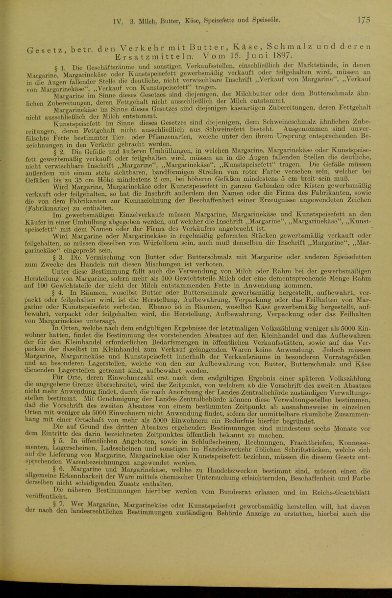 Gesetz b e t r. den Verkehr mit Butter, Käse, Schmalz und deren Ersatzmitteln. Vom 15. J u n i 1897- c j j)je Geschäftsräume und sonstigen Verkaufsstellen, einschließlich der Marktstände, in denen Margarine Margarinekäse oder Kunstspeisefett gewerbsmäßig verkauft oder feilgehalten wird, müssen an in die Augen fallender Stelle die deutliche, nicht verwischbare Inschrift „Verkauf von Margarine“, „Verkauf von Margarinekäse“, „Verkauf von Kunstspeisefett tragen. , . ... Margarine im Sinne dieses Gesetzes sind diejenigen, der Milchbutter oder dem Butterschmalz ähn- lichen Zubereitungen, deren Fettgehalt nicht ausschließlich der Milch entstammt. Margarinekäse im Sinne dieses Gesetzes sind diejenigen käseartigen Zubereitungen, deren Fettgehalt nicht ausschließlich der Milch entstammt. _ . „ , Kunstspeisefett im Sinne dieses Gesetzes sind diejenigen, dem Schweineschmalz ähnlichen Zube- reitungen, deren Fettgehalt nicht ausschließlich aus. Schweinefett besteht. Ausgenommen sind unver- fälschte Fette bestimmter Tier- oder Pflanzenarten, welche unter den ihrem Ursprung entsprechenden Be- zeichnungen in den Verkehr gebracht werden. § 2. Die Gefäße und äußeren Umhüllungen, in welchen Margarine, Margarinekäse oder Kunstspeise- fett gewerbsmäßig verkauft oder feilgehalten wird, müssen an in die Augen fallenden Stellen die deutliche, nicht verwischbare Inschrift „Margarine“, ,,Margarinekäse , ,,Kunstspeisefett tragen. Die Gefäße müssen außerdem mit einem stets sichtbaren, bandförmigen Streifen von roter Farbe versehen sein, welcher bei Gefäßen bis zu 35 cm Höhe mindestens 2 cm, bei höheren Gefäßen mindestens 5 cm breit sein muß. Wird Margarine, Margarinekäse oder Kunstspeisefett in ganzen Gebinden oder Kisten gewerbsmäßig verkauft oder feilgehalten, so hat die Inschrift außerdem den Namen oder die Firma des Fabrikanten, sowie die von dem Fabrikanten zur Kennzeichnung der Beschaffenheit seiner Erzeugnisse angewendeten Zeichen (Fabrikmarke) zu enthalten. Im gewerbsmäßigen Einzelverkaufe müssen Margarine, Margarinekäse und Kunstspeisefett an den Käufer in einer Umhüllung abgegeben werden, auf welcher die Inschrift „Margarine“, „Margarinekäse“, „Kunst- speisefett“ mit dem Namen oder der Firma des Verkäufers angebracht ist. Wird Margarine oder Margarinekäse in regelmäßig geformten Stücken gewerbsmäßig verkauft oder feilgehalten, so müssen dieselben von Würfelform sein, auch muß denselben die Inschrift „Margarine“, „Mar- garinekäse“ eingepreßt sein. § 3. Die Vermischung von Butter oder Butterschmalz mit Margarine oder anderen Speisefetten zum Zwecke des Handels mit diesen Mischungen ist verboten. Unter diese Bestimmung fällt auch die Verwendung von Milch oder Rahm bei der gewerbsmäßigen Herstellung von Margarine, sofern mehr als 100 Gewichtsteile Milch oder eine dementsprechende Menge Rahm auf 100 Gewichtsteile der nicht der Milch entstammenden Fette in Anwendung kommen. § 4. In Räumen, woselbst Butter oder Butterschmalz gewerbsmäßig hergestellt, aufbewahrt, ver- packt oder feilgehalten wird, ist die Herstellung, Aufbewahrung, Verpackung oder das Feilhalten von Mar- garine oder Kunstspeisefett verboten. Ebenso ist in Räumen, woselbst Käse gewerbsmäßig hergestellt, auf- bewahrt, verpackt oder feilgehalten wird, die Herstellung, Aufbewahrung, Verpackung oder das Feilhalten von Margarinekäse untersagt. In Orten, welche nach dem endgültigen Ergebnisse der letztmaligen Volkszählung weniger als 5000 Ein- wohner hatten, findet die Bestimmung des vorstehenden Absatzes auf den Kleinhandel und das Aufbewahren der für den Kleinhandel erforderlichen Bedarfsmengen in öffentlichen Verkaufsstätten, sowie auf das Ver- packen der daselbst im Kleinhandel zum Verkauf gelangenden Waren keine Anwendung. Jedoch müssen Margarine, Margarinekäse und Kunstspeisefett innerhalb der Verkaufsräume in besonderen Vorratsgefäßen und an besonderen Lagerstellen, welche von den zur Aufbewahrung von Butter, Butterschmalz und Käse dienenden Lagerstellen getrennt sind, aufbewahrt werden. Für Orte, deren Einwohnerzahl erst nach dem endgültigen Ergebnis einer späteren Volkszählung die angegebene Grenze überschreitet, wird der Zeitpunkt, von welchem ab die Vorschrift des zweiten Absatzes nicht mehr Anwendung findet, durch die nach Anordnung der Landes-Zentralbehörde zuständigen Verwaltungs- stellen bestimmt. Mit Genehmigung der Landes-Zentralbehörde können diese Verwaltungsstellen bestimmen, daß die Vorschrift des zweiten Absatzes von einem bestimmten Zeitpunkt ab ausnahmsweise in einzelnen Orten mit weniger als 5000 Einwohnern nicht Anwendung findet, sofern der unmittelbare räumliche Zusammen- hang mit einer Ortschaft von mehr als 5000 Einwohnern ein Bedürfnis hierfür begründet. Die auf Grund des dritten Absatzes ergehenden Bestimmungen sind mindestens sechs Monate vor dem Eintritte des darin bezeichneten Zeitpunktes öffentlich bekannt zu machen. § 5. In öffentlichen Angeboten, sowie in Schlußscheinen, Rechnungen, Frachtbriefen, Konnosse- menten, Lagerscheinen, Ladescheinen und sonstigen im Handelsverkehr üblichen Schriftstücken, welche sich au die Lieferung von Margarine, Margarinekäse oder Kunstspeisefett beziehen, müssen die diesem Gesetz ent- sprechenden Warenbezeiclmungen angewendet werden. ' . § Margarine und Margarinekäse, welche zu Handelszwecken bestimmt sind, müssen einen die allgemeine Erkennbarkeit der Ware mittels chemischer Untersuchung erleichternden, Beschaffenheit und Farbe derselben nicht schädigenden Zusatz enthalten. veröffentlichtnäheren BestiramunSen hieriiber werden vom Bundesrat erlassen und im Reichs-Gesetzblatt „ .§,7- Margarine, Margarinekiiso oder Kunstspeisefett gewerbsmäßig hersteilen will, hat davon ac i en andesrechthchen Bestimmungen zuständigen Behörde Anzeige zu erstatten, hierbei auch die