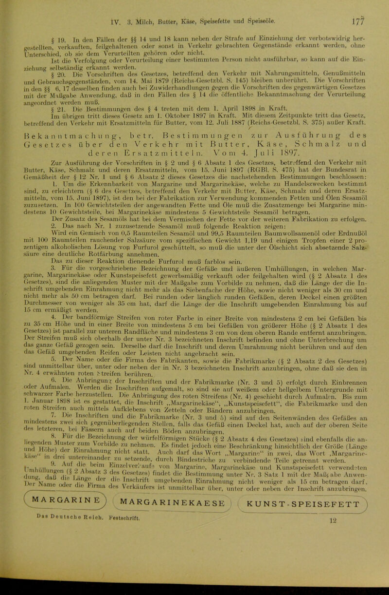 § 19. In den Fällen der §§ 14 und 18 kann neben der Strafe auf Einziehung der verbotswidrig her- gestellten! verkauften, feilgehaltenen oder sonst in Verkehr gebrachten Gegenstände erkannt werden, ohne Unterschied, ob sie dem Verurteilten gehören oder nicht. Ist die Verfolgung oder Verurteilung einer bestimmten Person nicht ausführbar, so kann auf die Ein- ziehung selbständig erkannt werden. § 20. Die Vorschriften des Gesetzes, betreffend den Verkehr mit Nahrungsmitteln, Genußmitteln und Gebrauchsgegenständen, vom 14. Mai 1879 (Reiehs-Gesetzbl. S. 145) bleiben unberührt. Die Vorschriften in den §§ ti, 17 desselben finden auch bei Zuwiderhandlungen gegen die Vorschriften des gegenwärtigen Gesetzes mit der Maßgabe Anwendung, daß in den Fällen des § 14 die öffentliche Bekanntmachung der Verurteilung angeordnet werden muß. § 21. Die Bestimmungen des § 4 treten mit dem 1. April 1898 in Kraft. Im übrigen tritt dieses Gesetz am 1. Oktober 1897 in Kraft. Mit diesem Zeitpunkte tritt das Gesetz, betreffend den Verkehr mit Ersatzmitteln für Butter, vom 12. Juli 1887 (Reiehs-Gesetzbl. S. 375) außer Kraft. r II e k a n n tmachung, b e t r. H e s t i m m u n g- e n z u r A u s f ü h r u n g des Gesetzes über den Verkehr mit Butter. Käse, Schmalz und deren Ersatz m i t t e 1 n. V o m 4. Juli 1897. Zur Ausführung der Vorschriften in § 2 und § 6 Absatz 1 des Gesetzes, betreffend den Verkehr mit Butter, Käse, Schmalz und deren Ersatzmitteln, vom 15. Juni 1897 (RGBl. S. 475) hat der Bundesrat in Gemäßheit der § 12 Nr. 1 und § 6 Absatz 2 dieses Gesetzes die nachstehenden Bestimmungen beschlossen: 1. Um die Erkennbarkeit von Margarine und Margarinekäse, welche zu Handelszwecken bestimmt sind, zu erleichtern (§ 6 des Gesetzes, betreffend den Verkehr mit Butter, Käse, Schmalz und deren Ersatz- mitteln, vom 15. Juni 1897), ist den bei der Fabrikation zur Verwendung kommenden Fetten und ölen Sesamöl zuzusetzen. In 100 Gewichtsteilen der angewandten Fette und öle muß die Zusatzmenge bei Margarine min- destens 10 Gewichtsteile, bei Margarinekäse mindestens 5 Gewichtsteile Sesamöl betragen. Der Zusatz des Sesamöls hat bei dem Vermischen der Fette vor der weiteren Fabrikation zu erfolgen. 2. Das nach Nr. 1 zuzusetzende Sesamöl muß folgende Reaktion zeigen: Wird ein Gemisch von 0,5 Raumteilen Sesamöl und 99,5 Raumteilen Baumwollsamenöl oder Erdnußöl mit 100 Raumteilen rauchender Salzsäure vom spezifischen Gewicht 1,19 und einigen Tropfen einer 2 pro- zentigen alkoholischen Lösung vop Furfurol geschüttelt, so muß die unter der ölschicht sich absetzende Salz- säure eine deutliche Rotfärbung annehmen. Das zu dieser Reaktion dienende Furfurol muß farblos sein. 3. Für die vorgeschriebene Bezeichnung der Gefäße und äußeren Umhüllungen, in welchen Mar- garine, Margarinekäse oder Kunstspeisefett gewerbsmäßig verkauft oder feilgehalten wird (§ 2 Absatz 1 des Gesetzes), sind die anliegenden Muster mit der Maßgabe zum Vorbilde zu nehmen, daß die Länge der die In- schrift umgebenden Einrahmung nicht mehr als das Siebenfache der Höhe, sowie nicht weniger als 30 cm und nicht mehr als 50 cm betragen darf. Bei runden oder länglich runden Gefäßen, deren Deckel einen größten Durchmesser von weniger als 35 cm hat, darf die Länge der die Inschrift umgebenden Einrahmung bis auf 15 cm ermäßigt werden. 4. Der bandförmige Streifen von roter Farbe in einer Breite von mindestens 2 cm bei Gefäßen bis zu 35 cm Höhe und in einer Breite von mindestens 5 cm bei Gefäßen von größerer Höhe (§ 2 Absatz 1 des Gesetzes) ist parallel zur unteren Randfläche und mindestens 3 cm von dem oberen Rande entfernt anzubringen. Der Streifen muß sich oberhalb der unter Nr. 3 bezeichneten Inschrift befinden und ohne Unterbrechung um das ganze Gefäß gezogen sein. Derselbe darf die Inschrift und deren Umrahmung nicht berühren und auf den das Gefäß umgebenden Reifen oder Leisten nicht angebracht sein. 5. Der Name oder die Firma des Fabrikanten, sowie die Fabrikmarke (§ 2 Absatz 2 des Gesetzes) sind unmittelbar über, unter oder neben der in Nr. 3 bezeichneten Inschrift anzubringen, ohne daß sie den in Nr. 4 erwähnten roten Streifen berühren. i \ i'4brin®un5 c^'r Inschriften und der Fabrikmarke (Nr. 3 und 5) erfolgt durch Einbrennen oc er Aulmalen. Werden die Inschriften aufgemalt, so sind sie auf weißem oder hellgelbem Untergründe mit schwarzer Sarbe herzustellen. Die Anbringung des roten Streifens (Nr. 4) geschieht durch Aufmalen. Bis zum ', a'!f * es gestattet, die Inschrift „Margarinekäse“, „Kunstspeisefett“, die Fabrikmarke und den roten Streifen auch mittels Aufklebens von Zetteln oder Bändern anzubringen. . , , >l('. Inschriften und die Fabrikmarke (Nr. 3 und 5) sind auf den Seitenwänden des Gefäßes an rinnt es ens zwei sich gegenüberliegenden Stellen, falls das Gefäß einen Deckel hat, auch auf der oberen Seite des letzteren bei Fässern auch auf beiden Böden anzubringen. i; , \. 'c*'e Bezeichnung der würfelförmigen Stücke (§ 2 Absatz 4 des Gesetzes) sind ebenfalls die an- liegenden Muster zum Vorbilde zt ’ - mg unter JNr. 3 Satz 1 mit der Maßji Iw Norrm , ,i %. — - “*o Inschrift umgebenden Einrahmung nicht weniger als 15 cm betragen darf. Der Name oder die Firma des Verkäufers ist, unmittelbar ' >ange MARGARINE über, unter oder neben der Inschrift anzubringen. MARGARINEKAESE KUNST-SPEISEFETT Das Deutsche Reich. Festschrift. 12