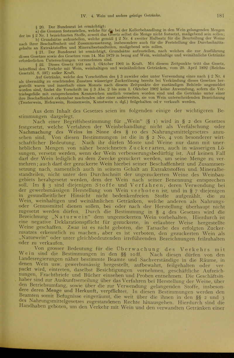 § 20. Der Bundesrat ist ermächtigt: a) die Grenzen festzustellon, welche für che bei der Kellerbehandlung in den Wein gelangenden Mengen der im $ 2 Nr. 1 bezeichnten Stoffe, soweit das Gesetz selbst die Menge nicht festsetzt, maßgebend sein sollen; b) Grundsätze aufzustellen, welche gemäß § 2 Nr. 4 zweiter Halbsatz für die Beurteilung der Weine nach ihrer Beschaffenheit und Zusammensetzung, insbesondere auch für die Feststellung des Durchschnitts- gehalts an Extraktstoffen und Mineralfeestandteilen, maßgebend sein sollen. § 21. Der Bundesrat ist ermächtigt, Grundsätze aufzustellen, nach welchen die zur Ausführung dieses Gesetzes sowie des Gesetzes vom 14. Mai 1879 in bezug auf Wein, weinhaltige und weinähnliche Getränke erforderlichen Untersuchungen vorzunehmen sind. § 22. Dieses Gesetz tritt am 1. Oktober 1901 in Kraft. Mit diesem Zeitpunkte tritt das Gesetz, betreffend den Verkehr mit Wein, weinhaltigen und weinähnlichen Getränken, vom 20. April 1892 (Reiehs- Gesetzbl. S. 597) außer Kraft. Auf Getränke, welche den Vorschriften des § 3 zuwider oder unter Verwendung eines nach § 2 Nr. 4 als übermäßig zu erachtenden Zusatzes wässeriger Zuckcrlösung bereits bei Verkündung dieses Gesetzes her- gestellt waren und innerhalb eines Monats nach diesem Zeitpunkte der zuständigen Behörde angemeldet worden sind, findet die Vorschrift im § 3 Abs. 2 bis zum 1. Oktober 1902 keine Anwendung, sofern die Ver- triebsgefäße mit entsprechenden Kennzeichen amtlich versehen worden sind und die Getränke unter einer ihre Beschaffenheit erkennbar machenden oder einer anderweiten, sie von Wein unterscheidenden Bezeichnung (Tresterwein, Hefenwein, Rosinenwein, Kunstwein o. dgl.) feilgehalten od?r verkauft werden. Aus dem Inhalt des Gesetzes seien im folgenden einige der wichtigeren Be- stimmungen dargelegt. Nach einer Begriffsbestimmung für „Wein“ (§ i) wird in § 2 des Gesetzes festgesetzt, welche Verfahren der Weinbehandlung nicht als Verfälschung oder Nachmachung des Weins im Sinne des § io des Nahrungsmittelgesetzes anzu- sehen sind. Von diesen Bestimmungen ist die in § 2 No. 4 von besonderer wirt- schaftlicher Bedeutung. Nach ihr dürfen Moste und Weine nur dann mit uner- heblichen Mengen von näher bezeichneten Zuck er arten, auch in wässerigen Lö- sungen, versetzt werden, wenn der Wein verbesserungsbedürftig ist. Auf keinen Fall darf der Wein lediglich zu dem Zwecke gezuckert werden, um seine Menge zu ver- mehren ; auch darf der gezuckerte Wein hierbei seiner Beschaffenheit und Zusammen- setzung nach, namentlich auch in seinem Gehalt an Extraktstoffen und Mineralbe- standteilen, nicht unter den Durchschnitt der ungezuckerten Weine des Weinbau- gebiets herabgesetzt werden, dem der Wein nach seiner Benennung entsprechen soll. Im § 3 sind diejenigen Stoffe und Verfahren, deren Verwendung bei der gewerbsmässigen Herstellung von Wein verboten ist, und in § 7'diejenigen in gesundheitlicher Hinsicht nicht bedenkenfreien Stoffe aufgezählt, die zu Wein, weinhaltigen und weinähnlichen Getränken, welche anderen als Nahrungs- oder Genussmittel dienen sollen, bei oder nach der Herstellung überhaupt nicht zugesetzt werden dürfen. Durch die Bestimmung in § 4 des Gesetzes wird die Bezeichnung „Naturwein“ dem ungezuckerten Wein Vorbehalten. Hierdurch ist eine negative Deklarationspflicht für gezuckerte, in erlaubter Weise hergestellte Weine geschaffen. Zwar ist es nicht geboten, die Tatsache des erfolgten Zucker- zusatzes erkenntlich zu machen, aber es ist verboten, den gezuckerten Wein als „Naturwein“ oder unter gleichbedeutenden irreführenden Bezeichnungen feilzuhalten oder zu verkaufen. Von grosser Bedeutung für die Überwachung des Verkehrs mit Wein sind die Bestimmungen in den §§ 10ff. Nach diesen dürfen von den Landesregierungen näher bestimmte Beamte und Sachverständige in die Räume, in denen Wein usw. gewerbsmässig hergestellt, aufbewahrt, feilgehalten oder ver- packt wird, eintreten, daselbst Besichtigungen vornehmen, geschäftliche Aufzeich- nungen, 1'rachtbriefe und Bücher einsehen und Proben entnehmen. Die Geschäftsin- . aber sind zur Auskunftserteilung über das Verfahren bei Herstellung der Weine, über ( cn Betriebsumfang, sowie über die zur Verwendung gelangenden Stoffe, insbeson- dere deren Menge und Herkunft, verpflichtet. In diesen Bestimmungen werden den beamten somit Befugnisse eingeräumt, die weit über die ihnen in den §§ 2 und 3 M-S , ahrunSsmütelgesetzes zugestandenen Rechte hinausgehen. Hierdurch sind die anc üben geboten, um den Verkehr mit Wein und den verwandten Getränken einer