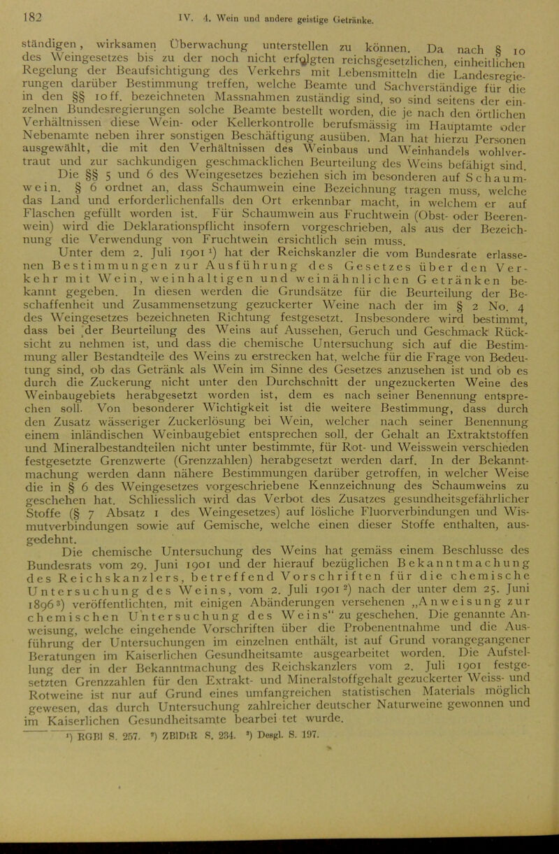 ständigen, wirksamen Überwachung unterstellen zu können. Da nach 8 IO des Weingesetzes bis zu der noch nicht erfolgten reichsgesetzlichen einheitlichen Regelung der Beaufsichtigung des Verkehrs mit Lebensmitteln die Landesregie- rungen darüber Bestimmung treffen, welche Beamte und Sachverständige für die in den §§ ioff. bezeichneten Massnahmen zuständig sind, so sind seitens der ein- zelnen Bundesregierungen solche Beamte bestellt worden, die je nach den örtlichen Verhältnissen diese Wein- oder Kellerkontrolle berufsmässig im Hauptamte oder Nebenamte neben ihrer sonstigen Beschäftigung ausüben. Man hat hierzu Personen ausgewählt, die mit den Verhältnissen des Weinbaus und Weinhandels wohlver- traut und zur sachkundigen geschmacklichen Beurteilung des Weins befähigt sind Die §§ 5 und 6 des Weingesetzes beziehen sich im besonderen auf Schaum- wein. § 6 ordnet an, dass Schaumwein eine Bezeichnung tragen muss, welche das Land und erforderlichenfalls den Ort erkennbar macht, in welchem, er auf Flaschen gefüllt worden ist. Für Schaumwein aus Fruchtwein (Obst- oder Beeren- wein) wird die Deklarationspflicht insofern vorgeschrieben, als aus der Bezeich- nung die Verwendung von Fruchtwein ersichtlich sein muss. Unter dem 2. Juli 1901 *) hat der Reichskanzler die vom Bundesrate erlasse- nen Bestimmungen zur Ausführung des Gesetzes über den Ver- kehr mit Wein, weinhaltigen und weinähnlichen Getränken be- kannt gegeben. In diesen werden die Grundsätze für die Beurteilung der Be- schaffenheit und Zusammensetzung gezuckerter Weine nach der im § 2 No. 4 des Weingesetzes bezeichneten Richtung festgesetzt. Insbesondere wird bestimmt, dass bei Mer Beurteilung des Weins auf Aussehen, Geruch und Geschmack Rück- sicht zu nehmen ist, und dass die chemische Untersuchung sich auf die Bestim- mung aller Bestandteile des Weins zu erstrecken hat, welche für die Frage von Bedeu- tung sind, ob das Getränk als Wein im Sinne des Gesetzes anzusehen ist und ob es durch die Zuckerung nicht unter den Durchschnitt der ungezuckerten Weine des Weinbaugebiets herabgesetzt worden ist, dem es nach seiner Benennung entspre- chen soll. Von besonderer Wichtigkeit ist die weitere Bestimmung, dass durch den Zusatz wässeriger Zuckerlösung bei Wein, welcher nach seiner Benennung einem inländischen Weinbaugebiet entsprechen soll, der Gehalt an Extraktstoffen und Mineralbestandteilen nicht unter bestimmte, für Rot- und Weisswein verschieden festgesetzte Grenzwerte (Grenzzahlen) herabgesetzt werden darf. In der Bekannt- machung werden dann nähere Bestimmungen darüber getroffen, in welcher Weise die in § 6 des Weingesetzes vorgeschriebene Kennzeichnung des Schaumweins zu geschehen hat. Schliesslich wird das Verbot des Zusatzes gesundheitsgefährlicher Stoffe (§ 7 Absatz 1 des Weingesetzes) auf lösliche Fluorverbindungen und Wis- mutverbindungen sowie auf Gemische, welche einen dieser Stoffe enthalten, aus- gedehnt. Die chemische Untersuchung des Weins hat gemäss einem Beschlüsse des Bundesrats vom 29. Juni 1901 und der hierauf bezüglichen Bekanntmachung des Reichskanzlers, betreffend Vorschriften für die chemische Untersuchung des Weins, vom 2. Juli 19012) nach der unter dem 25. Juni 18963) veröffentlichten, mit einigen Abänderungen versehenen „Anweisung zur chemischen Untersuchung des Weins“ zu geschehen. Die genannte An- weisung, welche eingehende Vorschriften über die Probenentnahme und die Aus- führung der Untersuchungen im einzelnen enthält, ist auf Grund vorangegangener Beratungen im Kaiserlichen Gesundheitsamte ausgearbeitet worden. Die Aufstel- lung der in der Bekanntmachung des Reichskanzlers vom 2. Juli 1901 festge- setzten Grenzzahlen für den Extrakt- und Mineralstoffgehalt gezuckerter Weiss- und Rotweine ist nur auf Grund eines umfangreichen statistischen Materials möglich gewesen, das durch Untersuchung zahlreicher deutscher Naturweine gewonnen und im Kaiserlichen Gesundheitsamte bearbei tet wurde. «) RGI’,1 S. 257. *) ZBlDtR S. 234. 3) Desgl. S. 197.