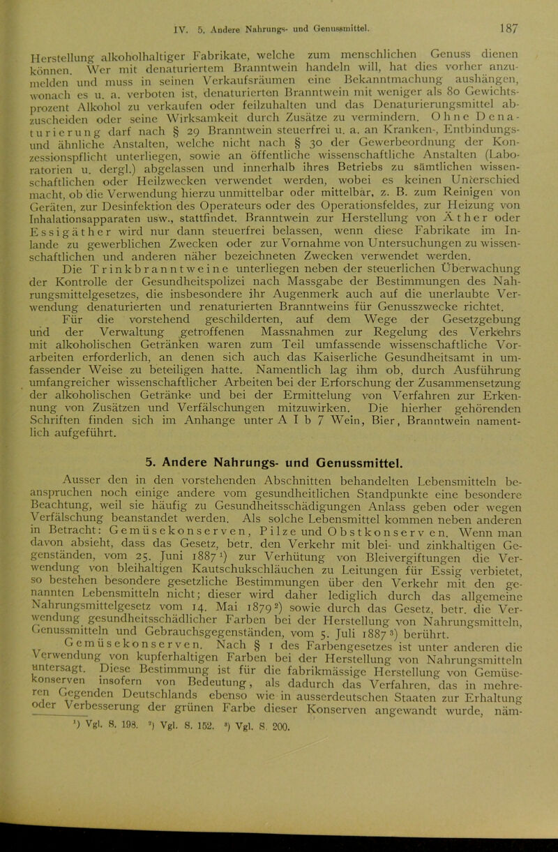 Herstellung alkoholhaltiger Fabrikate, welche zum menschlichen Genuss dienen können. Wer mit denaturiertem Branntwein handeln will, hat dies vorher anzu- melden und muss in seinen Verkaufsräumen eine Bekanntmachung aushängen, wonach es u. a. verboten ist, denaturierten Branntwein mit weniger als 80 Gewichts- prozent Alkohol zu verkaufen oder feilzuhalten und das Denaturierungsmittel ab- zuscheiden oder seine Wirksamkeit durch Zusätze zu vermindern. Ohne Dena- turierung darf nach § 29 Branntwein steuerfrei u. a. an Kranken-, Entbindungs- und ähnliche Anstalten, welche nicht nach § 30 der Gewerbeordnung der Kon- zessionspflicht unterliegen, sowie an öffentliche wissenschaftliche Anstalten (Labo- ratorien u. dergl.) abgclassen und innerhalb ihres Betriebs zu sämtlichen wissen- schaftlichen oder Heilzwecken verwendet werden, wobei es keinen Unterschied macht, ob die Verwendung hierzu unmittelbar oder mittelbar, z. B. zum Reinigen von Geräten, zur Desinfektion des Operateurs oder des Operationsfeldes, zur Heizung von Inhalationsapparaten usw., stattfindet. Branntwein zur Herstellung von Äther oder Essigäther wird nur dann steuerfrei belassen, wenn diese Fabrikate im In- lande zu gewerblichen Zwecken oder zur Vornahme von Untersuchungen zu wissen- schaftlichen und anderen näher bezeichneten Zwecken verwendet werden. Die Trinkbranntweine unterliegen neben der steuerlichen Überwachung der Kontrolle der Gesundheitspolizei nach Massgabe der Bestimmungen des Nah- rungsmittelgesetzes, die insbesondere ihr Augenmerk auch auf die unerlaubte Ver- wendung denaturierten und renaturierten Branntweins für Genusszwecke richtet. Für die vorstehend geschilderten, auf dem Wege der Gesetzgebung und der Verwaltung getroffenen Massnahmen zur Regelung des Verkehrs mit alkoholischen Getränken waren zum Teil umfassende wissenschaftliche Vor- arbeiten erforderlich, an denen sich auch das Kaiserliche Gesundheitsamt in um- fassender Weise zu beteiligen hatte. Namentlich lag ihm ob, durch Ausführung umfangreicher wissenschaftlicher Arbeiten bei der Erforschung der Zusammensetzung der alkoholischen Getränke und bei der Ermittelung von Verfahren zur Erken- nung von Zusätzen und Verfälschungen mitzuwirken. Die hierher gehörenden Schriften finden sich im Anhänge unter A I b 7 Wein, Bier, Branntwein nament- lich aufgeführt. 5. Andere Nahrungs- und Genussmittel. Ausser den in den vorstehenden Abschnitten behandelten Lebensmitteln be- anspruchen noch einige andere vom gesundheitlichen Standpunkte eine besondere Beachtung, weil sie häufig zu Gesundheitsschädigungen Anlass geben oder wegen Verfälschung beanstandet werden. Als solche Lebensmittel kommen neben anderen in Betracht: Gemüsekonserven, Pilze und Obstkonserv en. Wenn man davon absieht, dass das Gesetz, betr. den Verkehr mit blei- und zinkhaltigen Ge- genständen, vom 25. Juni 1887 *) zur Verhütung von Bleivergiftungen die Ver- wendung von bleihaltigen Kautschukschläuchen zu Leitungen für Essig verbietet, so bestehen besondere gesetzliche Bestimmungen über den Verkehr mit den ge- nannten Lebensmitteln nicht; dieser wird daher lediglich durch das allgemeine Nahrungsmittelgesetz vom 14. Mai 18792) sowie durch das Gesetz, betr. die Ver- wendung gesundheitsschädlicher Farben bei der Herstellung von Nahrungsmitteln, Genussmitteln und Gebrauchsgegenständen, vom 5. Juli 1887 3) berührt. Gemüsekonserven. Nach § 1 des Farbengesetzes ist unter anderen die Verwendung von kupferhaltigen Farben bei der Herstellung von Nahrungsmitteln untersagt. Diese Bestimmung ist für die fabrikmässige Herstellung von'Gemüse- onserven insofern von Bedeutung, als dadurch das Verfahren, das in mehre- ren Gegenden Deutschlands ebenso wie in ausserdeutschen Staaten zur Erhaltung 0 cr erbesserung der grünen Farbe dieser Konserven angewandt wurde, näm- *) Vgl. S. 193. 3) Vgl. S. 152. ”) Vgl. S. 200.