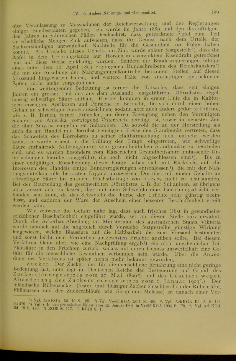 obst Veranlassung zu Massnahmen der Reichsverwaltung und der Regierungen einiger Bundesstaaten gegeben. So wurde im Jahre 1889 und den darauffolgen- den0 Jahren in zahlreichen Fällen beobachtet, dass getrocknete Apfel zum Teil so erhebliche Mengen Zink aufwiesen, dass ihr Genuss nach dem Urteile der Sachverständigen unzweifelhaft Nachteile für die Gesundheit zur Folge haben konnte Als Ursache dieses Gehalts an Zink wuide spatei festgestcllt ), dass die Äpfel in dem Ursprungslande auf Horden aus verzinktem Eisendraht getrocknet und auf diese Weise zinkhaltig wurden. Seitdem die Bundesregierungen infolge eines unter dem 16. April 1894 ergangenen Rundschreibens des Reichskanzlers2) die mit der Ausübung der Nahrungsmittelkontrolle betrauten Stellen auf diesen Missstand hingewiesen haben, sind weitere F älle von zinkhaltigen getrockneten Äpfeln nicht mehr vorgekommen. Von weittragender Bedeutung ist ferner die Tatsache, dass seit einigen Jahren ein grosser Teil des aus dem Auslande eingeführten Dörrobstes regel- mässig schweflige Säure enthält. Hierbei kommen in erster Linie die in Kalifor- nien erzeugten Aprikosen und Pfirsiche in Betracht, die sich durch einen hohen Gehalt an schwefliger Säure auszeichnen, sodann aber auch andere gedörrte Früchte, wie z. B. Birnen, ferner Prünellen, an deren Erzeugung neben den Vereinigten Staaten von Amerika vorwiegend Österreich beteiligt ist, sowie in neuester Zeit die über Smyrna eingeführten Sultaninen. Da sowohl die an der Herstellung als auch die am Handel mit Dörrobst beteiligten Kreise den Standpunkt vertreten, dass das Schwefeln des Dörrobstes zu seiner Haltbarmachung nicht entbehrt werden kann, so wurde erneut in die Prüfung der Frage eingetreten, wie schweflige Säure enthaltende Nahrungsmittel vom gesundheitlichen Standpunkte zu beurteilen sind, und es wurden besonders vom Kaiserlichen Gesundheitsamte umfassende Un- tersuchungen hierüber ausgeführt, die noch nicht abgeschlossen sind3). Bis zu einer endgültigen Entscheidung dieser Frage haben sich mit Rücksicht auf die Interessen des Handels einige Bundesregierungen entschlossen4), die mit der Nah- rungsmittelkontrolle betrauten Organe anzuweisen, Dörrobst mit einem Gehalte an schwefliger Säure bis zu .dem Höchstbetrage von 0,125 <y0 nicht zu beanstanden. Bei der Beurteilung des geschwefelten Dörrobstes, z. B. der Sultaninen, ist übrigens nicht ausser acht zu lassen, dass mit dem Schwefeln eine Täuschungsabsicht ver- bunden sein kann, da das Schwefeln die Farbe der Früchte sehr günstig 'beein- flusst, und dadurch der Ware der Anschein einer besseren Beschaffenheit erteilt werden kann. Wie zeitweise die Gefahr nahe lag, dass auch frisches Obst in gesundheits- schädlicher Beschaffenheit eingeführt würde, sei an dieser Stelle kurz erwähnt. Durch die Ackerbau-Abteilung im Ministerium des australischen Staats Viktoria wurde nämlich auf die angeblich durch Versuche festgestellte günstige Wirkung hingewiesen, welche Blausäure auf die Haltbarkeit der zum Versand bestimmten und sonst leicht dem Verderben ausgesetzten Früchte ausüben sollte. Bei diesem Verfahren bleibt aber, wie eine Nachprüfung ergab5) ein nicht unerheblicher Teil Blausäure in den F rüchten zurück, sodass mit deren Genuss unzweifelhaft eine Ge- fahr für die menschliche Gesundheit verbunden sein würde. Über die Anwen- dung des Verfahrens ist später nichts mehr bekannt geworden. ; Zucker. Der Zucker, der für die menschliche Ernährung eine nicht geringe Bedeutung hat, unterliegt im Deutschen Reiche der Besteuerung auf Grund des Zuckersteuergesetzes vom 27. Mai 1896li) und des Gesetzes wegen Abänderung des Zuckersteuergesetzes vom 6. J a n u a r 1905 7.) Der inländische Rübenzucker (fester und flüssiger Zucker einschliesslich der Rübensäfte, üllmassen und der Zuckerabläufe wie Sirup und Melasse) ist danach einer Ver- 9 Vgl. bis 37<i ’) Vgl •Bd. 18 S. 490. ArbKGA INI. 15 S. 185. 5) Vgl Verölt KG A 1894 K. 490. , Vgl. Arb KG A z B den preußischen Erlass vom 12. Januar 1904 in Verölt KG A 1904 S. 179 6) ) RGBl 8. 117. ») RGBl 8. 1. Bd 21 8. 141 Vgl. ArbKGA