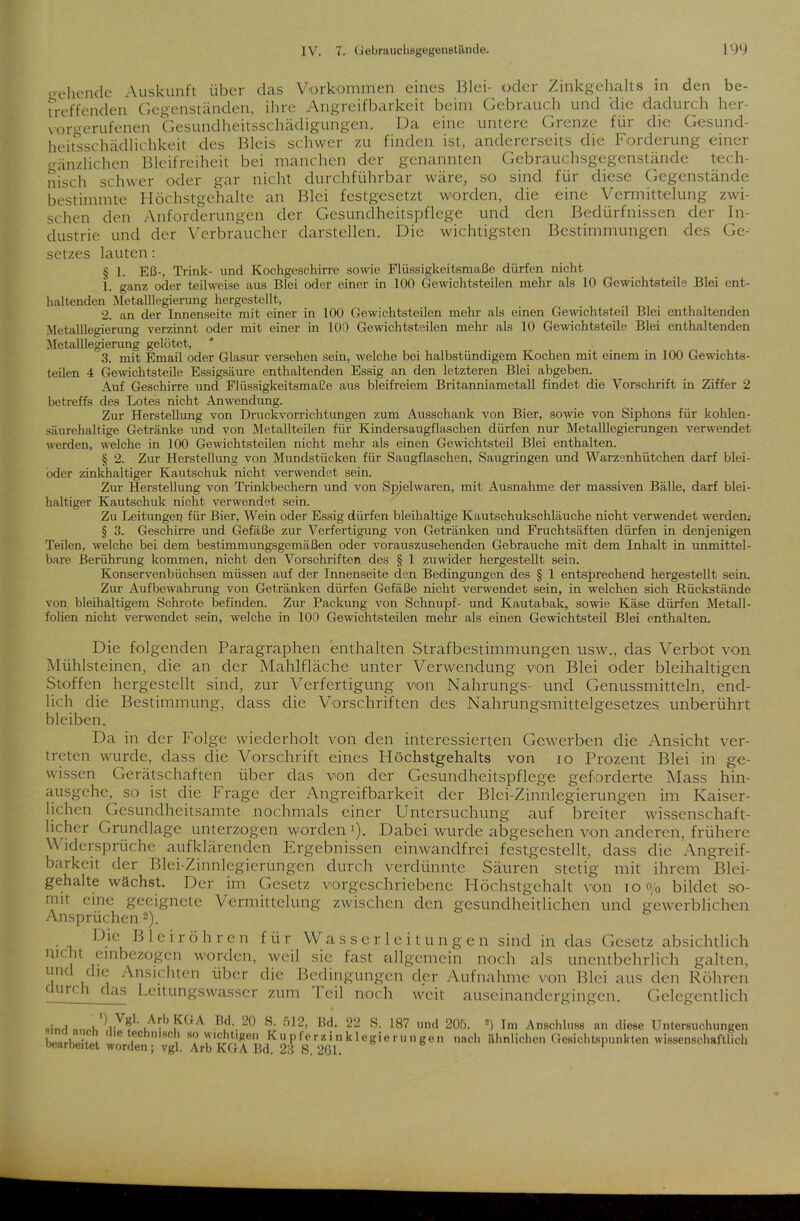 gehende Auskunft über das Vorkommen eines Blei- oder Zinkgehalts in den be- treffenden Gegenständen, ihre Angreifbarkeit beim Gebrauch und die dadurch her- voriTerufenen Gesundheitsschädigungen. Da eine untere Grenze für die Gesund- heitsschädlichkeit des Bleis schwer zu finden ist, andererseits die Forderung einer gänzlichen Bleifreiheit bei manchen der genannten Gebrauchsgegenstände tech- nisch schwer oder gar nicht durchführbar wäre, so sind für diese Gegenstände bestimmte Höchstgehalte an Blei festgesetzt worden, die eine Vermittelung zwi- schen den Anforderungen der Gesundheitspflege und den Bedürfnissen der In- dustrie und der Verbraucher darstellen. Die wichtigsten Bestimmungen des Ge- setzes lauten: § 1. Eß-, Trink- und Kochgeschirre sowie Flüssigkeitsmaße dürfen nicht 1. ganz oder teilweise aus Blei oder einer in 100 Gewichtsteilen mehr als 10 Gewichtsteile Blei ent- haltenden Metalllegierung hergestellt, 2. an der Innenseite mit einer in 100 Gewichtsteilen mehr als einen Gewichtsteil Blei enthaltenden Metalllegierung verzinnt oder mit einer in 100 Gewichtsteilen mehr als 10 Gewichtsteile Blei enthaltenden Metalllegierung gelötet, 3. mit Email oder Glasur versehen sein, welche bei halbstündigem Kochen mit einem in 100 Gewichts- teilen 4 Gewichtsteile Essigsäure enthaltenden Essig an den letzteren Blei abgeben. Auf Geschirre und FlüssigkeitsmaEe aus bleifreiem Britanniametall findet die Vorschrift in Ziffer 2 betreffs des Lotes nicht Anwendung. Zur Herstellung von Druckvorrichtungen zum Ausschank von Bier, sowie von Siphons für kohlen- säurehaltige Getränke und von Metallteilen für Kindersaugflaschen dürfen nur Metalllegierungen verwendet werden, welche in 100 Gewichtsteilen nicht mehr als einen Gewichtsteil Blei enthalten. § 2. Zur Herstellung von Mundstücken für Saugflaschen, Saugringen und Warzenhütchen darf blei- oder zinkhaltiger Kautschuk nicht verwendet sein. Zur Herstellung von Trinkbechern und von Spielwaren, mit Ausnahme der massiven Bälle, darf blei- haltiger Kautschuk nicht verwendet sein. Zu Leitungen für Bier, Wein oder Essig dürfen bleihaltige Kautschukschläuche nicht verwendet werden.- § 3. Geschirre und Gefäße zur Verfertigung von Getränken und Fruchtsäften dürfen in denjenigen Teilen, welche bei dem bestimmungsgemäßen oder vorauszusehenden Gebrauche mit dem Inhalt in unmittel- bare Berührung kommen, nicht den Vorschriften des § 1 zuwider hergestellt sein. Konservenbüchsen müssen auf der Innenseite den Bedingungen des § 1 entsprechend hergestellt sein. Zur Aufbewahrung von Getränken dürfen Gefäße nicht verwendet sein, in welchen sich Rückstände von bleihaltigem Schrote befinden. Zur Packung von Schnupf- und Kautabak, sowie Käse dürfen Metall- folien nicht verwendet sein, welche in 100 Gewichtsteilen mehr als einen Gewichtsteil Blei enthalten. Die folgenden Paragraphen enthalten Strafbestimmungen usw., das Verbot von Mühlsteinen, die an der Mahlfläche unter Verwendung von Blei oder bleihaltigen Stoffen hergestellt sind, zur Verfertigung von Nahrungs- und Genussmitteln, end- lich die Bestimmung, dass die Vorschriften des Nahrungsmittelgesetzes unberührt bleiben. Da in der Folge wiederholt von den interessierten Gewerben die Ansicht ver- treten wurde, dass die Vorschrift eines Höchstgehalts von io Prozent Blei in ge- wissen Gerätschaften über das von der Gesundheitspflege geforderte Mass hin- ausgehe, so ist die Frage der Angreifbarkeit der Blei-Zinnlegierungen im Kaiser- lichen Gesundheitsamte nochmals einer Untersuchung auf breiter wissenschaft- licher Grundlage unterzogen worden1). Dabei wurde abgesehen von anderen, frühere V idcrsprüchc aufklärenden Ergebnissen einwandfrei festgestellt, dass die Angreif- barkeit der Blei-Zinnlegierungen durch verdünnte Säuren stetig mit ihrem Blei- gehalte wächst. Der im Gesetz vorgeschriebene Höchstgehalt von io o/0 bildet so- mit eine geeignete Vermittelung zwischen den gesundheitlichen und gewerblichen Ansprüchen2). Bleiröhren für Wasserleitungen sind in das Gesetz absichtlich H1( it einbezogen worden, weil sie fast allgemein noch als unentbehrlich galten, und die Ansichten über die Bedingungen der Aufnahme von Blei aus den Röhren c urc. i das Leitungswasser zum I eil noch weit auseinandergingen. Gelegentlich «iml »n»l, ^ 2“ s. 187 und 20ö. 2) Im Anschluss an diese Untersuchungen bearbeitet ''C fC nlSR 1 8? K“P ferzi11 k 1 egierungen nach ähnlichen Gesichtspunkten wissenschaftlich Gearbeitet worden; vgl. Arb KGA Bd. 23 S. 261.