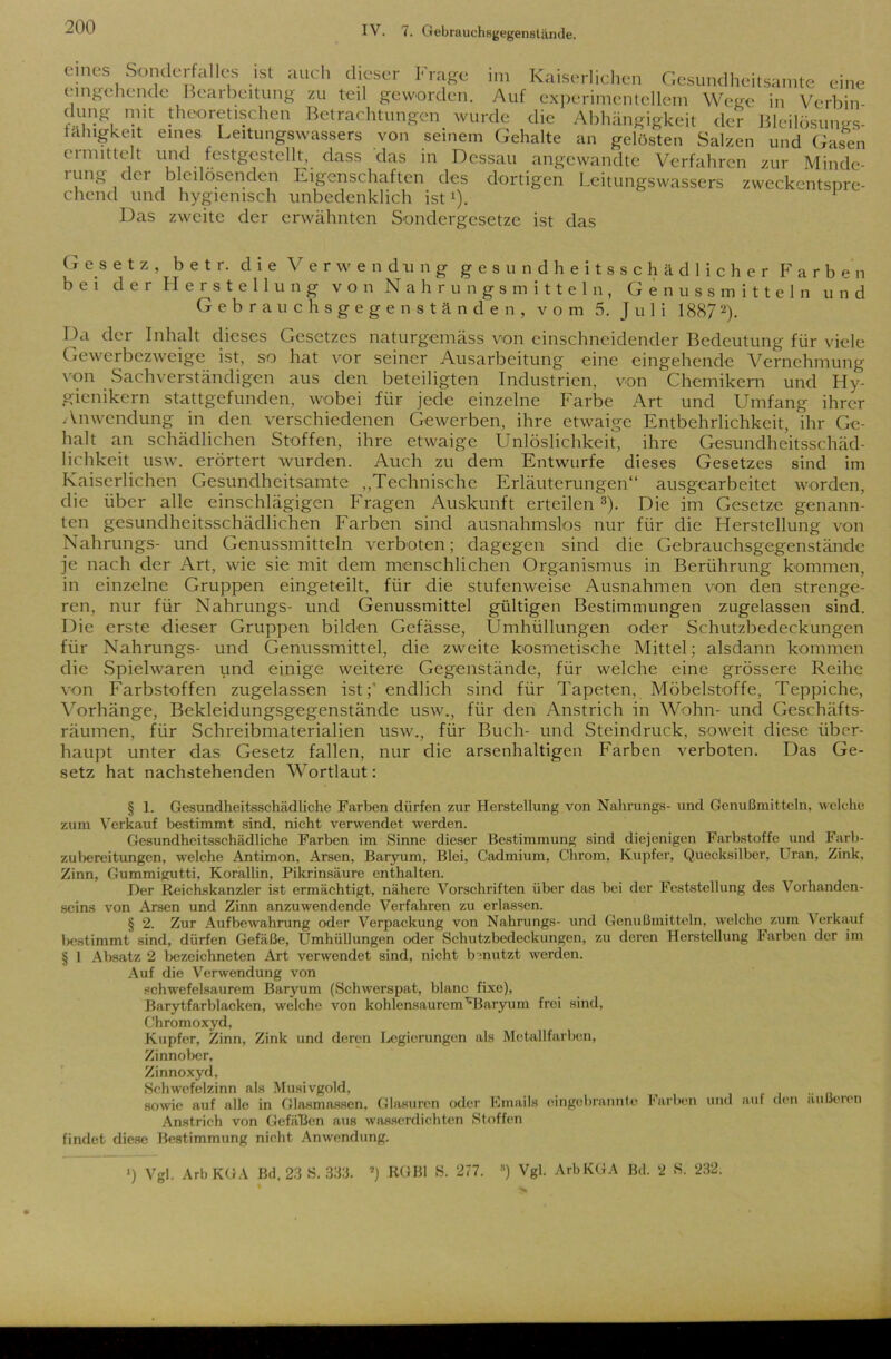 eines Sonderfalles ist auch dieser Frage im Kaiserlichen Gesundheitsamte eine eingehende Bcaibeitung zu teil geworden. Auf experimentellem Wege in Verbin düng mit theoretischen Betrachtungen wurde die Abhängigkeit der Bleilösunss- iähigkeit eines Leitungswassers von seinem Gehalte an gelösten Salzen und Gasen ermittelt und festgestellt, dass das in Dessau angewandte Verfahren zur Minde- ning dci bleilösenden Eigenschaften des dortigen Leitungswassers zweckentspre- chend und hygienisch unbedenklich ist*). Das zweite der erwähnten Sondergesetze ist das Gesetz, b e t r. die Verwendung gesundheitsschädlicher Färb e n bei der Herstellung von Nahrungsmitteln, Genussmitteln und Gebrauchsgegenständen, vom 5. Juli 18872). Da der Inhalt dieses Gesetzes naturgemäss von einschneidender Bedeutung für viele Gewerbezweige ist, so hat vor seiner Ausarbeitung eine eingehende Vernehmung von Sachverständigen aus den beteiligten Industrien, von Chemikern und Hy- gienikern stattgefunden, wobei für jede einzelne Farbe Art und Umfang ihrer Anwendung in den verschiedenen Gewerben, ihre etwaige Entbehrlichkeit, ihr Ge- halt an schädlichen Stoffen, ihre etwaige Unlöslichkeit, ihre Gesundheitsschäd- lichkeit usw. erörtert wurden. Auch zu dem Entwürfe dieses Gesetzes sind im Kaiserlichen Gesundheitsamte „Technische Erläuterungen“ ausgearbeitet worden, die über alle einschlägigen Fragen Auskunft erteilen 3). Die im Gesetze genann- ten gesundheitsschädlichen Farben sind ausnahmslos nur für die Herstellung von Nahrungs- und Genussmitteln verboten; dagegen sind die Gebrauchsgegenstände je nach der Art, wie sie mit dem menschlichen Organismus in Berührung kommen, in einzelne Gruppen eingeteilt, für die stufenweise Ausnahmen von den strenge- ren, nur für Nahrungs- und Genussmittel gültigen Bestimmungen zugelassen sind. Die erste dieser Gruppen bilden Gefässe, Umhüllungen oder Schutzbedeckungen für Nahrungs- und Genussmittel, die zweite kosmetische Mittel; alsdann kommen die Spielwaren und einige weitere Gegenstände, für welche eine grössere Reihe von Farbstoffen zugelassen ist;' endlich sind für Tapeten, Möbelstoffe, Teppiche, Vorhänge, Bekleidungsgegenstände usw., für den Anstrich in Wohn- und Geschäfts- räumen, für Schreibmaterialien usw., für Buch- und Steindruck, soweit diese über- haupt unter das Gesetz fallen, nur die arsenhaltigen Farben verboten. Das Ge- setz hat nachstehenden Wortlaut: § 1. Gesundheitsschädliche Farben dürfen zur Herstellung von Nahrungs- und Genußmitteln, welche zum Verkauf bestimmt sind, nicht verwendet werden. Gesundheitsschädliche Farben im Sinne dieser Bestimmung sind diejenigen Farbstoffe und Farb- zubereitungen, welche Antimon, Arsen, Baryum, Blei, Cadmium, Chrom, Kupfer, Quecksilber, Uran, Zink, Zinn, Gummigutti, Korallin, Pikrinsäure enthalten. Der Reichskanzler ist ermächtigt, nähere Vorschriften über das bei der Feststellung des Vorhanden- seins von Arsen und Zinn anzuwendende Verfahren zu erlassen. § 2. Zur Aufbewahrung oder Verpackung von Nahrungs- und Genußmitteln, welche zum Verkauf bestimmt sind, dürfen Gefäße, Umhüllungen oder Schutzbedeckungen, zu deren Herstellung Farben der im § 1 Absatz 2 bezeichneten Art verwendet sind, nicht benutzt werden. Auf die Verwendung von schwefelsaurem Baryum (Schwerspat, blanc fixe), Barytfarblacken, welche von kohlensaurem'“Baryum frei sind, Chromoxyd, Kupfer, Zinn, Zink und deren Legierungen als Metallfarben, Zinnober, Zinnoxyd, Schwefelzinn als Musivgold, , sowie auf alle in Glasmassen, Glasuren oder Emails eingebrannte Farben und auf den außeien Anstrich von Gefällen aus wasserdichten Stoffen findet diese Bestimmung nicht Anwendung. ■) Vgl. Arb KÜA Bd. 23 S. 333. 2) RGBl S. 277. ») Vgl. ArbKGA Bd. 2 S. 232.