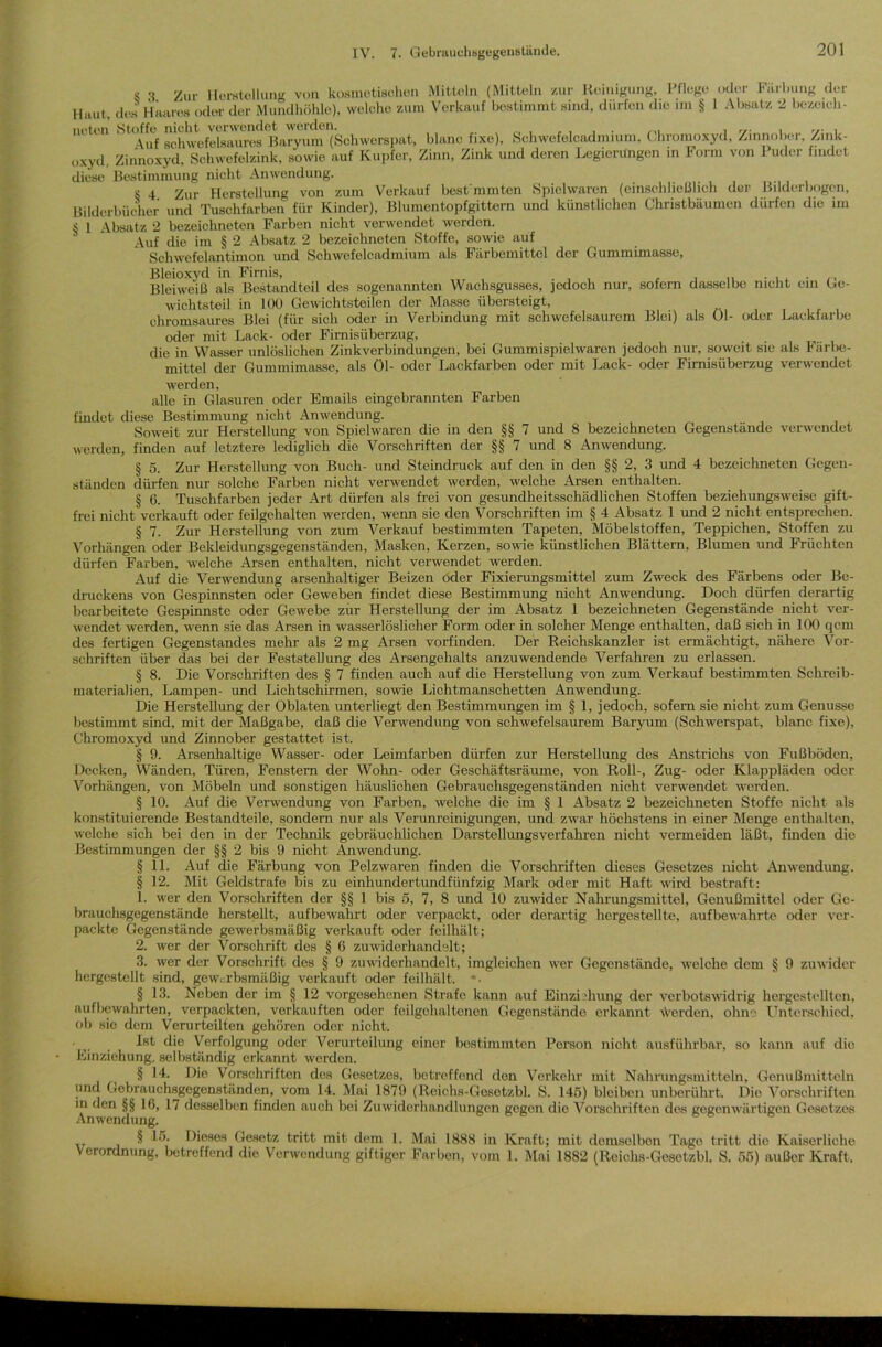 s -I Zur Herstellung von kosmetischen Mitteln (Mitteln zur Reinigung, Pflege oder Färbung der Haut, des Haares oder der Mundhöhle), welche zum Verkauf bestimmt sind, dürfen die nn § 1 Absatz 2 bezeich- neten Stoffe nicht verwendet werden. . _ , , , , . , Auf schwefelsaures Baryum (Schwerspat, blanc fixe), Schwefelcadmium, Chromoxyd, Zinnobci, Zmk- oxyd. Zinnoxyd, Schwefelzink, sowie auf Kupfer, Zinn, Zink und deren Legierungen in Form von 1 uder findet diese Bestimmung nicht Anwendung. S 4 Zur Herstellung von zum Verkauf best'mmten Spielwaren (einschließlich der Bilderbogen, Bilderbücher und Tuschfarben für Kinder), Blumentopfgittern und künstlichen Christbäumen dürfen die im $ 1 Absatz 2 bezeichnten Farben nicht verwendet werden. Auf die im § 2 Absatz 2 bezeichnten Stoffe, sowie auf Schwefelantimon und Schwefelcadmium als Färbemittel der Gummimasse, Bleioxyd in Firnis, . . Bleiweiß als Bestandteil des sogenannten Wachsgusses, jedoch nur, sofern dasselbe nicht ein Ge- wichtsteil in 100 Gewichtsteilen der Masse übersteigt, chromsaures Blei (für sich oder in Verbindung mit schwefelsaurem Blei) als 01- oder Lackfarbe oder mit Lack- oder Firnisüberzug, die in Wasser unlöslichen Zinkverbindungen, bei Gummispielwaren jedoch nur, soweit sie als Färbe- mittel der Gummimasse, als öl- oder Lackfarben oder mit Lack- oder Firnisiiberzug verwendet werden, alle in Glasuren oder Emails eingebrannten Farben findet diese Bestimmung nicht Anwendung. Soweit zur Herstellung von Spiel waren die in den §§ 7 und 8 bezeichne ten Gegenstände verwendet werden, finden auf letztere lediglich die Vorschriften der §§ 7 und 8 Anwendung. § 5. Zur Herstellung von Buch- und Steindruck auf den in den §§ 2, 3 und 4 bezeichneten Gegen- ständen dürfen nur solche Farben nicht verwendet werden, welche Arsen enthalten. § 6. Tuschfarben jeder Art dürfen als frei von gesundheitsschädlichen Stoffen beziehungsweise gift- frei nicht verkauft oder feilgehalten werden, wenn sie den Vorschriften im § 4 Absatz 1 und 2 nicht entsprechen. § 7. Zur Herstellung von zum Verkauf bestimmten Tapeten, Möbelstoffen, Teppichen, Stoffen zu Vorhängen oder Bekleidungsgegenständen, Masken, Kerzen, sowie künstlichen Blättern, Blumen und Früchten dürfen Farben, welche Arsen enthalten, nicht verwendet werden. Auf die Verwendung arsenhaltiger Beizen oder Fixierungsmittel zum Zweck des Färbens oder Be- druckens von Gespinnsten oder Geweben findet diese Bestimmung nicht Anwendung. Doch dürfen derartig bearbeitete Gespinnste oder Gewebe zur Herstellung der im Absatz 1 bezeichneten Gegenstände nicht ver- wendet werden, wenn sie das Arsen in wasserlöslicher Form oder in solcher Menge enthalten, daß sich in 100 qcm des fertigen Gegenstandes mehr als 2 mg Arsen vorfinden. Der Reichskanzler ist ermächtigt, nähere Vor- schriften über das bei der Feststellung des Arsengehalts anzuwendende Verfahren zu erlassen. § 8. Die Vorschriften des § 7 finden auch auf die Herstellung von zum Verkauf bestimmten Schreib- materialien, Lampen- und Lichtschirmen, sowie Lichtmanschetten Anwendung. Die Herstellung der Oblaten unterliegt den Bestimmungen im § 1, jedoch, sofern sie nicht zum Genüsse bestimmt sind, mit der Maßgabe, daß die Verwendung von schwefelsaurem Baryum (Schwerspat, blanc fixe), Chromoxyd und Zinnober gestattet ist. § 9. Arsenhaltige Wasser- oder Leimfarben dürfen zur Herstellung des Anstrichs von Fußböden, Decken, Wänden, Türen, Fenstern der Wohn- oder Geschäftsräume, von Roll-, Zug- oder Klappläden oder Vorhängen, von Möbeln und sonstigen häuslichen Gebrauchsgegenständen nicht verwendet werden. § 10. Auf die Verwendung von Farben, welche die im § 1 Absatz 2 bezeichneten Stoffe nicht als konstituierende Bestandteile, sondern nur als Verunreinigungen, und zwar höchstens in einer Menge enthalten, welche sich bei den in der Technik gebräuchlichen Darstellungsverfahren nicht vermeiden läßt, finden die Bestimmungen der §§ 2 bis 9 nicht Anwendung. §11. Auf die Färbung von Pelzwaren finden die Vorschriften dieses Gesetzes nicht Anwendung. § 12. Mit Geldstrafe bis zu einhundertundfünfzig Mark oder mit Haft wird bestraft: 1. wer den Vorschriften der §§ 1 bis 5, 7, 8 und 10 zuwider Nahrungsmittel, Genußmittel oder Ge- brauchsgegenstände herstellt, aufbewahrt oder verpackt, oder derartig hergestellte, aufbewahrte oder ver- packte Gegenstände gewerbsmäßig verkauft oder feilhält; 2. wer der Vorschrift des § 6 zuwiderhandslt; 3. wer der Vorschrift des § 9 zuwiderhandelt, imgleichen wer Gegenstände, welche dem § 9 zuwider hcrgestellt sind, gewerbsmäßig verkauft oder feilhält. § 13. Neben der im § 12 vorgesehenen Strafe kann auf Einziehung der verbotswidrig hergestellten, aufbewahrten, verpackten, verkauften oder feilgehaltenen Gegenstände erkannt werden, ohne Unterschied, ob sic dem Verurteilten gehören oder nicht. ’ ,. . ^ c^e Verfolgung oder Verurteilung einer bestimmten Person nicht ausführbar, so kann auf die Einziehung, selbständig erkannt werden. § 14. Die Vorschriften des Gesetzes, betreffend den Verkehr mit Nahrungsmitteln, Genußmitteln und Gebrauchsgegenständen, vom 14. Mai 1879 (Rciehs-Gesetzbl. S. 145) bleiben unberührt. Die Vorschriften in den §§ 16, 17 desselben finden auch bei Zuwiderhandlungen gegen die Vorschriften des gegenwärtigen Gesetzes Anwendung. § 15. Dieses Gesetz tritt mit dem 1. Mai 1888 in Kraft; mit demselben Tage tritt die Kaiserliche Verordnung, betreffend die Verwendung giftiger Farben, vom 1. Mai 1882 (Rcichs-Gesotzbl. S. 55) außer Kraft.