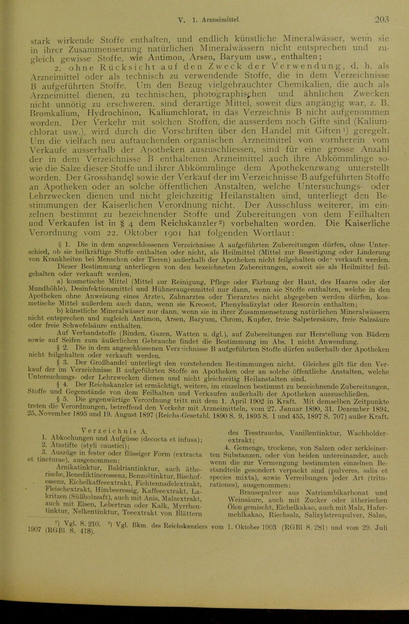 stark wirkende Stoffe enthalten, und endlich künstliche Mineralwässer, wenn sic in ihrer Zusammensetzung natürlichen Mineralwässern nicht entsprechen und zu- gleich gewisse Stoffe, wie Antimon, Arsen, Baryum usw., enthalten; 2. ohne Rücksicht auf den Zweck der V e r w endung, d. h. als Arzneimittel oder als technisch zu verwendende Stoffe, die in dem Verzeichnisse B aufgeführten Stoffe. Um den Bezug vielgebrauchter Chemikalien, die auch als Arzneimittel dienen, zu technischen, photographischen und ähnlichen Zwecken nicht unnötig zu erschweren, sind derartige Mittel, soweit dies angängig war, z. B. Bromkalium, Hydrochinon, Kaliumchlorat, in das Verzeichnis B nicht aufgenommen worden. Der Verkehr mit solchen Stoffen, die ausserdem noch Gifte sind (Kalium- chlorat usw.), wird durch die Vorschriften über den Handel mit Giften') geregelt. Um die vielfach neu auftauchenden organischen Arzneimittel von vornherein vom Verkaufe ausserhalb der Apotheken auszuschliessen, sind für eine grosse Anzahl der in dem Verzeichnisse B enthaltenen Arzneimittel auch ihre Abkömmlinge so- wie die Salze dieser Stoffe und ihrer Abkömmlinge dem Apothekenzwang unterstellt worden. Der Grosshand^l sowie der Verkauf der im Verzeichnisse 'B aufgeführten Stoffe an Apotheken oder an solche öffentlichen Anstalten, welche Untersuchungs- oder Lehrzwecken dienen und nicht gleichzeitig Heilanstalten sind, unterliegt den Be- stimmungen der Kaiserlichen Verordnung nicht. Der Ausschluss weiterer, im ein- zelnen bestimmt zu bezeichnender Stoffe und Zubereitungen von dem Feilhalten und Verkaufen ist in § 4 dem Reichskanzler2) Vorbehalten worden. Die Kaiserliche Verordnung vom 22. Oktober 1901 hat folgenden Wortlaut: § 1. Die in dem angeschlossenen Verzeichnisse A aufgeführten Zubereitungen dürfen, ohne Unter- schied, ob sie heilkräftige Stoffe enthalten oder nicht, als Heilmittel (Mittel zur Beseitigung oder Linderung von Krankheiten bei Menschen oder Tieren) außerhalb der Apotheken nicht feilgehalten ode~ verkauft werden. Dieser Bestimmung unterliegen von den bezeichneten Zubereitungen, soweit sie als Heilmittel feil- gehalten oder verkauft werden, a) kosmetische Mittel (Mittel zur Reinigung, Pflege oder Färbung der Haut, des Haares oder der Mundhöhle), Desinfektionsmittel und Hühneraugenmittel nur dann, wenn sie Stoffe enthalten, welche in den Apotheken ohne Anweisung eines Arzte?, Zahnarztes oder Tierarztes nicht abgegeben werden dürfen, kos- metische Mittel außerdem auch dann, wenn sie Kreosot, Phenylsalizylat oder Resorcin enthalten; b) künstliche Mineralwässer nur dann, wenn sie in ihrer Zusammensetzung natürlichen Mineralwässern nicht entsprechen und zugleich Antimon, Arsen, Baryum, Chrom, Kupfer, freie Salpetersäure, freie Salzsäure oder freie Schwefelsäure enthalten. Auf Verbandstoffe (Binden, Gazen, Watten u. dgl.), auf Zubereitungen zur Herstellung von Bädern sowie auf Seifen zum äußerlichen Gebrauche findet die Bestimmung im Abs. 1 nicht Anwendung. § 2. Die in dem angeschlossenen Verzeichnisse B aufgeführten Stoffe dürfen außerhalb der Apotheken nicht feilgehalten oder verkauft werden. § 3. Der Großhandel unterliegt den vorstehenden Bestimmungen nicht. Gleiches gilt für den Ver- kauf der im Verzeichnisse B aufgeführten Stoffe an Apotheken oder an solche öffentliche Anstalten, welche Untersuchungs- oder Lehrzwecken dienen und nicht gleichzeitig Heilanstalten sind. § 4- Der Reichskanzler ist ermächtigt, weitere, im einzelnen bestimmt zu bezeichnende Zubereitungen, Stoffe und Gegenstände von dem Feilhalten und Verkaufen außerhalb der Apotheken auszuschließen. D)e gegenwärtige Verordnung tritt mit dem 1. April 1902 in Kraft. Mit demselben Zeitpunkte treten die Verordnungen, betreffend den Verkehr mit Arzneimitteln, vom 27. Januar 1890, 31. Dezember 1894. 2o„November 1895 und 19. August 1897 (Reichs-Gesetzbl. 1890 S. 9, 1895 S. 1 und 455, 1897 S. 707) außer Kraft, Verzeichnis A. 1. Abkochungen und Aufgüsse (decocta et infusa); 2. Ätzstifte (styli caustici); 3. Auszüge in fester oder flüssiger Form (extracta et tincturae), ausgenommen: Arnikatinktur, Baldriantinktur, auch äthe- rische, Benediktineressenz, Benzoetinktur, Bischof- essenz, Eichelkaffeeextrakt, Fichtennadelextrakt, r lcischextrakt, Himbeoressig, Kaffeeextrakt, La- kritzen (Süßholzsaft), auch mit Anis, Malzextrakt, auch mit Eisen, Lebertran oder Kalk, Myrrhen- tinktur, Nelkentinktur, Teeextrakt von Blättern 1907 (RGp/s!' 418)1°' *’ Vg'' Bkm- <ieH Reicl,Hkanzlerß des Teestrauchs, Vanillentinktur, Wachholder- extrakt; 4. Gemenge, trockene, von Salzen oder zerkleiner- ten Substanzen, oder von beiden untereinander, auch wenn die zur Vermengung bestimmten einzelnen Be- standteile gesondert verpackt sind (pulveres, salia et species mixta), sowie Verreibungen jeder Art (tritu- rationes), ausgenommen: Brausepulver aus Natriumbikarbonat und Weinsäure, auch mit Zucker oder ätherischen ölen gemischt , Eichelkakao, auch mit Malz, Hafer- mehlkakao, Riechsalz, Salizylstreupulver, Salze, vom 1. Oktober 1903 (RGBl S. 281) und vom 29. Juli