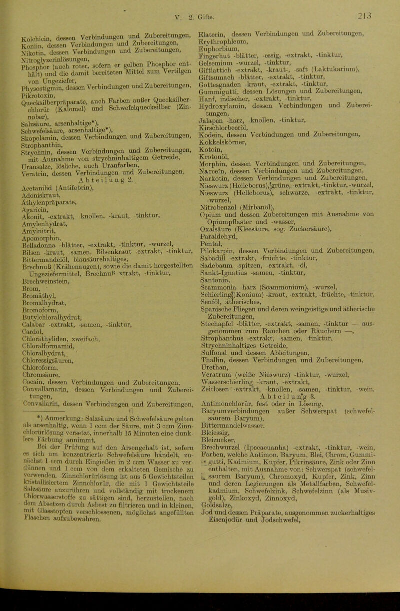 Kolehicin, dessen Verbindungen und Zubereitungen, Koniin, dessen Verbindungen und Zubereitungen, Nikotin, dessen Verbindungen und Zubereitungen, Nitroglyzerinlösungen, Phosphor (auch roter, sofern er gelben Phosphor ent- hält) und die damit bereiteten Mittel zum \ ertngen von Ungeziefer, Physostigmin, dessen Verbindungen und Zubereitungen, Pikrotoxin, _ , „ Quecksilberpräparate, auch Farben außer Quecksilber- chlorid (Kalomel) und Schwefelquecksilber (Zin- nober), Salzsäure, arsenhaltige*), Schwefelsäure, arsenhaltige*), Skopolamin, dessen Verbindungen und Zubereitungen, Strophanthin, Strychnin, dessen Verbindungen und Zubereitungen, mit Ausnahme von strychninhaltigem Getreide, Uransalze, lösliche, auch Uranfarben, Veratrin, dessen Verbindungen und Zubereitungen. Abteilung 2. Acetanilid (Antifebrin), Adonis kraut, Äthylenpräparate, Agaricin, Akonit, -extrakt, -knollen, -kraut, -tinktur, Amylenhydrat, Amylnitrit, Apomorphin, Belladonna -blätter, -extrakt, -tinktur, -wurzel, Bilsen -kraut, -samen, Bilsenkraut -extrakt, -tinktur, Bittermandelöl, blausäurehaltiges, Brechnuß (Krähenaugen), sowie die damit hergestellten Ungeziefermittel, Brechnuß xtrakt, -tinktur, Brechweinstein, Brom, ' Bromäthyl, Bromalhydrat, Bromoform, Butylchloralhydrat, Calabar -extrakt, -samen, -tinktur, Cardol, Chloräthyliden, zweifach. Chloralformamid, Chloralhydrat, Chloressigsäuren, Chloroform, Chromsäure, Cocain, dessen Verbindungen und Zubereitungen, ConvaUamarin, dessen Verbindungen und Zuberei- tungen, Convallarin, dessen Verbindungen und Zubereitungen, li *) Anmerkung: Salzsäure und Schwefelsäure gelten als arsenhaltig, wenn 1 ccm der Säure, mit 3 ccm Zinn- chloriirlösung versetzt, innerhalb 15 Minuten eine dunk- lere Färbung annimmt. Bei der Prüfung auf den Arsengehalt ist, sofern es sich um konzentrierte Schwefelsäure handelt, zu- nächst 1 ccm durch Eingießon in 2 ccm Wassor zu ver- dünnen und 1 ccm von dom erkalteten Gemische zu verwenden. Zinnchlorürlösung ist aus 5 Gowichtsteilen kristallisiertem Zinnchlorür, die mit 1 Gowichtsteile Salzsäure anzurühren und vollständig mit trockenem Chlorwasserstoffe zu sättigen sind, herzustellon, nach dem Absetzen durch Asbest zu filtrieren und in kleinen, mit Glasstopfen verschlossenen, möglichst ungefüllten 1- laschen aufzubewahren. Elaterin, dessen Verbindungen und Zubereitungen, Erythrophleum, Euphorbium, Fingerhut -blätter, -essig, -extrakt, -tinktur, Gelsemium -wurzel, -tinktur, Giftlattich -extrakt, -kraut-, -saft (Laktukarium), Giftsumach -blätter, -extrakt, -tinktur, Gottesgnaden -kraut, -extrakt, -tinktur, Gummigutti, dessen Lösungen und Zubereitungen, Hanf, indischer, -extrakt, -tinktur, Hydroxylamin, dessen Verbindungen und Zuberei- tungen, Jalapen -harz, -knollen, -tinktur, Kirschlorbeeröl, Kodein, dessen Verbindungen und Zubereitungen, Kokkelskörner, Kotoin, Krotonöl, Morphin, dessen Verbindungen und Zubereitungen, Narcein, dessen Verbindungen und Zubereitungen, Narkotin, dessen Verbindungen und Zubereitungen, Nieswurz (Helleborus),[grüne, -extrakt, -tinktur, - wurzel, Nieswurz (Helleborus), schwarze, -extrakt, -tinktur, -wurzel, Nitrobenzol (Mirbanöl), Opium und dessen Zubereitungen mit Ausnahme von Opiumpflaster und -wasser, Oxalsäure (Kleesäure, sog. Zuckersäure), Paraldehyd, Pental, Pilokarpin, dessen Verbindungen und Zubereitungen, Sabadill -extrakt, -früchte, -tinktur, Sadebaum -spitzen, -extrakt, -öl, Sankt-Ignatius -samen, -tinktur, Santonin, Scammonia -harz (Scammonium), -wurzel, Schierling|(Konium) -kraut, -extrakt, -früchte, -tinktur, Senföl, ätherisches, Spanische Fliegen und deren weingeistige und ätherische Zubereitungen, Stechapfel -blätter, -extrakt, -samen, -tinktur — aus- genommen zum Rauchen oder Räuchern —, Strophanthus -extrakt, -samen, -tinktur. Strychninhaltiges Getreide, Sulfonal und dessen Ableitungen, Thallin, dessen Verbindungen und Zubereitungen, Urethan, Veratrum (weiße Nieswurz) -tinktur, -wurzel, Wasserschierling -kraut, -extrakt, Zeitlosen -extrakt, -knollen, -samen, -tinktur, -wein. A b t e i 1 u n’g 3. Antimonchlorür, fest oder in Lösung, Baryumverbindungcn außer Schwerspat (schwefel- saurem Baryum), Bittermandelwasser, Bleiessig, Bleizucker, Brechwurzel (Ipecacuanha) -extrakt, -tinktur, -wein, Farben, welche Antimon, Baryum, Blei, Chrom, Gummi- * gutti, Kadmium, Kupfer, Pikrinsäure, Zink oder Zinn enthalten, mit Ausnahme von: Schwerspat (schwefel- saurem Baryum), Chromoxyd, Kupfer, Zink, Zinn und deren Legierungen als Metallfarben, Schwefel- kadmium, Schwefelzink, Schwefelzinn (als Musiv- gold), Zinkoxyd, Zinnoxyd, Goldsalze, Jod und dessen Präparate, ausgenommen zuckerhaltiges Eisenjodür und Jodschwefel,