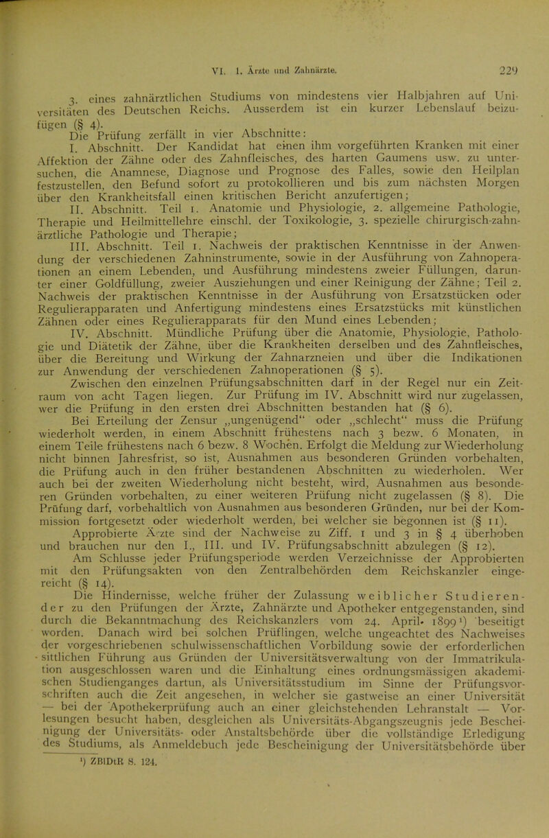 3. eines zahnärztlichen Studiums von mindestens vier Halbjahren auf Uni- versitäten des Deutschen Reichs. Ausserdem ist ein kurzer Lebenslauf beizu- fügen (§ 4). Die Prüfung zerfällt in vier Abschnitte: I. Abschnitt. Der Kandidat hat ekten ihm vorgeführten Kranken mit einer Affektion der Zähne oder des Zahnfleisches, des harten Gaumens usw. zu unter- suchen, die Anamnese, Diagnose und Prognose des Falles, sowie den Heilplan festzustellen, den Befund sofort zu protokollieren und bis zum nächsten Morgen über den Krankheitsfall einen kritischen Bericht anzufertigen; II. Abschnitt. Teil 1. Anatomie und Physiologie, 2. allgemeine Pathologie, Therapie und Heilmittellehre einschl. der Toxikologie, 3. spezielle chirurgisch-zahn- ärztliche Pathologie und Therapie; III. Abschnitt. Teil 1. Nachweis der praktischen Kenntnisse in der Anwen- dung der verschiedenen Zahninstrumente, sowie in der Ausführung von Zahnopera- tionen an einem Lebenden, und Ausführung mindestens zweier Füllungen, darun- ter einer Goldfüllung, zweier Ausziehungen und einer Reinigung der Zähne; Teil 2. Nachweis der praktischen Kenntnisse in der Ausführung von Ersatzstücken oder Regulierapparaten und Anfertigung mindestens eines Ersatzstücks mit künstlichen Zähnen oder eines Regulierapparats für den Mund eines Lebenden; IV. Abschnitt. Mündliche Prüfung über die Anatomie, Physiologie, Patholo- gie und Diätetik der Zähne, über die Krankheiten derselben und des Zahnfleisches, über die Bereitung und Wirkung der Zahnarzneien und über die Indikationen zur Anwendung der verschiedenen Zahnoperationen (§ 5). Zwischen den einzelnen Prüfungsabschnitten darf in der Regel nur ein Zeit- raum von acht Tagen liegen. Zur Prüfung im IV. Abschnitt wird nur zugelassen, wer die Prüfung in den ersten drei Abschnitten bestanden hat (§ 6). Bei Erteilung der Zensur „ungenügend“ oder „schlecht“ muss die Prüfung wiederholt werden, in einem Abschnitt frühestens nach 3 bezw. 6 Monaten, in einem Teile frühestens nach 6 bezw. 8 Wochen. Erfolgt die Meldung zur Wiederholung nicht binnen Jahresfrist, so ist, Ausnahmen aus besonderen Gründen Vorbehalten, die Prüfung auch in den früher bestandenen Abschnitten zu wiederholen. Wer auch bei der zweiten Wiederholung nicht besteht, wird, Ausnahmen aus besonde- ren Gründen Vorbehalten, zu einer weiteren Prüfung nicht zugelassen (§ 8). Die Prüfung darf, vorbehaltlich von Ausnahmen aus besonderen Gründen, nur bei der Kom- mission fortgesetzt oder wiederholt werden, bei welcher sie begonnen ist (§ 11). Approbierte Äv-zte sind der Nachweise zu Ziff. 1 und 3 in § 4 überhoben und brauchen nur den I., III. und IV. Prüfungsabschnitt abzulegen (§ 12). Am Schlüsse jeder Prüfungsperiode werden Verzeichnisse der Approbierten mit den Prüfungsakten von den Zentralbehörden dem Reichskanzler einge- reicht (§ 14). Die Hindernisse, welche früher der Zulassung weiblicher Studieren- der zu den Prüfungen der Ärzte, Zahnärzte und Apotheker entgegenstanden, sind durch die Bekanntmachung des Reichskanzlers vom 24. April* 1899x) beseitigt worden. Danach wird bei solchen Prüflingen, welche ungeachtet des Nachweises der vorgeschriebenen schulwissenschaftlichen Vorbildung sowie der erforderlichen - sittlichen Führung aus Gründen der Universitätsverwaltung von der Immatrikula- tion ausgeschlossen waren und die Einhaltung eines ordnungsmässigen akademi- schen Studienganges dartun, als Universitätsstudium im Sinne der Prüfungsvor- schriften auch die Zeit angesehen, in welcher sie gastweise an einer Universität — bei der Apothekerprüfung auch an einer gleichstehenden Lehranstalt — Vor- lesungen besucht haben, desgleichen als Universitäts-Abgangszeugnis jede Beschei- nigung der Universitäts- oder Anstaltsbehörde über die vollständige Erledigung des Studiums, als Anmeldebuch jede Bescheinigung der Universitätsbehörde über *) ZBIDtR H. 124.