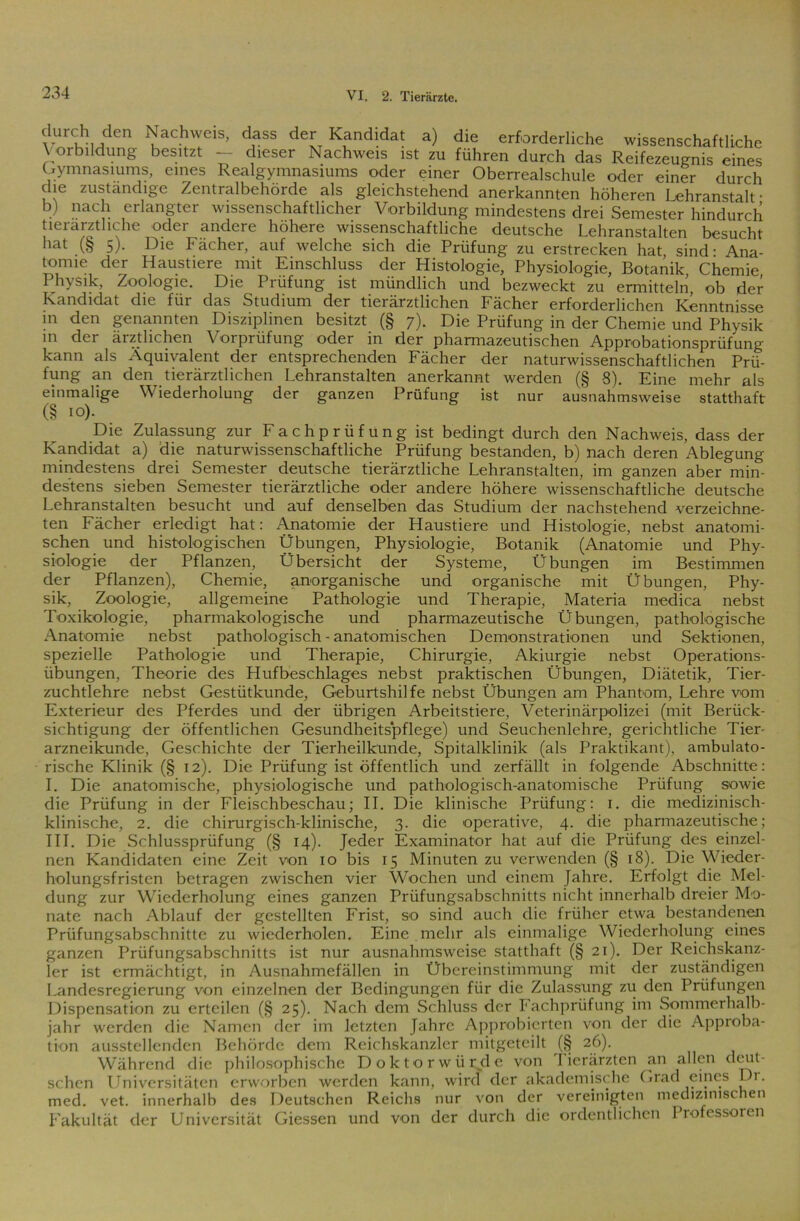 “d“ Nachweis, dass der Kandidat a) die erforderliche wissenschaftliche Vorbildung besitzt — dieser Nachweis ist zu führen durch das Reifezeugnis eines Gymnasiums, eines Realgymnasiums oder einer Oberrealschule oder einer durch che zuständige Zentralbehörde als gleichstehend anerkannten höheren Lehranstalt • b) nach erlangter wissenschaftlicher Vorbildung mindestens drei Semester hindurch tieiärztliche odei andere höhere wissenschaftliche deutsche Lehranstalten besucht hat (§ 5). Die Fächer, auf welche sich die Prüfung zu erstrecken hat sind- Ana- tomie der Haustiere mit Einschluss der Histologie, Physiologie, BotaAik Chemie Physik, Zoologie. Die Prüfung ist mündlich und bezweckt zu ermitteln, ob der Kandidat die für das Studium der tierärztlichen Fächer erforderlichen Kenntnisse m den genannten Disziplinen besitzt (§ 7). Die Prüfung in der Chemie und Physik in dei ärztlichen \ orpriifung oder in der pharmazeutischen Approbationsprüfung kann als Äquivalent der entsprechenden Fächer der naturwissenschaftlichen Prü- fung an den tierärztlichen Lehranstalten anerkannt werden (§ 8). Eine mehr als einmalige Wiederholung der ganzen Prüfung ist nur ausnahmsweise statthaft (§ 10). Die Zulassung zur F a c h p r ü f u n g ist bedingt durch den Nachweis, dass der Kandidat a) die naturwissenschaftliche Prüfung bestanden, b) nach deren Ablegung mindestens drei Semester deutsche tierärztliche Lehranstalten, im ganzen aber min- destens sieben Semester tierärztliche oder andere höhere wissenschaftliche deutsche Lehranstalten besucht und auf denselben das Studium der nachstehend verzeichne- ten Fächer erledigt hat: Anatomie der Haustiere und Histologie, nebst anatomi- schen und histologischen Übungen, Physiologie, Botanik (Anatomie und Phy- siologie der Pflanzen, Übersicht der Systeme, Übungen im Bestimmen der Pflanzen), Chemie, anorganische und organische mit Übungen, Phy- sik, Zoologie, allgemeine Pathologie und Therapie, Materia medica nebst Toxikologie, pharmakologische und pharmazeutische Übungen, pathologische Anatomie nebst pathologisch - anatomischen Demonstrationen und Sektionen, spezielle Pathologie und Therapie, Chirurgie, Akiurgie nebst Operations- übungen, Theorie des Hufbeschlages nebst praktischen Übungen, Diätetik, Tier- zuchtlehre nebst Gestütkunde, Geburtshilfe nebst Übungen am Phantom, Lehre vom Exterieur des Pferdes und der übrigen Arbeitstiere, Veterinärpolizei (mit Berück- sichtigung der öffentlichen Gesundheitspflege) und Seuchenlehre, gerichtliche Tier- arzneikunde, Geschichte der Tierheilkunde, Spitalklinik (als Praktikant), ambulato- rische Klinik (§ 12). Die Prüfung ist öffentlich und zerfällt in folgende Abschnitte: I. Die anatomische, physiologische und pathologisch-anatomische Prüfung sowie die Prüfung in der Fleischbeschau; II. Die klinische Prüfung: 1. die medizinisch- klinische, 2. die chirurgisch-klinische, 3. die operative, 4. die pharmazeutische; III. Die Schlussprüfung (§ 14). Jeder Examinator hat auf die Prüfung des einzel- nen Kandidaten eine Zeit von 10 bis 15 Minuten zu verwenden (§ 18). Die Wieder- holungsfristen betragen zwischen vier Wochen und einem Jahre. Erfolgt die Mel- dung zur Wiederholung eines ganzen Prüfungsabschnitts nicht innerhalb dreier Mo- nate nach Ablauf der gestellten Frist, so sind auch die früher etwa bestandenen Prüfungsabschnitte zu wiederholen. Eine mehr als einmalige Wiederholung eines ganzen Prüfungsabschnitts ist nur ausnahmsweise statthaft (§ 21). Der Reichskanz- ler ist ermächtigt, in Ausnahmefällen in Übereinstimmung mit der zuständigen Landesregierung von einzelnen der Bedingungen für die Zulassung zu den Prüfungen Dispensation zu erteilen (§ 25). Nach dem Schluss der Fachprüfung im Sommerhalb- jahr werden die Namen der im letzten Jahre Approbierten von der die Approba- tion ausstellenden Behörde dem Reichskanzler mitgeteilt (§ 26). Während die philosophische Doktorwürde von I ierärzten an allen deut- schen Universitäten erworben werden kann, wird der akademische Grad eines Di. med. vet. innerhalb des Deutschen Reichs nur von der vereinigten medizinischen Fakultät der Universität Giessen und von der durch die ordentlichen Professoren