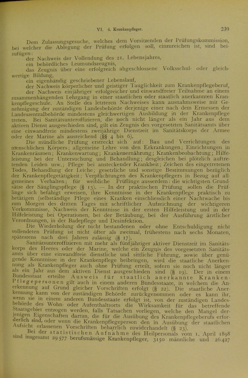 Dem Zulassungsgesuche, welches dem Vorsitzenden der Prüfungskommission, bei welcher die Ablegung der Prüfung erfolgen soll, einzureichen ist, sind bei- zufügen: der Nachweis der Vollendung des 21. Lebensjahres, ein behördliches Leumundszeugnis, das Zeugnis über eine erfolgreich abgeschlossene Volksschul- oder gleich- wertige Bildung, ein eigenhändig geschriebener Lebenslauf, der Nachweis körperlicher und geistiger Tauglichkeit zum Krankenpflegeberuf, der Nachweis einjähriger erfolgreicher und einwandfreier Teilnahme an einem zusammenhängenden Lehrgang in einer staatlichen oder staatlich anerkannten Kran- kenpflegeschule. An Stelle des letzteren Nachweises kann ausnahmsweise mit Ge- nehmigung der zuständigen Landesbehörde derjenige einer nach dem Ermessen der Landeszentralbehörde mindestens gleichwertigen Ausbildung in der Krankenpflege treten. Bei Sanitätsunteroffizieren, die noch nicht länger als ein Jahr aus dem aktiven Dienst ausgeschieden sind, gilt ein Zeugnis des Vorgesetzten Sanitätsamts iiber eine einwandfreie mindestens zweijährige Dienstzeit im Sanitätskorps der Armee oder der Marine als ausreichend (§§ 4 bis 6). Die mündliche Prüfung erstreckt sich auf: Bau und Verrichtungen des menschlichen Körpers; allgemeine Lehre von den Erkrankungen; Einrichtungen in Krankenräumen; Krankenwartung; Krankenernährung; Krankenbeobachtung; Hilfe- leistung bei der Untersuchung und Behandlung; desgleichen bei plötzlich auftre- tenden Leiden usw.; Pflege bei ansteckender Krankheit; Zeichen des eingetretenen Todes, Behandlung der Leiche; gesetzliche und sonstige Bestimmungen bezüglich der Krankenpflegetätigkeit; Verpflichtungen des Krankenpflegers in Bezug auf all- gemeines Verhalten; für weibliche Prüflinge ausserdem: die wichtigsten Grund- sätze der Säuglingspflege (§ 13). — In der praktischen Prüfung sollen die Prüf- linge sich befähigt erweisen, ihre Kenntnisse in der Krankenpflege praktisch zu betätigen (selbständige Pflege eines Kranken einschliesslich einer Nachtwache bis zum Morgen des dritten Tages mit schriftlicher Aufzeichnung der wichtigeren Vorkommnisse, Nachweis der Kenntnisse in der ersten Hilfeleistung und in der Hilfeleistung bei Operationen, bei der Betäubung, bei der Ausführung ärztlicher Verordnungen, in der Badepflege und Desinfektion. Die Wiederholung der nicht bestandenen oder ohne Entschuldigung nicht vollendeten Prüfung ist nicht öfter als zweimal, frühestens nach sechs Monaten, spätestens nach drei Jahren zulässig (§ 17). Sanitätsunteroffizieren mit mehr als fünfjähriger aktiver Dienstzeit im Sanitäts- korps des Heeres oder der Marine, welche ein Zeugnis des Vorgesetzten Sanitäts- amts über eine einwandfreie dienstliche und sittliche Führung, sowie über genü- gende Kenntnisse in der Krankenpflege beibringen, wird die staatliche Anerken- nung als Krankenpfleger auch ohne Prüfung erteilt, sofern sie noch nicht länger als ein Jahr aus dem aktiven Dienst ausgeschieden sind (§ 19). Der in einem Bundesstaat erteilte Ausweis für staatlich anerkannte Kranken- lege personen gilt auch in einem anderen Bundesstaate, in welchem die An- erkennung auf Grund gleicher Vorschriften erfolgt (§ 22). Die staatliche Aner- kennung kann von der zuständigen Behörde zurückgenommen oder es kann ihr, f*6 *n e'nem ancleren Bundesstaate erfolgt ist, von der zuständigen Landes- >e orde des Wohn- oder Aufenthaltsorts die Wirksamkeit für das betreffende Staatsgebiet entzogen werden, falls Tatsachen vorliegen, welche den Mangel der- jerngen Eigenschaften dartun, die für die Ausübung des Krankenpflegeberufs erfor- ,er*c 81n •• oder wenn die Krankcnpflegeperson den in Ausübung der staatlichen Aufsicht erlassenen Vorschriften beharrlich zuwiderhandelt (§ 23). • , . ^01 (^ei s ta t i s t i s c he 11 Aufnahme des Heilpersonals vom 1. April 1898 c insgesamt 29577 berufsmässige Krankenpfleger, 3150 männliche und 26427