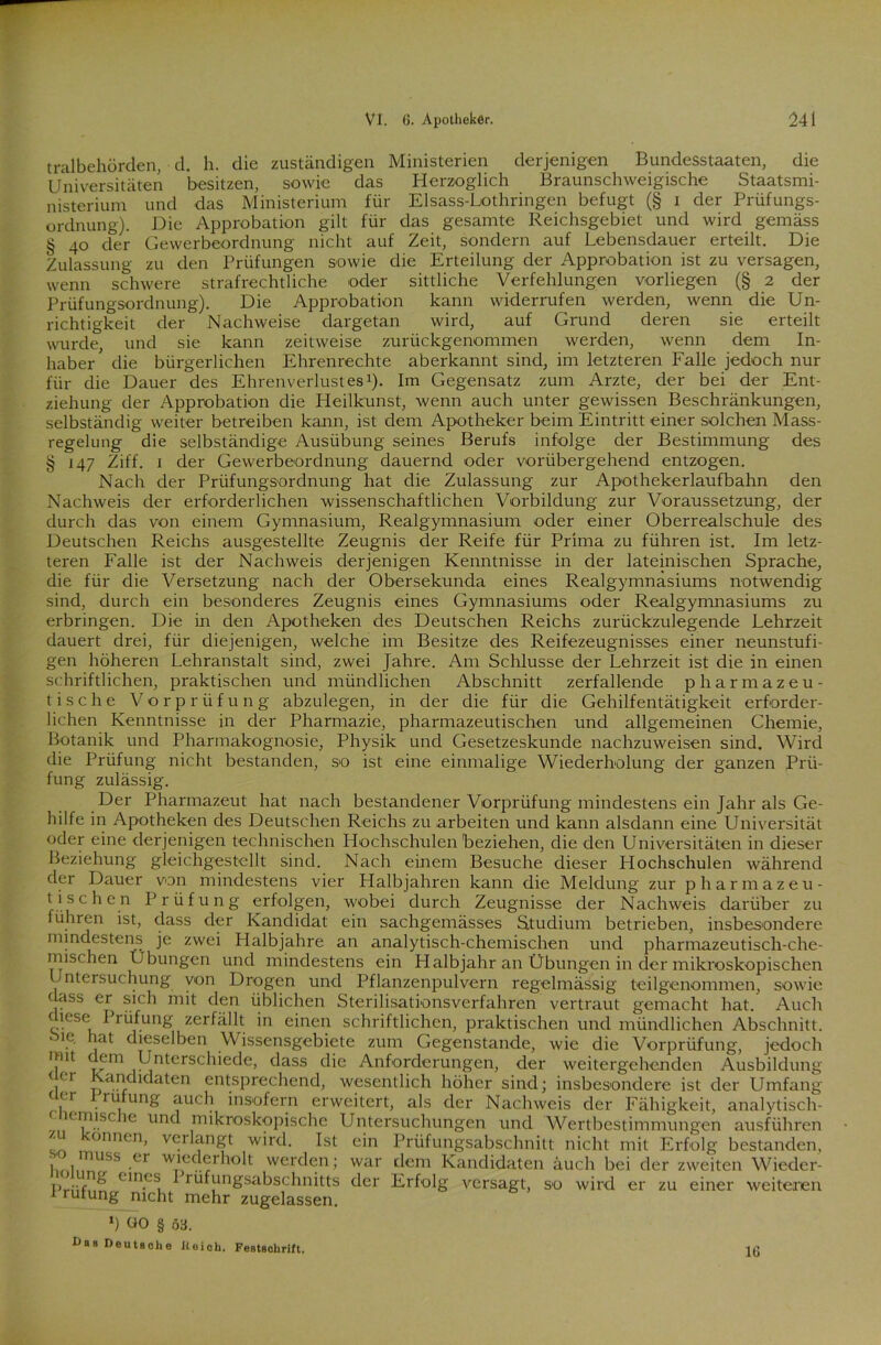 tralbehörden, d. h. die zuständigen Ministerien derjenigen Bundesstaaten, die Universitäten besitzen, sowie das Herzoglich Braunschweigische Staatsmi- nisterium und das Ministerium für Elsass-Lothringen befugt (§ i der Prüfungs- ordnung). Die Approbation gilt für das gesamte Reichsgebiet und wird gemäss § 40 der Gewerbeordnung nicht auf Zeit, sondern auf Lebensdauer erteilt. Die Zulassung zu den Prüfungen sowie die Erteilung der Approbation ist zu versagen, wenn schwere strafrechtliche oder sittliche Verfehlungen vorliegen (§ 2 der Prüfungsordnung). Die Approbation kann widerrufen werden, wenn die Un- richtigkeit der Nachweise dargetan wird, auf Grund deren sie erteilt wurde, und sie kann zeitweise zurückgenommen werden, wenn dem In- haber die bürgerlichen Ehrenrechte aberkannt sind, im letzteren Falle jedoch nur für die Dauer des Ehrenverlustes1). Im Gegensatz zum Arzte, der bei der Ent- ziehung der Approbation die Heilkunst, wenn auch unter gewissen Beschränkungen, selbständig weiter betreiben kann, ist dem Apotheker beim Eintritt einer solchen Mass- regelung die selbständige Ausübung seines Berufs infolge der Bestimmung des § 147 Ziff. 1 der Gewerbeordnung dauernd oder vorübergehend entzogen. Nach der Prüfungsordnung hat die Zulassung zur Apothekerlaufbahn den Nachweis der erforderlichen wissenschaftlichen Vorbildung zur Voraussetzung, der durch das von einem Gymnasium, Realgymnasium oder einer Oberrealschule des Deutschen Reichs ausgestellte Zeugnis der Reife für Prima zu führen ist. Im letz- teren Falle ist der Nachweis derjenigen Kenntnisse in der lateinischen Sprache, die für die Versetzung nach der Obersekunda eines Realgymnasiums notwendig sind, durch ein besonderes Zeugnis eines Gymnasiums oder Realgymnasiums zu erbringen. Die in den Apotheken des Deutschen Reichs zurückzulegende Lehrzeit dauert drei, für diejenigen, welche im Besitze des Reifezeugnisses einer neunstufi- gen höheren Lehranstalt sind, zwei Jahre. Am Schlüsse der Lehrzeit ist die in einen schriftlichen, praktischen und mündlichen Abschnitt zerfallende pharmazeu- tische Vorprüfung abzulegen, in der die für die Gehilfentätigkeit erforder- lichen Kenntnisse in der Pharmazie, pharmazeutischen und allgemeinen Chemie, Botanik und Pharmakognosie, Physik und Gesetzeskunde nachzuweisen sind. Wird die Prüfung nicht bestanden, so ist eine einmalige Wiederholung der ganzen Prü- fung zulässig. Der Pharmazeut hat nach bestandener Vorprüfung mindestens ein Jahr als Ge- hilfe in Apotheken des Deutschen Reichs zu arbeiten und kann alsdann eine Universität oder eine derjenigen technischen Hochschulen'beziehen, die den Universitäten in dieser Beziehung gleichgestellt sind. Nach einem Besuche dieser Hochschulen während der Dauer von mindestens vier Halbjahren kann die Meldung zur pharmazeu- tischen Prüfung erfolgen, wobei durch Zeugnisse der Nachweis darüber zu führen ist, dass der Kandidat ein sachgemässes Studium betrieben, insbesondere mindestens je zwei Plalbjahre an analytisch-chemischen und pharmazeutisch-che- mischen Übungen und mindestens ein Halbjahr an Übungen in der mikroskopischen Jntersuchung von Drogen und Pflanzenpulvern regelmässig teilgenommen, sowie hass er sich mit den üblichen Sterilisationsverfahren vertraut gemacht hat. Auch yese ^ rüfung zerfällt in einen schriftlichen, praktischen und mündlichen Abschnitt. ic hat dieselben Wissensgebiete zum Gegenstände, wie die Vorprüfung, jedoch imt ce|n Unterschiede, dass die Anforderungen, der weitergehenden Ausbildung (/.r ta*en entsprechend, wesentlich höher sind; insbesondere ist der Umfang ,er, . rUj unS nuch insofern erweitert, als der Nachweis der Fähigkeit, analytisch- c lemisc u. und mikroskopische Untersuchungen und Wertbestimmungen ausführen ‘ onnen) verlangt wird. Ist ein Prüfungsabschnitt nicht mit Erfolg bestanden, 1 1muss .er wlnd<2rholt werden; war dem Kandidaten auch bei der zweiten Wieder- PrüfMri Cln-eSi ^ rüfungsabschnitts der Erfolg versagt, so wird er zu einer weiteren trufung nicht mehr zugelassen. l) 00 § 03. I>as Deutsche Reich. Festschrift. 16